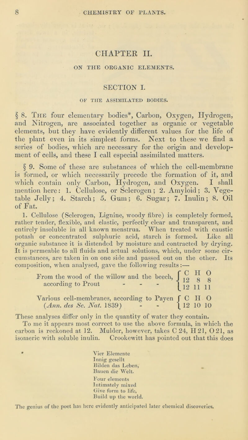 CHAPTER II. ON THE ORGANIC ELEMENTS. SECTION I. OF T1IE ASSIMILATED BODIES. § 8. The four elementary bodies*, Carbon, Oxygen, Hydrogen, and Nitrogen, are associated together as organic or vegetable elements, but they have evidently different values for the life of the plant even in its simplest forms. Next to these we find a series of bodies, which are necessary for the origin and develop- ment of cells, and these I call especial assimilated matters. § 9. Some of these are substances of which the cell-membrane is formed, or which necessarily precede the formation of it, and which contain only Carbon, Hydrogen, and Oxygen. I shall mention here: 1. Cellulose, or Sclerogen; 2. Amyloid; 3. Vege- table Jelly; 4. Starch; 5. Gum; 6. Sugar; 7. Inulin; 8. Oil of Fat. 1. Cellulose (Sclerogen, Lignine, woody fibre) is completely formed, rather tender, flexible, and elastic, perfectly clear and transparent, and entirely insoluble in all known menstrua. When treated with caustic potash or concentrated sulphuric acid, starch is formed. Like all organic substance it is distended by moisture and contracted by drying. It is permeable to all fluids and actual solutions, which, under some cir- cumstances, are taken in on one side and passed out on the other. Its composition, when analysed, gave the following results:— From the wood of the willow and the beech, according to Prout - Various cell-membranes, according to Payen f C II 0 {Ann. dcs Sc. Nat. 1839) - - \ 12 10 10 These analyses differ only in the quantity of water they contain. To me it appears most correct to use the above formula, in which the carbon is reckoned at 12. Mulder, however, takes C 24, 1121, 0 21, as isomeric with soluble inulin. Crookewitt has pointed out that this does * Vier Elemente Innig gesellt Bilden das Leben, Baucn die Welt. Four elements Intimately mixed Give form to life, Build up the world. The genius of the poet has here evidently anticipated later chemical discoveries. 12 8 8 12 11 11