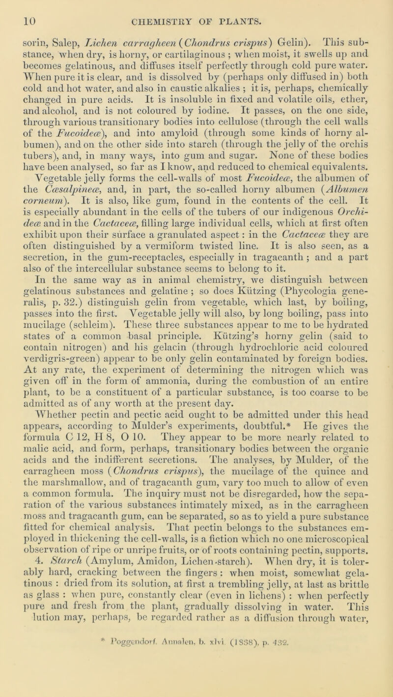 sorin, Salep, Lichen carragheen (Chondrus crispus) Gelin). This sub- stance, when dry, is horny, or cartilaginous ; when moist, it swells up and becomes gelatinous, and diffuses itself perfectly through cold pure water. When pure it is clear, and is dissolved by (perhaps only diffused in) both cold and hot water, and also in caustic alkalies ; it is, perhaps, chemically changed in pure acids. It is insoluble in fixed and volatile oils, ether, and alcohol, and is not coloured by iodine. It passes, on the one side, through various transitionary bodies into cellulose (through the cell walls of the Fucoidece), and into amyloid (through some kinds of horny al- bumen), and on the other side into starch (through the jelly of the orchis tubers), and, in many ways, into gum and sugar. None of these bodies have been analysed, so far as I know, and reduced to chemical equivalents. Vegetable jelly forms the cell-walls of most Fucoidece, the albumen of the Ccesalpinece, and, in part, the so-called horny albumen (Albumen corneum). It is also, like gum, found in the contents of the cell. It is especially abundant in the cells of the tubers of our indigenous Orchi- dece and in the Ccictacece, filling large individual cells, which at first often exhibit upon their surface a granulated aspect: in the Ccictacece they are often distinguished by a vermiform twisted line. It is also seen, as a secretion, in the gum-receptacles, especially in tragacanth ; and a part also of the intercellular substance seems to belong to it. In the same way as in animal chemistry, we distinguish between gelatinous substances and gelatine ; so does Kiitzing (Phycologia gene- ralis, p. 32.) distinguish gelin from vegetable, which last, by boiling, passes into the first. Vegetable jelly will also, by long boiling, pass into mucilage (schleim). These three substances appear to me to be hydrated states of a common basal principle. Ivutzing’s horny gelin (said to contain nitrogen) and his gelacin (through hydrochloric acid coloured verdigris-green) appear to be only gelin contaminated by foreign bodies. At any rate, the experiment of determining the nitrogen which was given off in the form of ammonia, during the combustion of an entire plant, to be a constituent of a particular substance, is too coarse to be admitted as of any worth at the present day. Whether pectin and pectic acid ought to be admitted under this head appears, according to Mulder’s experiments, doubtful.* He gives the formula G 12, II 8, 0 10. They appear to be more nearly related to malic acid, and form, perhaps, transitionary bodies between the organic acids and the indifferent secretions. The analyses, by Mulder, of the carragheen moss (Chondrus crispus), the mucilage of the quince and the marshmallow, and of tragacanth gum, vary too much to allow of even a common formula. The inquiry must not be disregarded, how the sepa- ration of the various substances intimately mixed, as in the carragheen moss and tragacanth gum, can be separated, so as to yield a pure substance fitted for chemical analysis. That pectin belongs to the substances em- ployed in thickening the cell-walls, is a fiction which no one microscopical observation of ripe or unripe fruits, or of roots containing pectin, supports. 4. Starch (Amylum, Amidon, Lichen-starch). When dry, it is toler- ably hard, cracking between the fingers : when moist, somewhat gela- tinous : dried from its solution, at first a trembling jelly, at last as brittle as glass : when pure, constantly clear (even in lichens) : when perfectly pure and fresh from the plant, gradually dissolving in water. This lution may, perhaps, be regarded rather as a diffusion through water, * Poggendorf, Annalen, b. xlvi (1S38), p. 432.