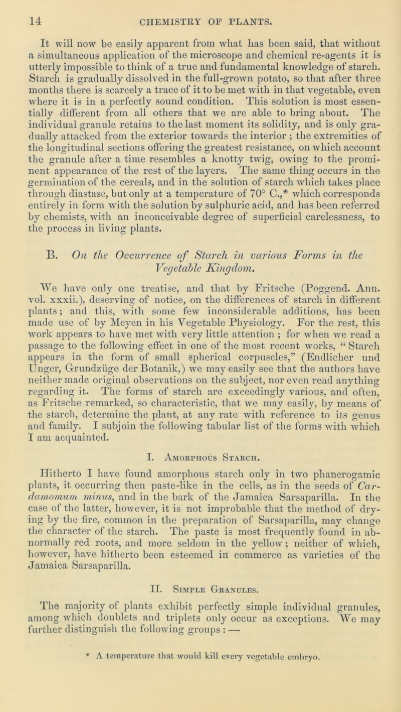 It will now be easily apparent from what has been said, that without a simultaneous application of the microscope and chemical re-agents it is utterly impossible to think of a true and fundamental knowledge of starch. Starch is gradually dissolved in the full-grown potato, so that after three months there is scarcely a trace of it to be met with in that vegetable, even where it is in a perfectly sound condition. This solution is most essen- tially different from all others that we are able to bring about. The individual granule retains to the last moment its solidity, and is only gra- dually attacked from the exterior towards the interior ; the extremities of the longitudinal sections offering the greatest resistance, on which account the granule after a time resembles a knotty twig, owing to the promi- nent appearance of the rest of the layers. The same thing occurs in the germination of the cereals, and in the solution of starch which takes place through diastase, but only at a temperature of 70° C.,* which corresponds entirely in form with the solution by sulphuric acid, and has been referred by chemists, with an inconceivable degree of superficial carelessness, to the process in living plants. B. On the Occurrence of Starch in various Forms in the Vegetable Kingdom. We have only one treatise, and that by Fritsche (Poggend. Ann. vol. xxxii.), deserving of notice, on the differences of starch in different plants; and this, with some few inconsiderable additions, has been made use of by Meyen in his Vegetable Physiology. For the rest, this work appears to have met with very little attention ; for when we read a passage to the following effect in one of the most recent works, “ Starch appears in the form of small spherical corpuscles,” (Endlicher und Unger, Grundziige der Botanik,) we may easily see that the authors have neither made original observations on the subject, nor even read anything regarding it. The forms of starch are exceedingly various, and often, as Fritsche remarked, so characteristic, that we may easily, by means of the starch, determine the plant, at any rate with reference to its genus and family. I subjoin the following tabular list of the forms with which I am acquainted. I. Amorphous Starch. Hitherto I have found amorphous starch only in two phanerogamic plants, it occurring then paste-like in the cells, as in the seeds of Car- damomum minus, and in the bark of the Jamaica Sarsaparilla. In the case of the latter, however, it is not improbable that the method of dry- ing by the fire, common in the preparation of Sarsaparilla, may change the character of the starch. The paste is most frequently found in ab- normally red roots, and more seldom in the yellow; neither of which, however, have hitherto been esteemed in commerce as varieties of the Jamaica Sarsaparilla. II. Simple Granules. The majority of plants exhibit perfectly simple individual granules, among which doublets and triplets only occur as exceptions. We may further distinguish the following groups : — * A teinperatuve that would kill every vegetable embryo.