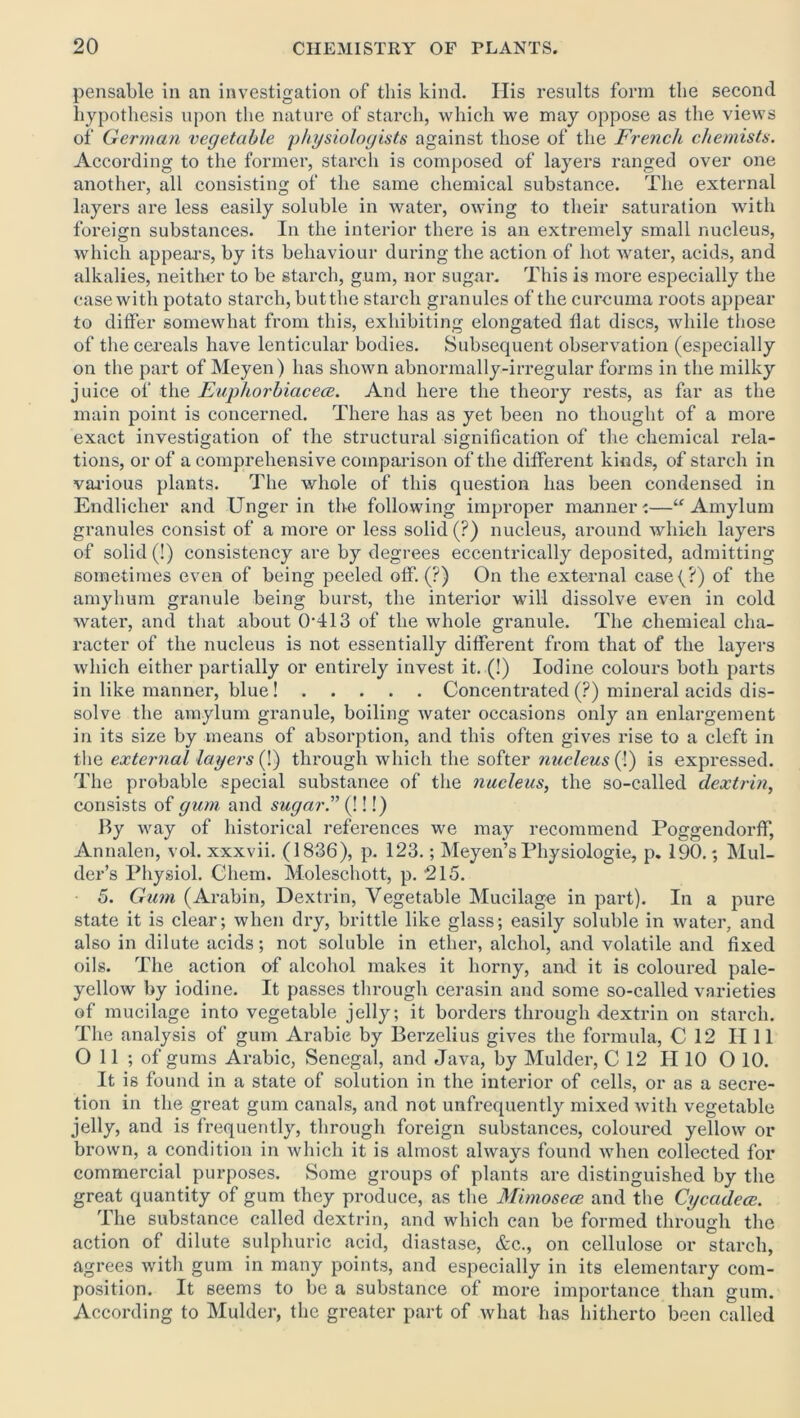 pensable in an investigation of this kind. Ilis results form the second hypothesis upon the nature of starch, which we may oppose as the views of German vegetable physiologists against those of the French chemists. According to the former, starch is composed of layers ranged over one another, all consisting of the same chemical substance. The external layers are less easily soluble in water, owing to their saturation with foreign substances. In the interior there is an extremely small nucleus, which appeal's, by its behaviour during the action of hot water, acids, and alkalies, neither to be starch, gum, nor sugar. This is more especially the case with potato starch, buttlie starch granules of the curcuma roots appear to differ somewhat from this, exhibiting elongated flat discs, while those of the cereals have lenticular bodies. Subsequent observation (especially on the part of Meyen) has shown abnormally-irregular forms in the milky juice of the Euphorbiacece. And here the theory rests, as far as the main point is concerned. There has as yet been no thought of a more exact investigation of the structural signification of the chemical rela- tions, or of a comprehensive comparison of the different kinds, of starch in various plants. The whole of this question has been condensed in Endliclier and Unger in the following improper manner:—“ Amylum granules consist of a more or less solid (?) nucleus, around which layers of solid (!) consistency are by degrees eccentrically deposited, admitting sometimes even of being peeled off. (?) On the external casef?) of the amyhum granule being burst, the interior will dissolve even in cold water, and that about 0'413 of the whole granule. The chemieal cha- racter of the nucleus is not essentially different from that of the layers which either partially or entirely invest it. (!) Iodine colours both parts in like manner, blue ! Concentrated (?) mineral acids dis- solve the amylum granule, boiling water occasions only an enlargement in its size by means of absorption, and this often gives rise to a cleft in the external layers (!) through which the softer nucleus (!) is expressed. The probable special substanee of the nucleus, the so-called dextrin, consists of gum and sugar. (!!!) By way of historical references we may recommend Poggendorff, Annalen, vol. xxxvii. (1836), p. 123.; Meyen’s Physiologic, p. 190.; Mul- der’s Physiol. Chem. Moleschott, p. 215. 5. Gum (Arabin, Dextrin, Vegetable Mucilage in part). In a pure state it is clear; when dry, brittle like glass; easily soluble in water, and also in dilute acids; not soluble in ether, alcliol, and volatile and fixed oils. The action of alcohol makes it horny, and it is coloured pale- yellow by iodine. It passes through cerasin and some so-called varieties of mucilage into vegetable jelly; it borders through dextrin on starch. The analysis of gum Arabic by Berzelius gives the formula, C 12 II 11 Oil; of gums Arabic, Senegal, and Java, by Mulder, C 12 H 10 O 10. It is found in a state of solution in the interior of cells, or as a secre- tion in the great gum canals, and not unfrequently mixed with vegetable jelly, and is frequently, through foreign substances, coloured yellow or brown, a condition in which it is almost always found when collected for commercial purposes. Some groups of plants are distinguished by the great quantity of gum they produce, as the Mimosece and the Cycadece. The substance called dextrin, and which can be formed through the action of dilute sulphuric acid, diastase, &c., on cellulose or starch, agrees with gum in many points, and especially in its elementary com- position. It seems to be a substance of more importance than gum. According to Mulder, the greater part of what has hitherto been called