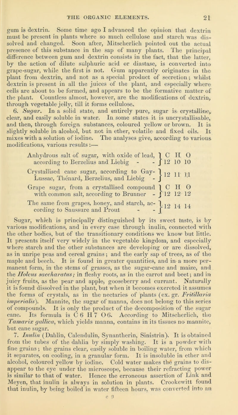 gum is dextrin. Some time ago I advanced the opinion that dextrin must be present in plants where so much cellulose and starch was dis- solved and changed. Soon after, Mitscherlieh pointed out the actual presence of this substance in the sap of many plants. The principal diffei’ence between gum and dextrin consists in the fact, that the latter, by the action of dilute sulphuric acid or diastase, is converted into grape-sugar, while the first is not. Gum apparently originates in the plant from dextrin, and not as a special product of secretion; whilst dextrin is present in all the juices of the plant, and especially where cells are about to. be formed, and appears to be the formative matter of the plant. Countless almost, however, are the modifications of dextrin, through vegetable jelly, till it forms cellulose. 6. Sugar. In a solid state, and entirely pure, sugar is crystalline, clear, and easily soluble in water. In some states it is uncrystallisable, and then, through foreign substances, coloured yellow or brown. It is slightly soluble in alcohol, but not in ether, volatile and fixed oils. It mixes with a solution of iodine. The analyses give, according to various modifications, various results :— Anhydrous salt of sugar, with oxide of lead, 1C IT O according to Berzelius and Liebig - - J 12 10 10 Crystallised cane sugar, according to Gay- Lussac, Thenard, Berzelius, and Liebig Grape sugar, from a crystallised compound 1 C II G with common salt, according to Brunner - J 12 12 12 The same from grapes, honey,, and starch, ac cording to Saussure and Prout Sugar, which is principally distinguished by its sweet taste, is by various modifications, and in every case through inulin, connected with the other bodies, but of the transitionary conditions we know but little. It presents itself very widely in the vegetable kingdom, and especially where starch and the other substances are developing or are dissolved, as in unripe peas and cereal grains; and the early sap of trees, as of the maple and beech. It is found in greater quantities, and in a more per- manent form, in the stems of grasses, as the sugar-cane and maize, and the Holcus saecharatus; in fleshy roots, as in the carrot and beet; and in juicy fruits, as the pear and apple; gooseberry and currant. Naturally it is found dissolved in the plant, but when it becomes excreted it assumes the forms of crystals, as in the nectaries of plants (ex. gr. Fritillaria imperialis). Mannite, the sugar of manna, does not belong to this series of compounds. It is only the product of the decomposition of the sugar cane. Its formula is C 6 II 7 G6. According to Mitscherlieh, the Tamarix gallic a, which yields manna, contains in its tissues no mannite, but cane sugar. 7. Inulin (Dahlin, Calendulin, Synantherin, Sinistrin). It is obtained from the tubes of the dahlia by simply washing. It is a powder with fine grains; the grains clear, easily soluble in boiling water, from which it separates, on cooling, in a granular form. It is insoluble in ether and alcohol, coloured yellow by iodine. Cold water makes the grains to dis- appear to the eye under the microscope, because their refracting power is similar to that of water. Hence the erroneous assertion of Link and Meyen, that inulin is always in solution in plants. Crookewitt found that inulin, by being boiled in water fifteen hours, was converted into an } 12 14 14 J 12 11 1.1