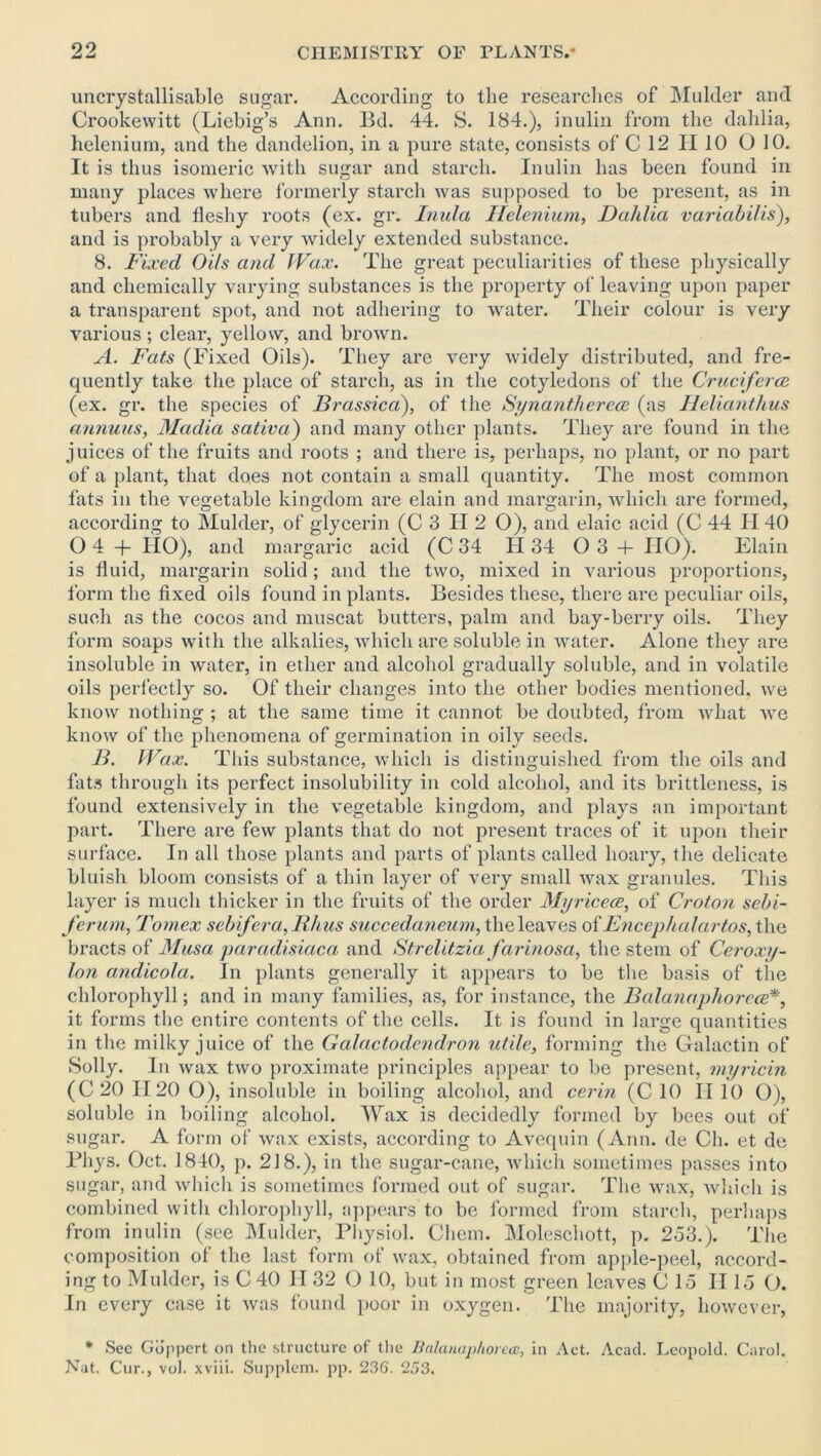 uncrystallisable sugar. According to the researches of Mulder and Crookewitt (Liebig’s Ann. Bd. 44. S. 184.), inulin from the dahlia, helenium, and the dandelion, in a pure state, consists of C 12 H 10 0 10. It is thus isomeric with sugar and starch. Inulin has been found in many places where formerly starch was supposed to be present, as in tubers and fleshy roots (ex. gr. Inula Helenium, Dahlia variabilis), and is probably a very widely extended substance. 8. Fixed Oils and Wax. The great peculiarities of these physically and chemically varying substances is the property of leaving upon paper a transparent spot, and not adhering to water. Their colour is very various ; clear, yellow, and brown. A. Fats (Fixed Oils). They are very widely distributed, and fre- quently take the place of starch, as in the cotyledons of the Cruciferce (ex. gr. the species of Brassica), of the Synantherece (as Helianthus annuus, Madia sativa) and many other plants. They are found in the juices of the fruits and roots ; and there is, perhaps, no plant, or no part of a plant, that does not contain a small quantity. The most common fats in the vegetable kingdom are elain and margarin, which are formed, according to Mulder, of glycerin (C 3 II 2 O), and elaic acid (C 44 H 40 0 4 + IIO), and margaric acid (C 34 II34 03 + IIO). Elain is fluid, margarin solid; and the two, mixed in various proportions, form the fixed oils found in plants. Besides these, there are peculiar oils, such as the cocos and muscat butters, palm and bay-ben’y oils. They form soaps with the alkalies, which are soluble in water. Alone they are insoluble in water, in ether and alcohol gradually soluble, and in volatile oils perfectly so. Of their changes into the other bodies mentioned, we know nothing ; at the same time it cannot be doubted, from what we know of the phenomena of germination in oily seeds. B. Wax. This substance, which is distinguished, from the oils and fats through its perfect insolubility in cold alcohol, and its brittleness, is found extensively in the vegetable kingdom, and plays an important part. There are few plants that do not present traces of it upon their surface. In all those plants and parts of plants called hoary, the delicate bluish bloom consists of a thin layer of very small wax granules. This layer is much thicker in the fruits of the order Myricece, of Croton sebi- ferum, Tomex sebifera, Rhus succedaneum, the leaves of Encephalartos, the bracts of Musa paradisiaca and Strelitzia farinosa, the stem of Ceroxy- lon andicofa. In plants generally it appears to be the basis of the chlorophyll; and in many families, as, for instance, the Balanaphorece*, it forms the entire contents of the cells. It is found in large quantities in the milky juice of the Galactodendron utile, forming the Galactin of Solly. In wax two proximate principles appear to be present, myricin (C20 II 20 0), insoluble in boiling alcohol, and cerin (C 10 II 10 O), soluble in boiling alcohol. Wax is decidedly formed by bees out of sugar. A form of wax exists, according to Avequin (Ann. de Cli. et de Phys. Oct. 1840, p. 218.), in the sugar-cane, which sometimes passes into sugar, and which is sometimes formed out of sugar. The wax, which is combined with chlorophyll, appears to be formed from starch, perhaps from inulin (see Mulder, Physiol. Cliem. Moleschott, p. 253.). The composition of the last form of wax, obtained from apple-peel, accord- ing to Mulder, is C 40 II 32 O 10, but in most green leaves C 15 II15 O. In every case it was found poor in oxygen. The majority, however, * See Goppert on the structure of the Balanaphorea, in Act. Acad. Leopold. Carol. Nat. Cur., vol. xviii. Supplem. pp. 236. 253.