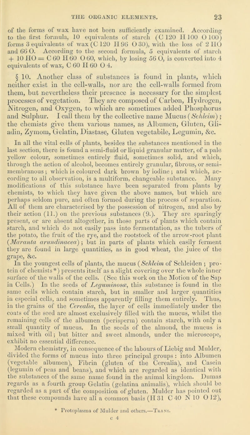 of the forms of wax have not been sufficiently examined. According to the first formula, 10 equivalents of starch (C 120 HI00 0100) forms 3 equivalents of wax (C 120 II96 0 30), with the loss of 2 110 and 66 O. According to the second formula, 5 equivalents of starch -f 10 IIO = C 60 II60 O 60, which, by losing 56 O, is converted into 4 equivalents of wax, C 60 H 60 0 4. § 10. Another class of substances is found in plants, which neither exist in the cell-walls, nor arc the cell-walls formed from them, but nevertheless their presence is necessary for the simplest processes of vegetation. They are composed of Carbon, Hydrogen, Nitrogen, and Oxygen, to which are sometimes added Phosphorus and Sulphur. I call them by the collective name Mucus (ISckleim) ; the chemists give them various names, as Albumen, Gluten, Gli- adin, Zymom, Gelatin, Diastase, Gluten vegetabile, Legumin, &c. In all the vital cells of plants, besides the substances mentioned in the last section, there is found a semi-fluid or liquid granular matter, of a pale yellow colour, sometimes entirely fluid, sometimes solid, and which, through the action of alcohol, becomes entirely granular, fibrous, or semi- membranous ; which is coloured dark brown by iodine ; and which, ac- cording to all observation, is a multiform, changeable substance. Many modifications of this substance have been separated from plants by chemists, to which they have given the above names, but which are perhaps seldom pure, and often formed during the process of separation. All of them are characterised by the possession of nitrogen, and also by their action (11.) on the previous substances (9.). They are sparingly present, or are absent altogether, in those parts of plants which contain starch, and which do not easily pass into fermentation, as the tubers of the potato, the fruit of the rye, and the rootstock of the arrow-root plant (Maranta cirundinacea) ; but in parts of plants which easily ferment they are found in large quantities, as in good wheat, the juice of the grape, &c. In the youngest cells of plants, the mucus (Schleim of Schleiden ; pro- tein of chemists*) presents itself as a slight covering over the whole inner surface of the walls of the cells. (See this work on the Motion of the Sap in Cells.) In the seeds of Leguminosce, this substance is found in the same cells which contain starch, but in smaller and larger quantities in especial cells, and sometimes apparently filling them entirely. Thus, in the grains of the Cerealia, the layer of cells immediately under the coats of the seed are almost exclusively filled with the mucus, whilst the remaining cells of the albumen (perisperm) contain starch, with only a small quantity of mucus. In the seeds of the almond, the mucus is mixed with oil; but bitter and sweet almonds, under the microscope, exhibit no essential difference. Modern chemistry, in consequence of the labours of Liebig and Mulder, divided the forms of mucus into three principal groups : into Albumen (vegetable albumen), Fibrin (gluten of the Cerealia), and Casein (legumin of peas and beans), and which are regarded as identical with the substances of the same name found in the animal kingdom. Dumas regards as a fourth group Gelatin (gelatina animalis), which should be regarded as a part of the composition of gluten. Mulder has pointed out that these compounds have all a common basis (1131 C 40 N 10 O 12), I’rotoplasrna of Mulder and others.—Trans.