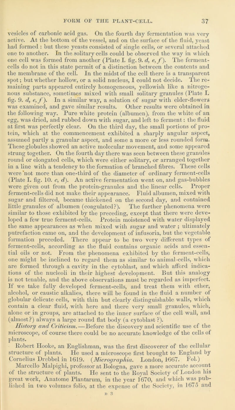 vesicles of carbonic acid gas. On the fourth day fermentation was very active. At the bottom of the vessel, and on the surface of the fluid, yeast had formed : but these yeasts consisted of single cells, or several attached one to another. In the solitary cells could be observed the way in which one cell was formed from another (Plate I. fig. 9. d, e,f). The ferment- cells do not in this state permit of a distinction between the contents and the membrane of the cell. In the midst of the cell there is a transparent spot; but whether hollow, or a solid nucleus, I could not decide. The re- maining parts appeared entirely homogeneous, yellowish like a nitroge- nous substance, sometimes mixed with small solitary gi’anules (Plate I. fig. 9. d, e,f). In a similar way, a solution of sugar with elder-flowers was examined, and gave similar results. Ollier results were obtained in the following way. Pure white protein (albumen), from the white of an egg, was dried, and rubbed down with sugar, and left to ferment: the fluid at first was perfectly clear. On the third day, the small portions of pro- tein, which at the commencement exhibited a sharply angular aspect, assumed partly a granular aspect, and some a more or less rounded form. These globules showed an active molecular movement, and some appeared strung together. On the fourth day there was seen between these granules round or elongated cells, which were either solitary, or arranged together in a line with a tendency to the formation of branched fibres. These cells were 'not more than one-third of the diameter of ordinary ferment-cells (Plate I. fig. 10. c, d). An active fermentation went on, and gas-bubbles were given out from the protein-granules and the linear cells. Proper ferment-cells did not make their appearance. Fluid albumen, mixed with sugar and filtered, became thickened on the second day, and contained little granules of albumen (coagulated?). The further phenomena were similar to those exhibited by the preceding, except that there were deve- loped a few true ferment-cells. Protein moistened with water displayed the same appearances as when mixed with sugar and water ; ultimately putrefaction came on, and the development of infusoria, but the vegetable formation preceded. There appear to be two very different types of ferment-cells, according as the fluid contains organic acids and essen- tial oils or not. From the phenomena exhibited by the ferment-cells, one might be inclined to regard them as similar to animal-cells, which are formed through a cavity in the cytoblast, and which afford indica- tions of the nucleoli in their highest development. But this analogy is not tenable, and the above observations must be regarded as imperfect. If we take fully developed ferment-cells, and treat them with ether, alcohol, or caustic alkalies, there will be found in the fluid a number of globular delicate cells, with thin but clearly distinguishable walls, which contain a clear fluid, with here and there very small granules, which, alone or in groups, are attached to the inner surface of the cell Avail, and (almost?) always a large round flat body (a cytoblast ?). History and Criticism.—Before the discovery and scientific use of the microscope, of course there could be no accurate knowledge of the cells ot plants. Robert Ilooke, an Englishman, Avas the first discoverer of the cellular structure ot plants. Fie used a microscope first brought to England by Cornelius Drebbel in 1619. (Micrographia. London, 1667. F ol.) Marcello Malpighi, professor at Bologna, gave a more accurate account of the structure of plants. He sent to the Royal Society of London his great work, Anatome Plantarum, in the year 1670, and which was pub- lished in two volumes folio, at the expense of the Society, in 1675 and
