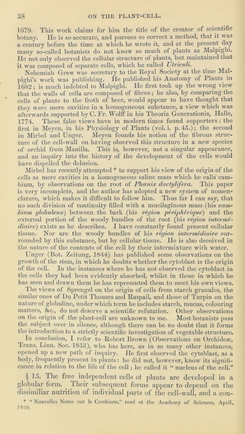 1679. This work claims for him the title of the creator of scientific botany. He is so accurate, and pursues so correct a method, that it was a century before the time at which he wrote it, and at the present day many so-called botanists do not know so much of plants as Malpighi. He not only observed the cellular structure ol plants, but maintained that it was composed of separate cells, which he called Utriculi. Neheraiah Grew was secretary to the Royal Society at the time Mal- pighi’s work was publishing. He published his Anatomy of Plants in 1682 ; is much indebted to Malpighi. He first took up the wrong view that the walls of cells are composed of fibres; he also, by comparing the nells of plants to the froth of beer, would appear to have thought that they were mere cavities in a homogeneous substance, a view which was afterwards supported by C. Fr. Wolff in his Theoria Generations, Halle, 1774. These false views have in modern times found supporters: the first in Meyen, in his Physiology of Plants (vol. i. p. 45.); the second in Mirbel and Unger. Meyen founds his notion of the fibrous struc- ture of the cell-wall on having observed this structure in a new species of orchid from Manilla. This is, however, not a singular appearance, and an inquiry into the history of the development of the ceils would have dispelled the delusion. Mirbel has recently attempted * to support his view of the origin of the cells as mere cavities in a homogeneous saline mass which he calls cam- bium, by observations on the root of Plicenix dactylifera. This paper is very incomplete, and the author has adopted a new system of nomen- clature, which makes it difficult to follow him. Thus far I can say, that no such division of continuity filled with a mucilaginous mass (his cam- bium globuleux) between the bark (his region peripherique) and the external portion of the woody bundles of the root (his region interme- diaire) exists as he describes. I have constantly found present cellular tissue. Nor are the woody bundles of his region intermediaire sur- rounded by this substance, but by cellular tissue. He is also deceived in the nature of the contents of the cell by their intermixture with water. Unger (Bot. Zeitung, 1844) has published some observations on the growth of the stem, in which he doubts whether the cytoblast is the origin of the cell. In the instances where he has not observed the cytoblast in the cells they had been evidently absorbed, whilst in those in which he has seen and drawn them he has represented them to meet his own views. The views of Sprengel on the origin of cells from starch granules, the similar ones of Du Petit Thouars and Raspail, and those of Turpin on the nature of globuline, under which term he includes starch, mucus, colouring matters, &c., do not deserve a scientific refutation. Other observations on the origin of the plant-cell are unknown to me. Most botanists pass the subject over in silence, although there can be no doubt that it forms the introduction to a strictly scientific investigation of vegetable structure. In conclusion, I refer to Robert Brown (Observations on Orchideae, Trans. Linn. Soc. 1833), who has here, as in so many other instances, opened up a new path of inquiry. He first observed the cytoblast, as a body, frequently present in plants: he did not, however, know its signifi- cance in relation to the life of the cell; he called it “ nucleus of the cell.” § 1.5. The free independent cells ot plants are developed in a globular form. Their subsequent forms appear to depend on the dissimiliar nutrition of individual parts of the cell-wall, and a con- * “ Nouvelles Notes sur le Cambium,” read at the Academy of Sciences, April, J 839.