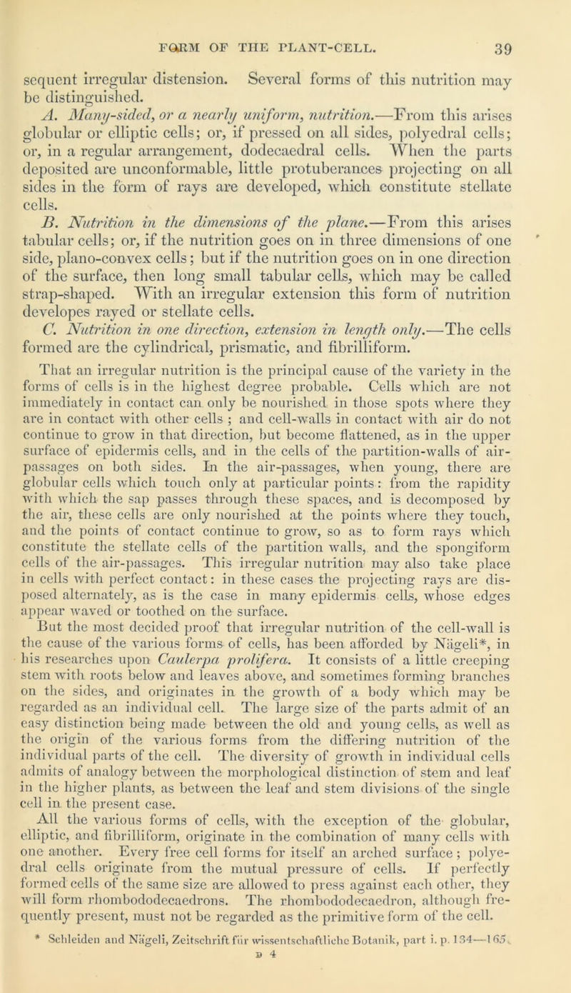 sequent irregular distension. Several forms of this nutrition may be distinguished. A. Many-sided, or a nearly uniform, nutrition.—From this arises globular or elliptic cells; or, if pressed on all sides, polyedral cells; or, in a regular arrangement, dodecaedral cells. When the parts deposited are unconformable, little protuberances projecting on all sides in the form of rays are developed, which constitute stellate cells. B. Nutrition in the dimensions of the plane.—From this arises tabular cells; or, if the nutrition goes on in three dimensions of one side, plano-convex cells; but if the nutrition goes on in one direction of the surface, then long small tabular cells, which may be called strap-shaped. With an irregular extension this form of nutrition developes rayed or stellate cells. C. Nutrition in one direction, extension in length only.—The cells formed are the cylindrical, prismatic, and fibrilliform. That an irregular nutrition is the principal cause of the variety in the forms of cells is in the highest degree probable. Cells which are not immediately in contact can only be nourished in those spots where they are in contact with other cells ; and cell-walls in contact with air do not continue to grow in that direction, but become flattened, as in the upper surface of epidermis cells, and in the cells of the partition-walls of air- passages on both sides. In the air-passages, when young, there are globular cells which touch only at particular points: from the rapidity with which the sap passes through these spaces, and is decomposed by the aix*, these cells are only nourished at the points where they touch, and the points of contact continue to grow, so as to form rays which constitute the stellate cells of the partition walls, and the spongiform cells of the air-passages. This irregular nutrition may also take place in cells with perfect contact: in these cases the projecting rays are dis- posed alternately, as is the case in many epidermis cells, whose edges appear waved or toothed on the surface. But the most decided proof that irregular nutrition of the cell-wall is the cause of the various forms of cells, has been afforded by Niigeli*, in his researches upon Caulerpa prolifera. It consists of a little creeping stem with roots below and leaves above, and sometimes forming branches on the sides, and originates in the growth of a body which may be regarded as an individual cell.. The large size of the parts admit of an easy distinction being made between the old and young cells, as well as the origin of the various forms from the differing nutrition of the individual parts of the cell. The diversity of growth in individual cells admits of analogy between the morphological distinction of stem and leaf in the higher plants, as between the leaf and stem divisions of the single cell in the present case. All the various forms of cells, with the exception of the' globular, elliptic, and fibrilliform, originate in the combination of many cells with one another. Every free cell forms for itself an arched surface ; polye- dral cells originate from the mutual pressure of cells. If perfectly formed cells of the same size are allowed to press against each other, they will form rhombododecaedrons. The rhombododecaedron, although fre- quently present, must not be regarded as the primitive form of the cell. * Sehleiden and Nageli, Zeitschrift fur wissentschaftlichc Botanik, part i. p. 134—165.