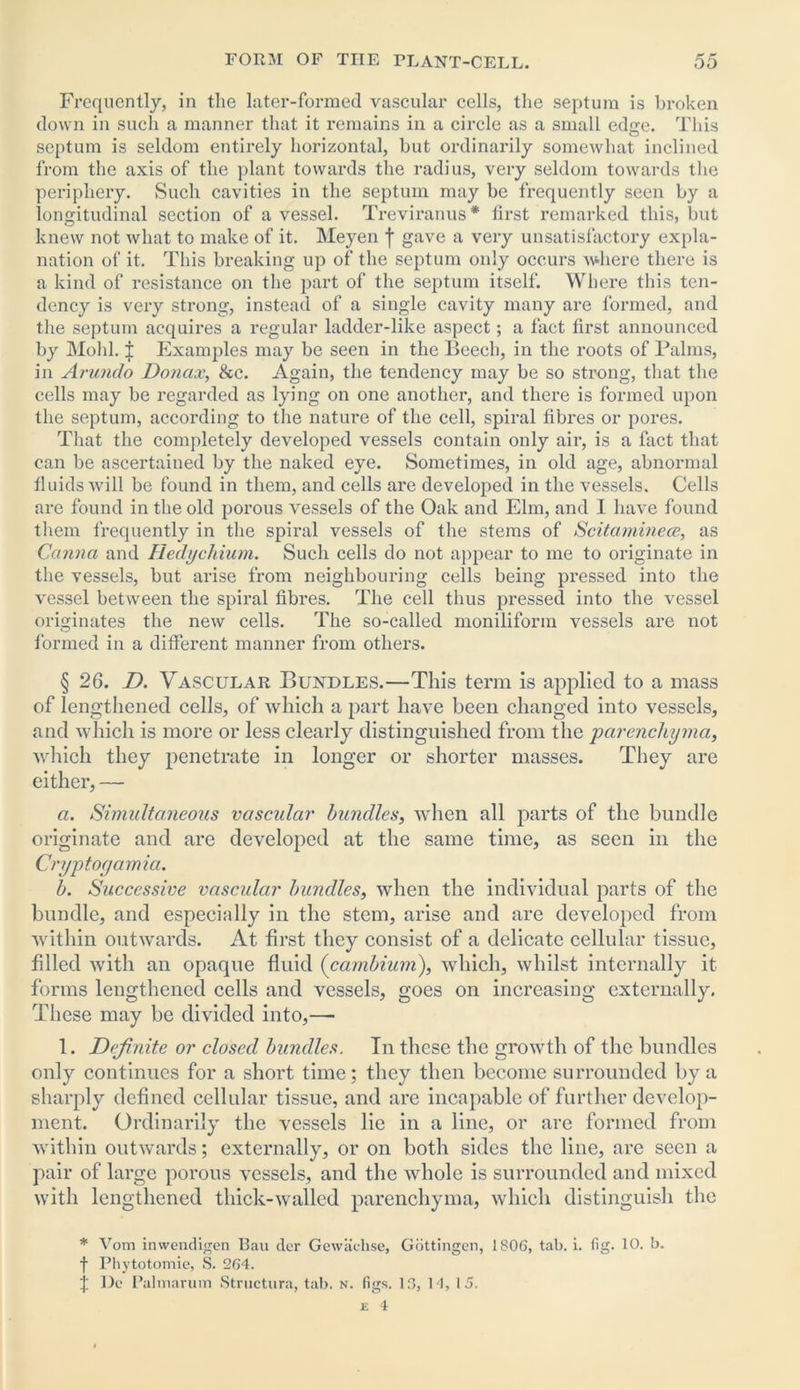 Frequently, in the later-formed vascular cells, the septum is broken down in such a manner that it remains in a circle as a small edge. This septum is seldom entirely horizontal, but ordinarily somewhat inclined from the axis of the plant towards the radius, very seldom towards the periphery. Such cavities in the septum may be frequently seen by a longitudinal section of a vessel. Treviranus * first remarked this, but knew not what to make of it. Meyen f gave a very unsatisfactory expla- nation of it. This breaking up of the septum only occurs where there is a kind of resistance on the part of the septum itself. Where this ten- dency is very strong, instead of a single cavity many are formed, and the septum acquires a regular ladder-like aspect; a fact first announced by Mold. J Examples may be seen in the Beech, in the roots of Palms, in Arundo Donax, &c. Again, the tendency may be so strong, that the cells may be regarded as lying on one another, and there is formed upon the septum, according to the nature of the cell, spiral fibres or pores. That the completely developed vessels contain only air, is a fact that can be ascertained by the naked eye. Sometimes, in old age, abnormal fluids will be found in them, and cells are developed in the vessels. Cells are found in the old porous vessels of the Oak and Elm, and I have found them frequently in the spiral vessels of the stems of Scitaminece, as Canna and Hedychium. Such cells do not appear to me to originate in the vessels, but arise from neighbouring cells being pressed into the vessel between the spiral fibres. The cell thus pressed into the vessel originates the new cells. The so-called monilifonn vessels are not formed in a different manner from others. § 26. D. Vascular Bundles.—This term is applied to a mass of lengthened cells, of which a part have been changed into vessels, and which is more or less clearly distinguished from the parenchyma, which they penetrate in longer or shorter masses. They are either, — a. Simultaneous vascular bundles, when all parts of the bundle originate and are developed at the same time, as seen in the Cryptogamia. b. Successive vascular bundles, when the individual parts of the bundle, and especially in the stem, arise and are developed from within outwards. At first they consist of a delicate cellular tissue, filled Avith an opaque fluid {cambium), which, Avhilst internally it forms lengthened cells and vessels, goes on increasing externally. These may be divided into,— 1. Definite or closed bundles. In these the growth of the bundles only continues for a short time; they then become surrounded by a sharply defined cellular tissue, and are incapable of further develop- ment. Ordinarily the vessels lie in a line, or are formed from within outAvards; externally, or on both sides the line, are seen a pair of large porous \rcssels, and the Avhole is surrounded and mixed with lengthened thick-Avallcd parenchyma, Avhich distinguish the * Vom inwendigen Bau der Gewachse, Gottingen, 1806, tab. i. fig. 10. b. f Phytotomie, S. 264. j Do Palmarum Structura, tab. n. figs. 16, 11, 15. e 4