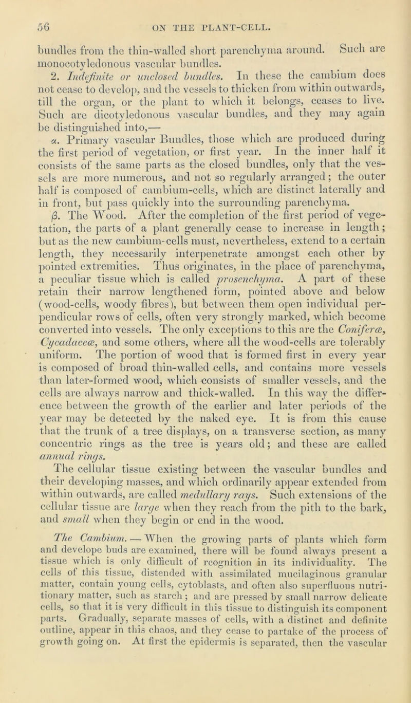 bundles from the thin-walled short parenchyma around. Such are monocotyledonous vascular bundles. 2. Indefinite or unclosed, bundles. In these the cambium does not cease to develop, and the vessels to thicken from within outwards, till the organ, or the plant to which it belongs, ceases to live. Such are dicotyledonous vascular bundles, and they may again be distinguished into,— a. Primary vascular Bundles, those which are produced during the first period of vegetation, or first year. In the inner half it consists of the same parts as the closed bundles, only that the ves- sels are more numerous, and not so regularly arranged; the outer half is composed of cambium-cells, which are distinct laterally and in front, but pass quickly into the surrounding parenchyma. /3. The Wood. After the completion of the first period of vege- tation, the parts of a plant generally cease to increase in length; but as the new cambium-cells must, nevertheless, extend to a certain length, they necessarily interpenetrate amongst each other by pointed extremities. Thus originates, in the place of parenchyma, a peculiar tissue which is called pro sene hyma. A part of these retain their narrow lengthened form, pointed above and below (wood-cells, woody fibres), but between them open individual per- pendicular rows of cells, often very strongly marked, which become converted into vessels. The only exceptions to this are the Coniferce, Cycadacece, and some others, where all the wood-cells are tolerably uniform. The portion of wood that is formed first in every year is composed of broad thin-walled cells, and contains more vessels than later-formed wood, which consists of smaller vessels, and the cells are always narrow and thick-walled. In this way the differ- ence between the growth of the earlier and later periods of the year may be detected by the naked eye. It is from this cause that the trunk of a tree displays, on a transverse section, as many concentric rings as the tree is years old; and these are called annual rings. The cellular tissue existing between the vascular bundles and their developing masses, and which ordinarily appear extended from within outwards, are called medullary rays. Such extensions of the cellular tissue are large when they reach from the pith to the bark, and small when they begin or end in the wood. The Cambium. — When the growing parts of plants which form and develope buds are examined, there will be found always present a tissue which is only difficult of recognition in its individuality. The cells of this tissue, distended with assimilated mucilaginous granular matter, contain young cells, cytoblasts, and often also superfluous nutri- tionary matter, such as starch; and are pressed by small narrow delicate cells, so that it is very difficult in this tissue to distinguish its component parts. Gradually, separate masses of cells, with a distinct and definite outline, appear in this chaos, and they cease to partake of the process of growth going on. At first the epidermis is separated, then the vascular