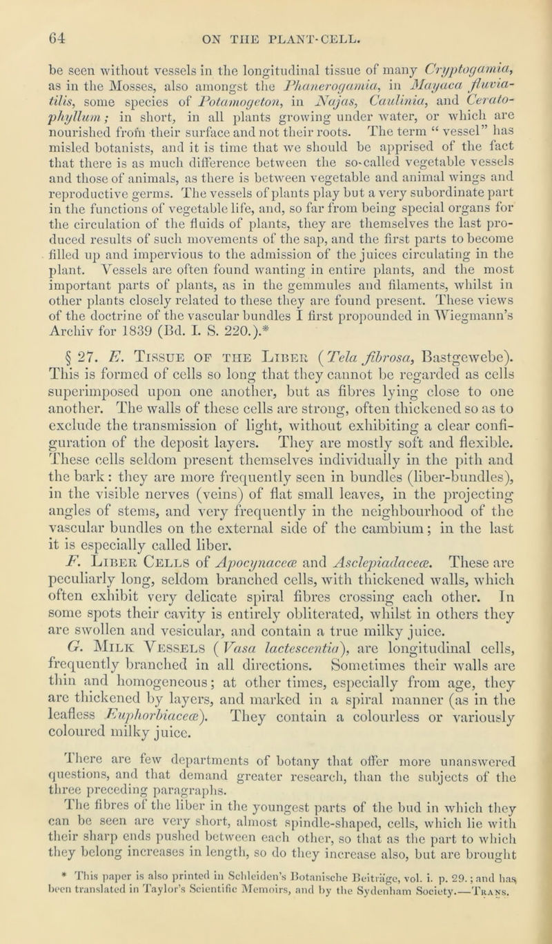 be seen without vessels in the longitudinal tissue of many Cryptogamia, as in the Mosses, also amongst the Phanerogamia, in Mayaca jiuvia- tilis, some species of Potamogeton, in JVajas, Caulinia, and Cerato- phyllum; in short, in all plants growing under water, or which are nourished from their surface and not their roots. The term “ vessel” has misled botanists, and it is time that we should be apprised of the fact that there is as much difference between the so-called vegetable vessels and those of animals, as there is between vegetable and animal wings and reproductive germs. The vessels of plants play but a very subordinate part in the functions of vegetable life, and, so far from being special organs for the circulation of the fluids of plants, they are themselves the last pro- duced results of such movements of the sap, and the first parts to become filled up and impervious to the admission of the juices circulating in the plant. Vessels are often found wanting in entire plants, and the most important parts of plants, as in the gemmules and filaments, Avhilst in other plants closely related to these they are found present. These views of the doctrine of the vascular bundles I first propounded in Wiegmann’s Arcliiv for 1839 (Bd. I. S. 220.).* § 27. E. Tissue of the Liber (Tela fibrosa, Bastgewebe). This is formed of cells so long that they cannot be regarded as cells superimposed upon one another, but as fibres lying close to one another. The walls of these cells are strong, often thickened so as to exclude the transmission of light, without exhibiting a clear confi- guration of the deposit layers. They are mostly soft and flexible. These cells seldom present themselves individually in the pith and the bark : they are more frequently seen in bundles (liber-bundles), in the visible nerves (veins) of flat small leaves, in the projecting angles of stems, and very frequently in the neighbourhood of the vascular bundles on the external side of the cambium; in the last it is especially called liber. F. Liber Cells of Apocynacece and Asclejriadacece. These are peculiarly long, seldom branched cells, with thickened walls, which often exhibit very delicate spiral fibres crossing each other. In some spots their cavity is entirely obliterated, whilst in others they are swollen and vesicular, and contain a true milky juice. G. Milk Vessels ( Vasa lactescentia), are longitudinal cells, frequently branched in all directions. Sometimes their walls are thin and homogeneous; at other times, especially from age, they are thickened by layers, and marked in a spiral manner (as in the leafless Fuphorbiacece). They contain a colourless or variously coloured milky juice. lliere are few departments of botany that offer more unanswered questions, and that demand greater research, than the subjects of the three preceding paragraphs. The fibres of the liber in the youngest parts of the bud in which they can be seen are very short, almost spindle-shaped, cells, which lie with their sharp ends pushed between each other, so that as the part to which they belong increases in length, so do they increase also, but are brought * This paper is also printed in Schleiden’s Botanische Beitrage, vol. i. p. 29.; and has* been translated in Taylor’s Scientific Memoirs, and by the Sydenham Society.—Trans.