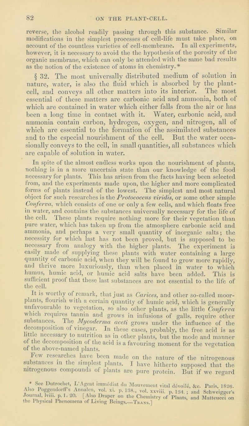 reverse, the alcohol readily passing through this substance. Similar modifications in the simplest processes of cell-life must take place, on account of the countless varieties of cell-membrane. In all experiments, however, it is necessary to avoid the the hypothesis of the porosity of the organic membrane, which can only be attended with the same bad results as the notion of the existence of atoms in chemistry.* § 32. The most universally distributed medium of solution in nature, water, is also the fluid which is absorbed by the plant- cell, and conveys all other matters into its interior. The most essential of these matters are carbonic acid and ammonia, both of which are contained in water which either falls from the air or has been a long time in contact with it. Water, carbonic acid, and ammonia contain carbon, hydrogen, oxygen, and nitrogen, all of which are essential to the formation of the assimilated substances and to the especial nourishment of the cell. But the water occa- sionally conveys to the cell, in small quantities, all substances which are capable of solution in water. In spite of the almost endless works upon the nourishment of plants, nothing is in a more uncertain state than our knowledge of the food necessary for plants. This has arisen from the facts having been selected from, and the experiments made upon, the higher and more complicated forms of plants instead of the lowest. The simplest and most natural object for such researches is the Protococcus viridis, or some other simple Conferva, which consists of one or only a few cells, and which floats free in water, and contains the substances universally necessary for the life of the cell. These plants require nothing more for their vegetation than pure water, which has taken up from the atmosphere carbonic acid and ammonia, and perhaps a very small quantity of inorganic salts; the necessity for which last has not been proved, but is supposed to be necessary from analogy with the higher plants. The experiment is easily made of supplying these plants with water containing a large quantity of carbonic acid, when they will be found to grow more rapidly, and thrive more luxuriously, than when placed in water to which humus, humic acid, or humic acid salts have been added. This is sufficient proof that these last substances are not essential to the life of the cell. It is worthy of remark, that just as Carices, and other so-called moor- plants, flourish with a certain quantity of humic acid, which is generally unfavourable to vegetation, so also other plants, as the little Conferva which requires tannin and grows in infusions of galls, require other substances. I he Mycoderma aceti grows under the influence of the decomposition of vinegar. In these cases, probably, the free acid is as little necessary to nutrition as in other plants, but the mode and manner o t ie decomposition of the acid is a favouring moment for the vegetation of the above-named plants. Im\ lesearches have been made on the nature of the nitrogenous su ^stances in the simplest plants. I have hitherto supposed that the nitiogenous compounds ol plants are pure protein. But if we regard * S-e,c fhitrocliet, L Agent lmmediat du Mouvement vita] devoile, See. Paris, 1826. Also Poggendorffs Anna en, vol. xi. p. 138., vol. xxviii. p. 134. ; and Schweigger’s Journal, Ivin. p. 1. 20. [Also Draper on the Chemistry of Plants, and Matteucci the Physical Phenomena of Living Beings. Trans.] on