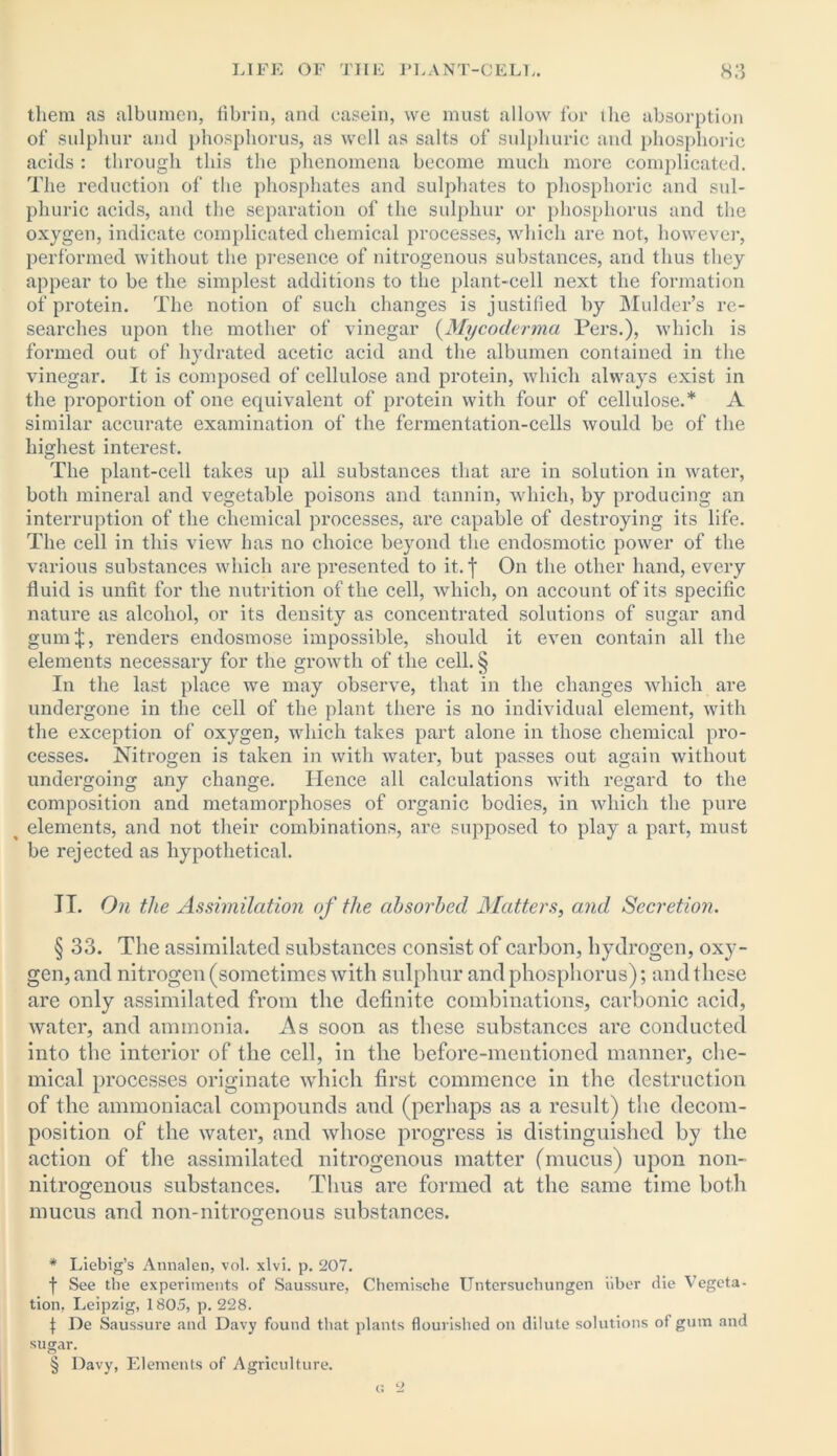 them as albumen, fibrin, and casein, we must allow for the absorption of sulphur and phosphorus, as well as salts of sulphuric and phosphoric acids : through this the phenomena become much more complicated. The reduction of the phosphates and sulphates to phosphoric and sul- phuric acids, and the separation of the sulphur or phosphorus and the oxygen, indicate complicated chemical processes, which are not, however, performed without the presence of nitrogenous substances, and thus they appear to be the simplest additions to the plant-cell next the formation of protein. The notion of such changes is justified by Mulder’s re- searches upon the mother of vinegar (My coderma Pers.), which is formed out of hydrated acetic acid and the albumen contained in the vinegar. It is composed of cellulose and protein, which always exist in the proportion of one equivalent of protein with four of cellulose.* * * § A similar accurate examination of the fermentation-cells would be of the highest interest. The plant-cell takes up all substances that are in solution in water, both mineral and vegetable poisons and tannin, which, by producing an interruption of the chemical processes, are capable of destroying its life. The cell in this view has no choice beyond the endosmotic power of the various substances which are presented to it.f On the other hand, every fluid is unfit for the nutrition of the cell, which, on account of its specific nature as alcohol, or its density as concentrated solutions of sugar and gum;}:, renders endosmose impossible, should it even contain all the elements necessary for the growth of the cell. § In the last place we may observe, that in the changes which are undergone in the cell of the plant there is no individual element, with the exception of oxygen, which takes part alone in those chemical pro- cesses. Nitrogen is taken in with water, but passes out again without undergoing any change. Hence all calculations with regard to the composition and metamorphoses of organic bodies, in which the pure ^ elements, and not their combinations, are supposed to play a part, must be rejected as hypothetical. II. On the Assimilation of the absorbed Matters, and Secretion. § 33. The assimilated substances consist of carbon, hydrogen, oxy- gen, and nitrogen (sometimes with sulphur and phosphorus); and these are only assimilated from the definite combinations, carbonic acid, water, and ammonia. As soon as these substances are conducted into the interior of the cell, in the before-mentioned manner, che- mical processes originate which first commence in the destruction of the ammoniacal compounds and (perhaps as a result) the decom- position of the water, and whose progress is distinguished by the action of the assimilated nitrogenous matter (mucus) upon non- nitrogenous substances. Thus are formed at the same time both mucus and non-nitrogenous substances. * Liebig’s Annalen, vol. xlvi. p. 207. f See the experiments of Saussure, Chemische Untersucbungen iiber die Vegeta- tion. Leipzig, 1805, p. 228. \ De Saussure and Davy found that plants flourished on dilute solutions of gum and sugar. § Davy, Elements of Agriculture. <2