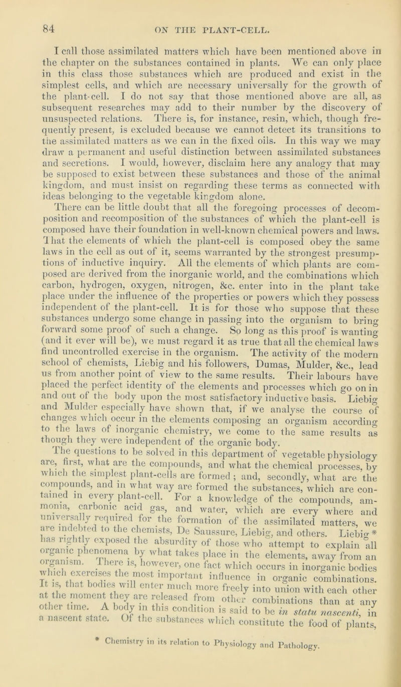 I cnll those assimilated matters which have been mentioned above in the chapter on the substances contained in plants. We can only place in this class those substances which are produced and exist in the simplest cells, and which are necessary universally for the growth of the plant-cell. I do not say that those mentioned above are all, as subsequent researches may add to their number by the discovery of unsuspected relations. There is, for instance, resin, which, though fre- quently present, is excluded because we cannot detect its transitions to the assimilated matters as we can in the fixed oils. In this way we may draw a permanent and useful distinction between assimilated substances and secretions. I would, however, disclaim here any analogy that may be supposed to exist between these substances and those of the animal kingdom, and must insist on regarding these terms as connected with ideas belonging to the vegetable kingdom alone. There can be little doubt that all the foregoing processes of decom- position and recomposition of the substances of which the plant-cell is composed have their foundation in well-known chemical powers and laws. 1 hat the elements of which the plant-cell is composed obey the same laws in the cell as out of it, seems warranted by the strongest presump- tions of inductive inquiry. All the elements of which plants are com- posed are derived from the inorganic world, and the combinations which carbon, hydrogen, oxygen, nitrogen, &c. enter into in the plant take place under the influence of the properties or powers which they possess independent of the plant-cell. It is for those who suppose that these substances undergo some change in passing into the organism to brin^ forward some proof of such a change. So long as this proof is wanting (and it ever will be), we must regard it as true that all the chemical laws find uncontrolled exercise in the organism. The activity of the modern school of chemists, Liebig and his followers, Dumas, Mulder, &c., lead us from another point of view to the same results. Their labours have placed the perfect identity of the elements and processes which go on in and out of the body upon the most satisfactory inductive basis. Liebig and Mulder especially have shown that, if we analyse the course o*f changes which occur in the elements composing an organism according to the laws of inorganic chemistry, we come to the same results as though they were independent of the organic body. The questions to be solved in this department of vegetable physiology aie, fust, what are the compounds, and what the chemical processes, by which the simplest plant-cells are formed ; and, secondly, what are the compounds, and in what way are formed the substances, which are con- tained in every plant-cell. For a knowledge of the compounds, am- monia, carbonic acid gas, and water, which are every where and universally required for the formation of the assimilated matters, we me indebted to the chemists, De Saussure, Liebig, and others. Liebig* las rightly exposed the absurdity of those who attempt to explain Till organic phenomena by what takes place in the elements, away from an organism. I here is, however, one fact which occurs in inorganic bodies which exercises the most important influence in organic combinations. * * int ,CK'e.s, Wl11 ente^ much more freely into union with each other a the moment they are released from other combinations than at any othei time. A body in this condition is said to be in statu nascenti, in a nascent state. Of the substances which constitute the food of plants, * Chemistry in its relation to Physiology and Pathology.