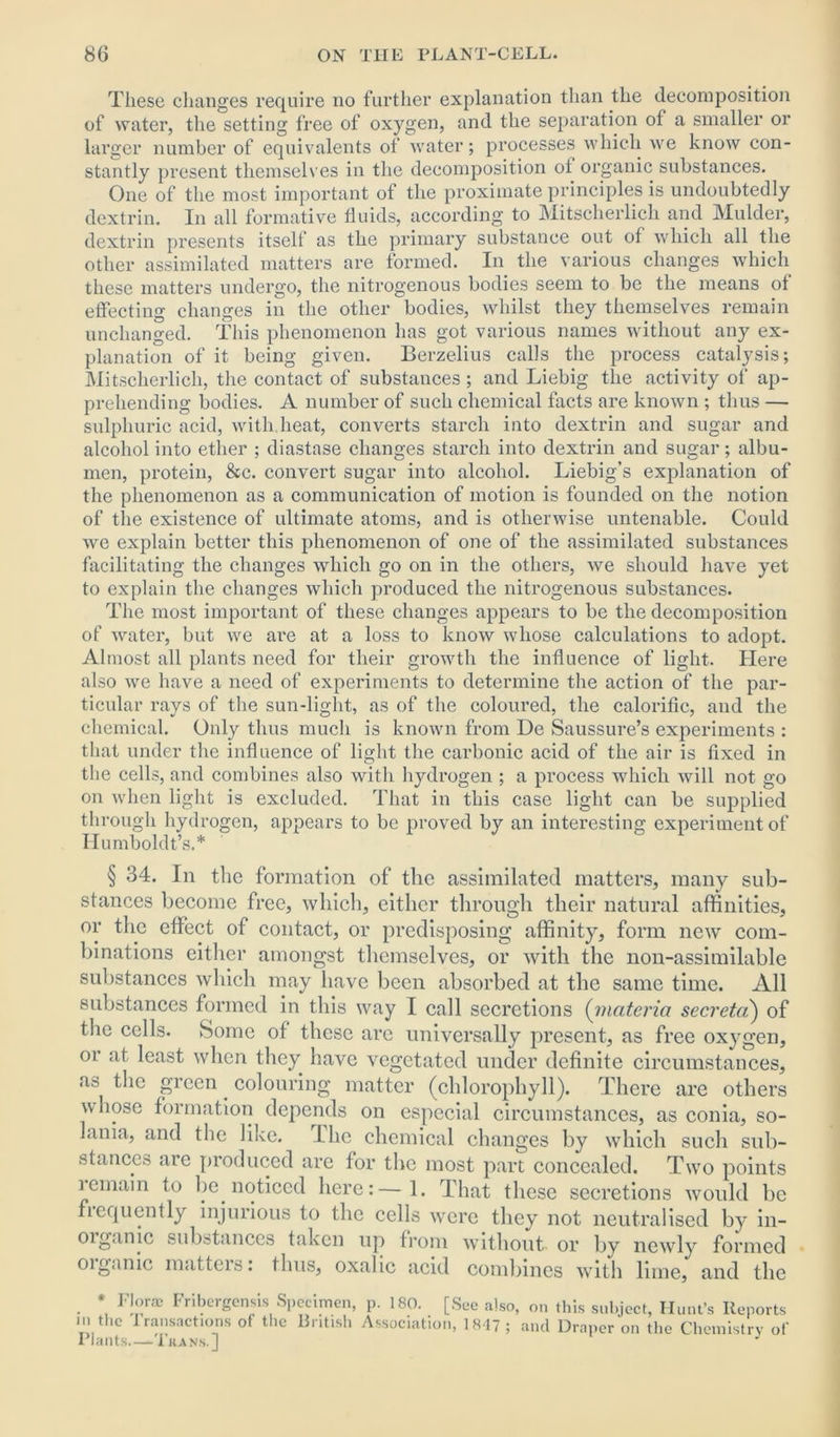These changes require no further explanation than the decomposition of water, the setting free of oxygen, and the separation of a smaller or larger number of equivalents of water; processes which we know con- stantly present themselves in the decomposition of organic substances. One of the most important of the proximate principles is undoubtedly dextrin. In all formative fluids, according to Mitscherlich. and Mulder, dextrin presents itself as the primary substance out of which all the other assimilated matters are formed. In the various changes which these matters undergo, the nitrogenous bodies seem to be the means of effecting changes in the other bodies, whilst they themselves remain unchanged. This phenomenon has got various names without any ex- planation of it being given. Berzelius calls the process catalysis; Mitscherlich, the contact of substances ; and Liebig the activity of ap- prehending bodies. A number of such chemical facts are known ; thus — sulphuric acid, with heat, converts starch into dextrin and sugar and alcohol into ether ; diastase changes starch into dextrin and sugar; albu- men, protein, &c. convert sugar into alcohol. Liebig’s explanation of the phenomenon as a communication of motion is founded on the notion of the existence of ultimate atoms, and is otherwise untenable. Could we explain better this phenomenon of one of the assimilated substances facilitating the changes which go on in the others, we should have yet to explain the changes which produced the nitrogenous substances. The most important of these changes appears to be the decomposition of water, but we are at a loss to know whose calculations to adopt. Almost all plants need for their growth the influence of light. Here also we have a need of experiments to determine the action of the par- ticular rays of the sun-light, as of the coloured, the calorific, and the chemical. Only thus much is known from De Saussure’s experiments : that under the influence of light the carbonic acid of the air is fixed in the cells, and combines also with hydrogen ; a process which will not go on when light is excluded. That in this case light can be supplied through hydrogen, appears to be proved by an interesting experiment of Humboldt’s.* § 34. In the formation of the assimilated matters, many sub- stances become free, which, either through their natural affinities, or the effect of contact, or predisposing affinity, form new com- binations either amongst themselves, or with the non-assimilable substances which may have been absorbed at the same time. All substances formed in this way I call secretions (materia secreta) of the cells. Some of these are universally present, as free oxygen, oi at least when they have vegetated under definite circumstances, as the green colouring matter (chlorophyll). There are others whose formation depends on especial circumstances, as conia, so- lania, and the like. Lhc chemical changes by which such sub- stances are produced are for the most part concealed. Two points lemain to be noticed here:—1. That these secretions would be frequently injurious to the cells were they not neutralised by in- organic substances taken up from without or by newly formed oi game mattei s. thus, oxalic acid combines with lime, and the * Flora) Fribergensis Specimen, p. 180. [See also, on this subject, Hunt’s Reports m the transactions of the British Association, 1847 ; and Draper on the Chemistry of Plants—Tit a ns.]