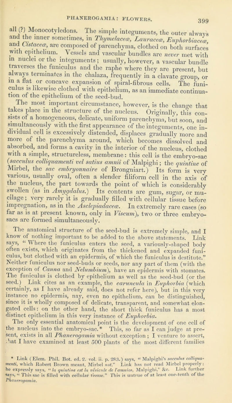all (?) Monocotyledons. The simple integuments, the outer always and the inner sometimes, in Thyme/acece, Lauracea, EuphorbiacL and Listacea, are composed of parenchyma, clothed on both surfaces with epithelium. Vessels and vascular bundles are never met with m nuclei or the integuments; usually, however, a vascular bundle traverses the funiculus and the raphe where they are present, but a a}s tciminatcs in the chalaza, frequently in a clavate group, or m a flat or concave expansion of spiral-fibrous cells. The funi- cu us is likewise clothed with epithelium, as an immediate continua- tion of the epithelium of the seed-bud. The most important circumstance, however, is the chano-e that takes place in the structure of the nucleus. Originally, tins con- sists of a homogeneous, delicate, uniform parenchyma, but soon, and simultaneously with the first appearance of the integuments, one in- dividual cell is excessively distended, displaces gradually more and more of the parenchyma around, which becomes dissolved and absorbed, and forms a cavity in the interior of the nucleus, clothed with a simple, structureless, membrane: this cell is the embryo-sac (sacculus colliquamenti vel satius amnii of Malpighi; the quintine of Mirbel, the sac embryonnaire of Brongniart.) Its form is very various, usually oval, often a slender filiform cell in the axis of the nucleus, the part towards the point of which is considerably swollen (as in Amygdalus.) Its contents are gum, sugar, or mu- cilage; very rarely it is gradually filled with cellular tissue before impregnation, as in the Asclepiadacece. In extremely rare cases (so far as is at present known, only in Viscum), two or three embryo- sacs are formed simultaneously. The anatomical structure of the seed-bud is extremely simple, and I know of nothing important to be added to the above statements. Link says, “ V here the funiculus enters the seed, a variously-shaped body often exists, which originates from the thickened and expanded funi- culus, but clothed with an epidermis, of which the funiculus is destitute.” Neither funiculus nor seed-buds or seeds, nor any part of them (with the exception of Canna and jVelumbium), have an epidermis with stomates. The funiculus is clothed by epithelium as well as the seed-bud (or the seed.) Link cites as an example, the caruncula in Euphorbia (which certainly, as I have already said, does not refer here), but in this very instance no epidermis, nay, even no epithelium, can be distinguished, since it is wholly composed of delicate, transparent, and somewhat elon- gated cells: on the other hand, the short thick funiculus has a most distinct epithelium in this very instance of Euphorbia. The only essential anatomical point is the development of one cell of the nucleus into the embryo-sac.* This, so far as I can judge at pre- sent, exists in all Phanerogamia without exception ; I venture to assert, .hat I have examined at least 500 plants of the most different families * Link (Elem. Phil. Rot. ed. 2. vol. ii. p. 283.) says, “ Malpighi’s sacculus colliqua- menti, which Robert Brown meant, Mirbel not. Link has not read Mirbel properly: he expressly says, “ la quintine cst la vesicule de 1'amnios, Malpighi,’ See. I.ink further says, “ This sac is filled with cellular tissue.” This is untrue of at least one-tenth of the Phanerogamia.