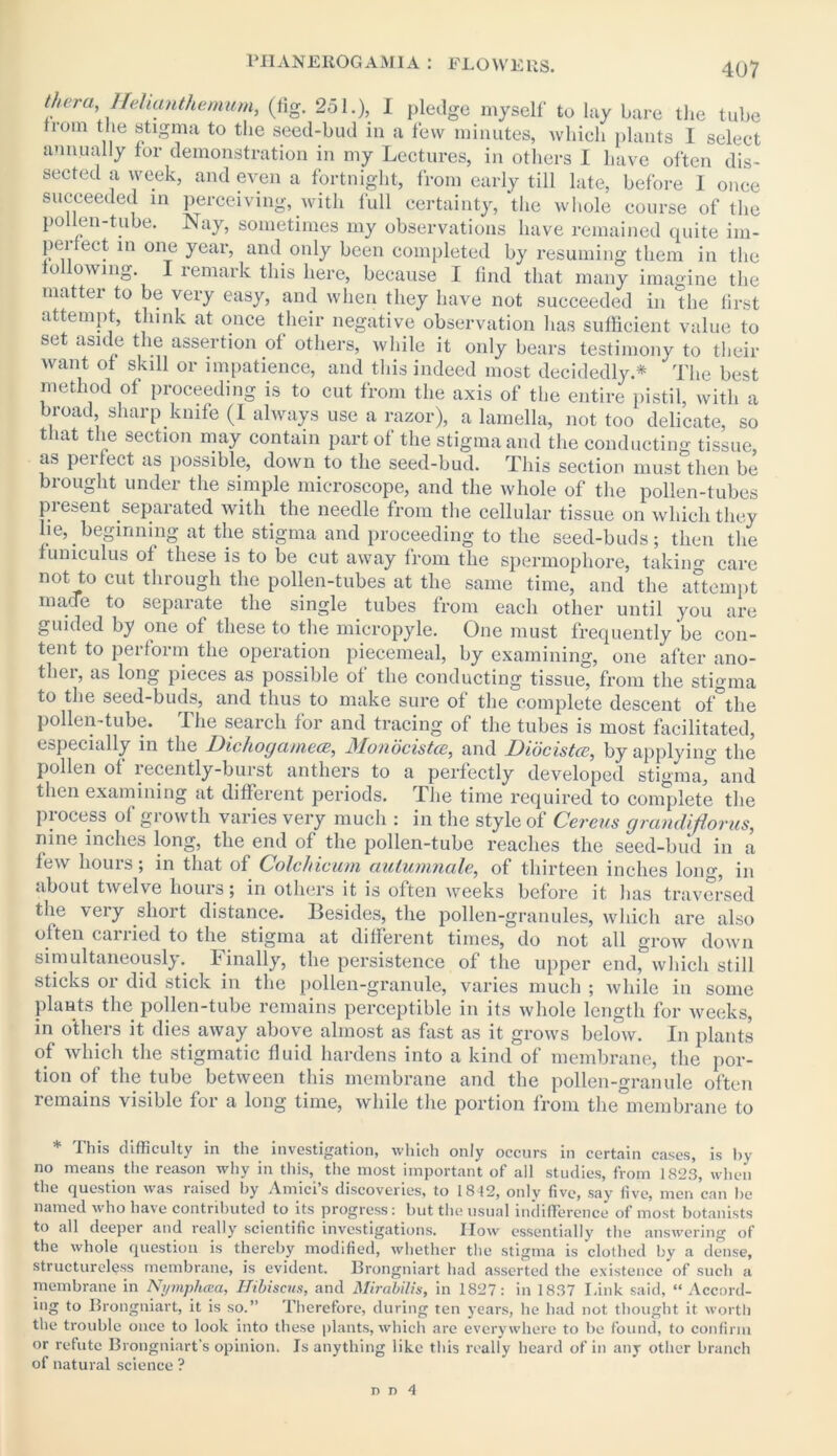thera, Helianthemum, (fig. 251.), I pledge myself to lay bare the tube Irom the stigma to the seed-bud in a few minutes, which plants I select annually for demonstration in my Lectures, in others I have often dis- sected a week, and even a fortnight, from early till late, before 1 once succeeded in perceiving, with lull certainty,‘the whole course of the pollen-tube. Nay, sometimes my observations have remained quite im- pel ect in one year, and only been completed by resuming them in the following. I remark this here, because I find that many imagine the matter to be very easy, and when they have not succeeded in the first attempt, think at once their negative observation lias sufficient value to set aside the assertion of others, while it only bears testimony to their want ol skill or impatience, and this indeed most decidedly* The best method ol proceeding is to cut from the axis of the entire pistil, with a broad sharp knife (I always use a razor), a lamella, not too delicate, so that the section may contain part of the stigma and the conducting tissue, as perlect as possible, down to the seed-bud. This section must then be brought under the simple microscope, and the whole of the pollen-tubes pi esent separated with the needle from the cellular tissue on which they lie, beginning at the stigma and proceeding to the seed-buds; then the lumculus ol these is to be cut away from the spermophore, taking care not to cut through the pollen-tubes at the same time, and the attempt marTe to separate the single tubes from each other until you are guided by one of these to the micropyle. One must frequently be con- tent to perform the operation piecemeal, by examining, one after ano- ther, as long pieces as possible of the conducting tissue, from the stigma to the seed-buds, and thus to make sure of the complete descent of the pollen-tube. The search for and tracing of the tubes is most facilitated, especially in the Dichogamece, Monocistce, and Diocistce, by applying the pollen of recently-burst anthers to a perfectly developed stigma,” and then examining at different periods. The time required to complete the process of growth varies very much : in the style of Cereus grandifiorus, nine inches long, the end of the pollen-tube reaches the seed-bud in a lew hours; in that of Colchicum aulumnale, of thirteen inches long, in about twelve hours; in others it is often weeks before it lias traversed the very short distance. Besides, the pollen-granules, which are also often canied to the stigma at different times, do not all grow down simultaneously. Finally, the persistence of the upper end, which still sticks or did stick in the pollen-granule, varies much ; while in some plants the pollen-tube remains perceptible in its whole length for weeks, in others it dies away above almost as fast as it grows below. In plants of which the stigmatic fluid hardens into a kind of membrane, the por- tion of the tube between this membrane and the pollen-granule often remains visible for a long time, while the portion from the membrane to * This difficulty in the investigation, which only occurs in certain cases, is by no means the reason why in this, the most important of all studies, from 1823, when the question was raised by Amici’s discoveries, to 1812, only five, say five, men can be named who have contributed to its progress: but the usual indifference of most botanists to all deeper and really scientific investigations. How essentially the answering of the whole question is thereby modified, whether the stigma is clothed by a dense, structureless membrane, is evident. Brongniart had asserted the existence of such a membrane in Nymphcca, Hibiscus, and Mirabilis, in 1827: in 1837 Link said, “Accord- ing to Brongniart, it is so.” Therefore, during ten years, he had not thought it worth the trouble once to look into these plants, which are everywhere to be found, to confirm or refute Brongniart’s opinion. Is anything like this really heard of in any other branch of natural science ?