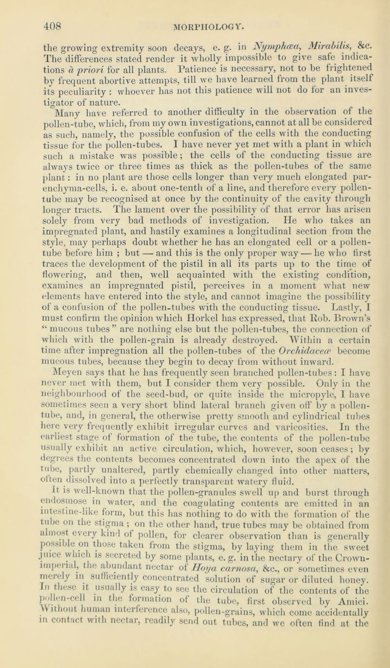 the growing extremity soon decays, e. g. in Nymphcea, Mirabilis, &c. The differences stated render it wholly impossible to give safe indica- tions a priori for all plants. Patience is necessary, not to be frightened by frequent abortive attempts, till we have learned from the plant itself its peculiarity : whoever has not this patience will not do for an inves- tigator of nature. Many have referred to another difficulty in the observation of the pollen-tube, which, from my own investigations, cannot at all be considered as such, namely, the possible confusion of the cells with the conducting tissue for the pollen-tubes. I have never yet met with a plant in which such a mistake was possible; the cells of the conducting tissue are always twice or three times as thick as the pollen-tubes of the same plant: in no plant are those cells longer than very much elongated par- enchyma-cells, i. e. about one-tenth of a line, and therefore every pollen- tube may be recognised at once by the continuity of the cavity through longer tracts. The lament over the possibility of that error has arisen solely from very bad methods of investigation. He who takes an impregnated plant, and hastily examines a longitudinal section from the style, may perhaps doubt whether he has an elongated cell or a pollen- tube before him ; but — and this is the only proper way — he who first traces the development of the pistil in all its parts up to the time of flowering, and then, well acquainted with the existing condition, examines an impregnated pistil, perceives in a moment what new (dements have entered into the style, and cannot imagine the possibility of a confusion of the pollen-tubes with the conducting tissue. Lastly, I must confirm the opinion which Idorkel has expressed, that Rob. Brown’s “ mucous tubes” are nothing else but the pollen-tubes, the connection of which with the pollen-grain is already destroyed. Within a certain time after impregnation all the pollen-tubes of the Orchidacece become mucous tubes, because they begin to decay from without inward. Meyen says that he has frequently seen branched pollen-tubes : I have never met with them, but I consider them very possible. Only in the neighbourhood of the seed-bud, or quite inside the micropyle, I have sometimes seen a very short blind lateral branch given off by a pollen- tube, and, in general, the otherwise pretty smooth and cylindrical tubes here very frequently exhibit irregular curves and varicosities. In the earliest stage of formation of the tube, the contents of the pollen-tube usually exhibit an active circulation, which, however, soon ceases; by degrees the contents becomes concentrated down into the apex of the tube, partly unaltered, partly chemically changed into other matters, often dissolved into a perfectly transparent watery fluid. It. is well-known that the pollen-granules swell up and burst through endosmose in water, and the coagulating contents are emitted in an intestine-like form, but this has nothing to do with the formation of the tube on the stigma ; on the other hand, true tubes may be obtained from almost every kind of pollen, for clearer observation than is generally possible on those taken from the stigma, by laying them in the sweet juice which is secreted by some plants, e. g. in the nectary of the Crown- impenal, the abundant nectar of Hoya carnosa, &e., or sometimes even mendy in sufficiently concentrated solution of sugar or diluted honey. In these it usually is easy to see the circulation of the contents of the pollen-cell in the formation of the tube, first observed by Amici. Without human interference also, pollen-grains, which come accidentally in contact with nectar, readily send out tubes, and we often find at the