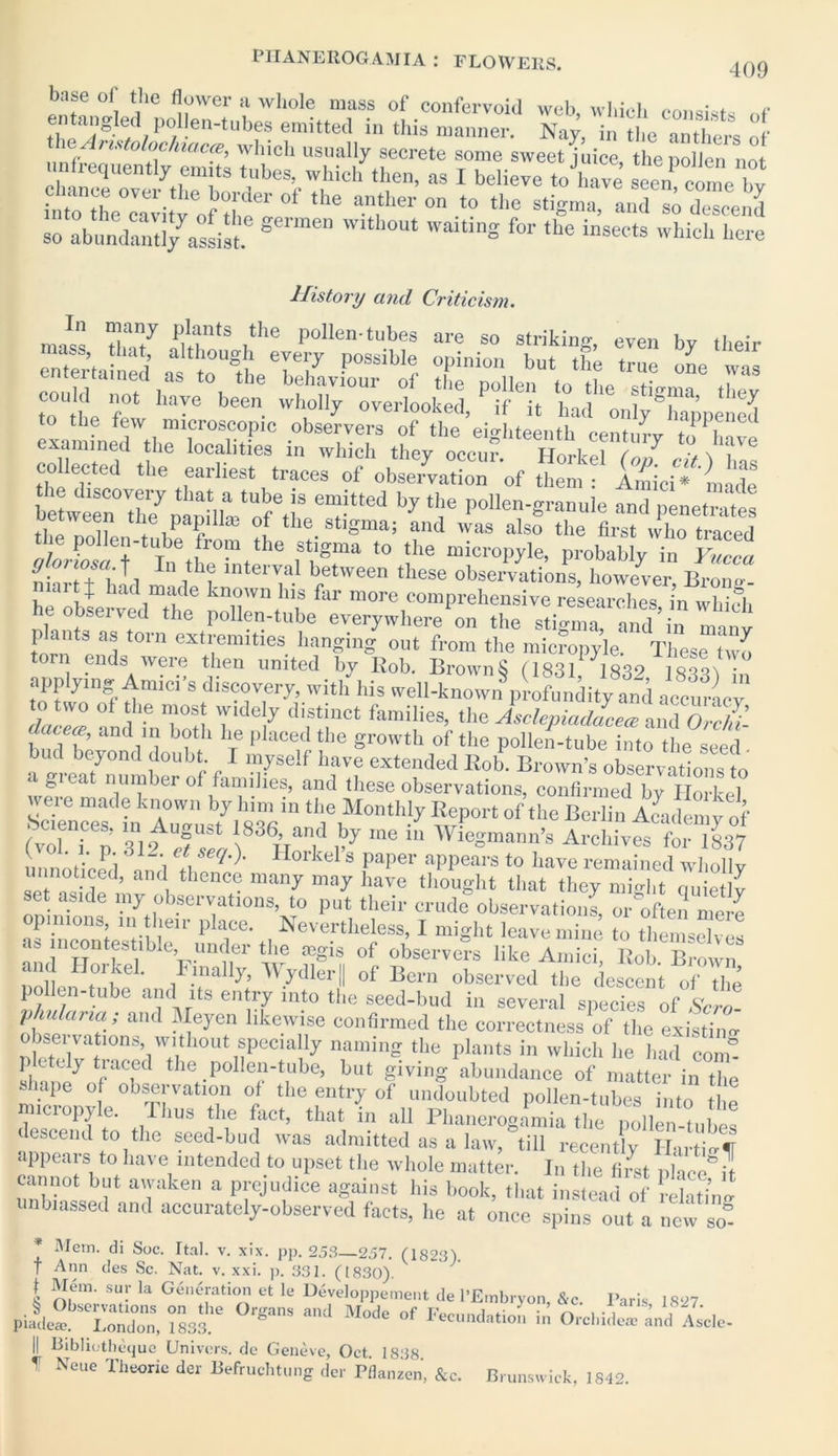 409 base of the flower a whole mass of confervoid web, which consists „f h a;±d,P0,en-tUbf? em,ttei1 in this manner. Nay, in the anthers of An.itolochia.ca, which usually secrete some sweet juice thenollen not .infrequently emits tubes, which then, as I believe tohave seen come hv rrc«i,?ofbr'er of ,he arwr on *° ^ ^ germen 'Vltll0ut ™*>S f“- »• i^ects which here History and Criticism. zf tifz r ll,z eouh, £ iT-hl* ip Zit «SSin whir,feythz:fz^n::7i;z collected the earliest traces of observation of then 7 Amici * made beZrZnZlt^f6,!3 e“Uted by ‘'I16 and penetrates tl p i L V f l *ie. stigma; and was also the first who traced the pollen-tube from the stigma to the micropyle, probably in Yucca niartThad moi^t lnter^a.1 between these observations, however, Broim- ai + had made known his far more comprehensive researches in which he observed the pollen-tube everywhere on the stigma, and in man! p ants as torn extremities hanging out from the micropyle. These two torn ends were then united by Rob. BrownS (1831 1832 isw • app ying Amici’s discovery, with his well-known profundity and accuracy to two of the most widely distinct families, the Asclepiadacecc and Or chi’ dacece, and in both lie placed the growth of the pollen-tube into the seed bud beyond doubt. 1 myself have extended Rob Brown’s observnHn™t a great number of families, and these observations, confirmed by Horkel sZZlnZZst^sr thdebM°nth!y wP°rt 0f,he Berii» Academy of (vol i n 319 J c . \836’an.d *y lne 111 Wiegmann’s Archives for 1837 unnoticed * , n l l\ Horkel s PaPer aPPears to have remained wholly unnoticed, and thence many may have thought that they might auietlv set aside my observations, to put their crude observations, or often mere pi_nons, in their place. Nevertheless, I might leave mine to themselves as incontestable, under the aegis of observers like Amich Bob^B^ nollen Mi* ’ 1 \i na Wydler|| of Bern observed the descent of the pollen-tube and its entry into the seed-bud in several species of Sera- ph u la ria ; and Meyen likewise confirmed the correctness of the existing observations, without specmliy naming the plants in which he had com plctely Raced the pollen-tube, but giving abundance of matter in the fchape of observation of the entry of undoubted pollen-tubes into tlm nnciopyle. Ihus the fact, that in all Phanerogamia the pollen-tubes descend to the seed-bud was admitted as a law, till recently HaS appears to have intended to upset the whole matter. In the tivst place* il cannot but awaken a prejudice against his book, that instead of relating unbiassed and accurately-observed facts, he at once spins out a new so * Mem. di Soc. Ital. v. xix. pp. 253 257. (1823) f Ann des Sc. Nat. v. xxi. p. 331. (1830). £ su!' Ia Generation et le Developpement de l’Embryon &c Paris 1827 “dssf 0rgaS “d ModC °f ta Orchide* and Ascle- || Bibliotheque Univers. de Geneve, Oct 1838