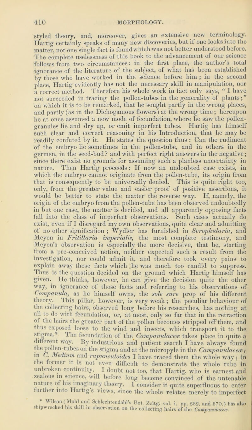 styled theory, and, moreover, gives an extensive new terminology. Hartig certainly speaks of many new discoveries, but if one looks into the matter, not one single fact is found which was not better understood before. The complete uselessness of this book to the advancement of our science follows from two circumstances: in the first place, the author s total ignorance of the literature of the subject, of what has been established by those who have worked in the science before him ; in the second place, Hartig evidently has not the necessary skill in manipulation, nor a correct method. Therefore his whole work in fact only says, “ I have not succeeded in tracing the pollen-tubes in the generality of plants;” on which it is to be remarked, that he sought partly in the wrong places, and partly (as in the Dichogamous flowers) at the wrong time; hereupon he at once assumed a new mode of fecundation, where he saw the pollen- granules lie and dry up, or emit imperfect tubes. Hartig has himself such clear and correct reasoning in his Introduction, that he may be readily confuted by it. He states the question thus : Can the rudiment of the embryo lie sometimes in the pollen-tube, and in others in the germen, in the seed-bud? and with perfect right answers in the negative; since there exist no grounds for assuming such a planless uncertainty in nature. Then Hartig proceeds: If now an undoubted case exists, in which the embryo cannot originate from the pollen-tube, its origin from that is consequently to be universally denied. This is quite right too, only, from the greater value and easier proof of positive assertions, it would be better to state the matter the reverse way. If, namely, the origin of the embryo from the pollen-tube has been observed undoubtedly in but one case, the matter is decided, and all apparently opposing facts fall into the class of imperfect observations. Such cases actually do exist, even if I disregard my own observations, quite clear and admitting of no other signification ; Wydler has furnished in Scrophularia, and Meyen in Fritillaria imperialism the most complete testimony, and Meyen’s observation is especially the more decisive, that he, starting from a pre-conceived notion, neither expected such a result from the investigation, nor could admit it, and therefore took every pains to explain away those facts which lie was much too candid to suppress. Thus is the question decided on the ground which Hartig himself has given. He thinks, however, he can give the decision quite the other way, in ignorance of those facts and referring to his observations of Companula, as he himself owns, the sole sure prop of his different theory. This pillar, however, is very weak; the peculiar behaviour of the collecting hairs, observed long before his researches, has nothing at all to do with fecundation, or, at most, only so far that in the retraction of the hairs the greater part of the pollen becomes stripped off them, and thus exposed loose to the wind and insects, which transport it to the stigma.* The fecundation of the Campanulacece takes place in quite a different way. By industrious and patient search I have always found the pollen-tubes on the stigma and at the micropyle in the Campanulacece; in C. Medium and rapjinculoid.es I have traced them the whole way; in the former it is not even difficult to demonstrate the whole tube in unbroken continuity. I doubt not too, that Hartig, who is earnest and zealous in science, will before long become convinced of the untenable nature of his imaginary theory. 1 consider it quite superfluous to enter furthei into Hartig s views, since the whole relates merely to imperfect * Wilson (Mohl und Scldechtendahl’s Bot. Zeitg. vol. i. pp. S82. and 870.) has also shipwrecked Ins skill in observation on the collecting hairs of the Campanulacece.
