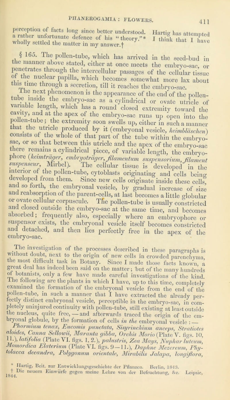 perception of facts long since better understood. Hartig lias attenuated wholly settled the matter in my answer.f have § 16o. The pollen-tube, which has arrived in the seed-bud in the manner above stated, either at once meets the embryo-sac, or penetrates through the intercellular passages of the cellular tissue o the nuclear papilla, which becomes somewhat more lax about ns tune through a secretion, till it reaches the embryo-sac. llie next phenomenon is the appearance of the end of the pollen- ube inside the embryo-sac as a cylindrical or ovate utricle of variable length, which has a round closed extremity toward the cavity, and at the apex of the embryo-sac runs up open into the pollen-tube; the extremity soon swells up, either in such a manner tlat . the utricle produced by it (embryonal vesicle, hebnblaschen) consists of the whole of that part of the tube within the embryo- sac, or so that between this utricle and the apex of the embryo-sac there remains a cylindrical piece, of variable length, the embryo- piore (keimtrager, embryotrager, filamentum suspensorium, filament suspenseur Mirbel). The cellular tissue is developed in the interior of the pollen-tube, cytoblasts originating and cells beiim developed from them. Since new cells originate inside these cells^ and so forth, the embryonal vesicle, by gradual increase of size and reabsorption of the parent-cells, at last becomes a little globular or ovate cellular corpuscule. The pollen-tube is usually constricted and closed outside the embryo-sac at the same time, and becomes absorbed; frequently also, especially where an embryophore or suspensor exists, the embryonal vesicle itself becomes constricted and detached, and then lies perfectly free in the apex of the embryo-sac. The investigation of the processes described in these paragraphs is without doubt, next to the origin of new cells in crowded parenchyma, the most difficult task in Botany. Since I made those facts known, a great deal has indeed been said on the matter; but of the many hundreds ol botanists, only a few have made careful investigations of the kind. Ihe following are the plants in which I have, up to this time, completely examined the formation of the embryonal vesicle from the end of the pollen-tube, in such a manner that I have extracted the already per- fectly distinct embryonal vesicle, perceptible in the embryo-sac, in com- pletely uninjured continuity with pollen-tube, still existing at least outside the nucleus, quite free, — and afterwards traced the origin of the em- bryonal globule, by the formation of cells in the embryonal vesicle : — Phormium tenax, Eucomis punctata, Sisyrinchium anceps, Stratiotes aloides, Canna Sellowii, Maranta gibba, Orchis Morin (Plate V. tigs. 10, 11.), latifolia (Plate \ I. figs. 1, 2.), palustris, Zea Mays, Nuphar luteum, Momordica Elaterium (Plate VI. figs. 9 — 11.), Daphne Mezci eum, Phy- olacca decandra, Polygonum orientale, Mirabilis Jalapa, longifiora, Hartig, Beit, zur Entwicklungsgeschichte dcr Pflanzen. Berlin, 18-13. t neuem Einwiirfe gegen meine Lclire von dor Bef’ruchtung, &c, Leipsic, 1844.