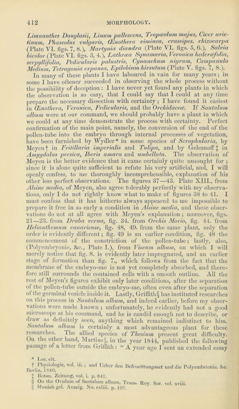 Limnanthes Douglasii, Linurn pallescens, Tropceolum majus, Cicer arie- tinum, Phaseolus vulgaris, CEnothera viminea, crassipes, rhizocarpa (Plate VI. figs. 7, 8.), Martynia diandra (Plate VL figs. 5, 6.), Salvia bicolor (Plate VI. figs. 3, 4.), Latlircea Squamaria, Veronica hedercefolia, serpyllifolia, Pedicularis palustris, Cynanchum nigrum, Campanula Medium, Tetragonia exp ansa, Epilobium hirsutum (Plate V. figs. 7, 8.). In many of these plants I have laboured in vain for many years; in some I have oftener succeeded in observing the whole process without the possibility of deception : I have never yet found any plants in which the observation is so easy, that I could say that I could at any time prepare the necessary dissection with certainty ; I have found it easiest in CEnothera, Veronica, Pedicularis, and the Orchidacece. If Santalum album were at our command, we should probably have a plant in which we could at any time demonstrate the process with certainty. Perfect confirmation of the main point, namely, the conversion of the end of the pollen-tube into the embryo through internal processes of vegetation, have been furnished by Wydler * * * § in some species of Scrophularia, by Meyen f in Fritillaria imperialis and Tulipa, and by Gelesnoff J in Amygdalus persica, lberis amara and umbellata. The observation of Meyen is the better evidence that it came certainly quite unsought for ; since it is alone quite sufficient to refute his very artificial, and, I will openly confess, to me thoroughly incomprehensible, explanation of his other less perfect observations. The figures 37—43. Plate XIII., from Alsine media, of Meyen, also agree tolerably perfectly with my observa- tions, only I do not rightly know what to make of figures 38 to 41. I must confess that it has hitherto always appeared to me impossible to prepare it free in so early a condition in Alsine media, and these obser- vations do not at all agree with Meyen’s explanation; moreover, figs. 21—23. from Dr aba verna, fig. 34. from Orchis Morio, fig. 44. from Helianthemum canariense, fig. 48, 49. from the same plant, only the order is evidently different; fig. 49 is an earlier condition, fig. 48 the commencement of the constriction of the pollen-tube; lastly, also, (Polyembryonie, &c., Plate I.), from Viscum album, on which I will merely notice that fig. 8. is evidently later impregnated, and an earlier stage of formation than fig. 7., which follows from the fact that the membrane of the embryo-sac is not yet completely absorbed, and there- fore still surrounds the contained cells with a smooth outline. All the rest of Meyen’s figures exhibit only later conditions, after the separation of the pollen-tube outside the embryo-sac, often even after the separation of the germinal vesicle inside it. Lastly, Griffith § has instituted researches on this process in Santalum album, and indeed earlier, before my obser- vations were made known ; unfortunately, he evidently had not a good microscope at his command, and lie is candid enough not to describe, or draw as definitely seen, anything which remained indistinct to him. Santalum album is certainly a most advantageous plant for these researches. Ihe allied species of Thesium present great difficulty. On the other hand, Marti us |], in the year 1844, published the following passage of a letter from Griffith: “ A year ago I sent an extended essay * Loc. cit. t ^ hysiologie, vol. iii.; and Ueber den Befruchtungsact und die Polyembrionie, &c. Berlin, 1840. ° } J Botan. Zeitung, vol. i. p. 841. § On the Ovulum of Santalum album, Trans. Roy. Soc. vol. xviii. II Munich gel. Anzeig. No. cxliii. p. 107.