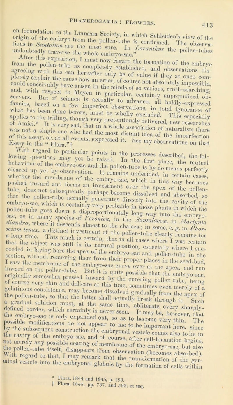 undoubtedly traverse the whole embryo-sac/ “ polleu-tubea frora'X wlKhl0’-1 ““.T reSard.the formation of the embryo agreeing with this can LSe^l/be'of' pletely explain the can<?p hnw om « . ^ rG ot va*ue “ ^ieJ at once com- could conceivably have arisen in th^mindTof S° not fbsolutely impossible, and, with respect to Meven in 1 S° vaai°us, truth-searching, servers. But if science Is actually To *”*1 °ertainI^ l]nPrejudiced ob- fancies, based on a few imperfect observ-nin06’• a ! b°klly-expressed what has been done before, must be wholly excluded °t^ri1Pnoranc.e of Essay in the “ Flora.”f ’ k * ®ee my observations on that With regard to particular points in the processes described t i lowing questions may vet be raised Tn l . oescnbed, the fol- Whether t'heymeX“e off,tt pushed inward and forms an investment me ?he apex oTtheST“ =ssliliisSisf MsiilSl inward on the pollen-tube P„t it i! •* at, the aPex> and run originally somewhat pressed of course very thin and delicate at C0l>sistence, may become dissolved gradually from the apex of the pollen-tube, so that the latter shall actually break through it Pq a gradual solution must, at the same time obliterotiTlt i downed border, which certainly is never seen.’ Itmaybe, howeveTthit tlie embryo-sac is only expanded out, so as to become verv ihin The possible modifications do not appear to me to bp in-mm-t \ , r be by the subsequent construction the embryonal vesicle pm ^ /ei ? ,S-in?e the cavity of the embryo-sac, and of coTs * Flora, 1844 and 1845, p. 193. t Flora, 1845, pp. 787. and 593. et seq.