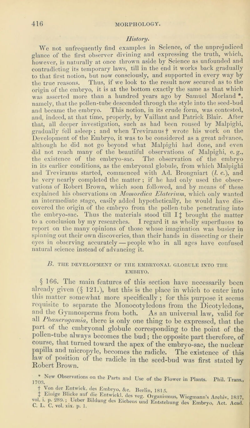 History. We not unfrequently find examples in Science, of the unprejudiced glance of the first observer divining and expressing the truth, which, however, is naturally at once thrown aside by Science as unfounded and contradicting its temporary laws, till in the end it works back gradually to that first notion, but now consciously, and supported in every way by the true reasons. Thus, if we look to the result noAv secured as to the origin of the embryo, it is at the bottom exactly the same as that which was asserted more than a hundred years ago by Samuel Morland *, namely, that the pollen-tube descended through the style into the seed-bud and became the embryo. This notion, in its crude form, was contested, and, indeed, at that time, properly, by Vaillant and Patrick Blair. After that, all deeper investigation, such as had been roused by Malpighi, gradually fell asleep ; and when Treviranus f wrote his work on the Development of the Embryo, it was to be considered as a great advance, although he did not go beyond what Malpighi had done, and even did not reach many of the beautiful observations of Malpighi, e. g., the existence of the embryo-sac. The observation of the embryo in its earlier conditions, as the embryonal globule, from which Malpighi and Treviranus started, commenced with Ad. Brongniart (/. c.), and he very nearly completed the matter ; if he had only used the obser- vations of Robert Brown, which soon followed, and by means of these explained his observations on Momordica Elaterium, which only wanted an intermediate stage, easily added hypothetically, he would have dis- covered the origin of the embryo from the pollen tube penetrating into the embryo-sac. Thus the materials stood till IJ brought the matter to a conclusion by my researches. I regard it as wholly superfluous to report on the many opinions of those whose imagination was busier in spinning out their own discoveries, than their hands in dissecting or their eyes in observing accurately — people who in all ages have confused natural science instead of advancing it. B. THE DEVELOPMENT OF THE EMBRYONAL GLOBULE INTO THE EMBRYO. § 166. The main features of this section have necessarily been already given (§ 121.), but this is the place in which to enter into this matter somewhat more specifically ; for this purpose it seems requisite to separate the Monocotyledons from the Dicotyledons, and the Gymnosperms from both. As an universal law, valid for all Phanerogamia, there is only one thing to be expressed, that the part of the embryonal globule corresponding to the point of the pollen-tube always becomes the bud; the opposite part therefore, of course, that turned toward the apex of the embryo-sac, the nuclear papilla and micropyle, becomes the radicle. The existence of this law of position of the radicle in the seed-bud was first stated by Robert Brown. * New Observations on the Parts and ] 70S. Use of the Flower in Plants. Phil. Trans., Von der Entwick. des Embryo, See. Berlin, 1817 Einige Blicke auf die Entwickl. des veg. Organismus, i. p. 289.; Ueber Bildung des Eichens und Entstelmng L. C. vol. xix. p. 1 ° Wiegmann’s Archiv, 1887, des Embryo, Act. Acad.