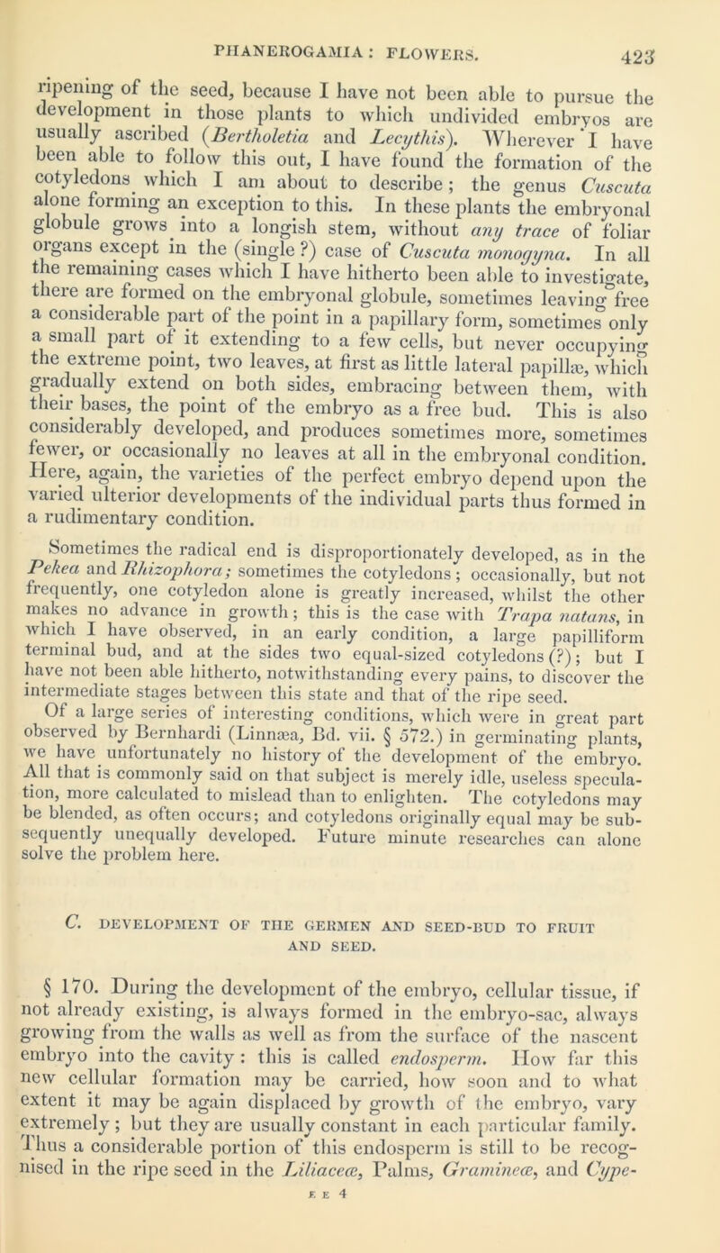 ripening of the seed, because I have not been able to pursue the development in those plants to which undivided embryos are usually ascribed (Berthuletia and Lecythis). Wherever * I have been able to follow this out, I have found the formation of the cotyledons which I am about to describe; the genus Cuscuta alone forming an exception to this. In these plants the embryonal globule grows into a longish stem, without any trace of foliar oigans except in the (single ?) case of Cuscuta monoyyna. In all the remaining cases which I have hitherto been able to investigate, tlieie are formed on the embryonal globule, sometimes leavino- free a considerable part of the point in a papillary form, sometimes only a small part of it extending to a few cells, but never occupying the extreme point, two leaves, at first as little lateral papilla;, which gi actually extend on both sides, embracing between them, with their bases, the point of the embryo as a free bud. This is also considerably developed, and produces sometimes more, sometimes fewer, or occasionally no leaves at all in the embryonal condition. Heie, again, the varieties of the perfect embryo depend upon the varied ulterior developments of the individual parts thus formed in a rudimentary condition. Sometimes the radical end is disproportionately developed, as in the Pekea and li/tizophora; sometimes the cotyledons; occasionally, but not frequently, one cotyledon alone is greatly increased, whilst the other makes no advance in growth; this is the case with Prapa nutans, in which I have observed, in an early condition, a large papilliform terminal bud, and at the sides two equal-sized cotyledons (?); but I have not been able hitherto, notwithstanding every pains, to discover the intermediate stages between this state and that of the ripe seed. Of a large series ol interesting conditions, which were in great part observed by Bernhardi (Linnaaa, Bd. vii. § 572.) in germinating plants, we have unfortunately no history of the development of the embryo. All that is commonly said on that subject is merely idle, useless specula- tion, moie calculated to mislead than to enlighten. The cotyledons may be blended, as often occurs; and cotyledons originally equal may be sub- sequently unequally developed. Future minute researches can alone solve the problem here. C. DEVELOPMENT OF THE GERMEN AND SEED-BLJD TO FRUIT AND SEED. § 170. During the development of the embryo, cellular tissue, if not already existing, is always formed in the embryo-sac, always growing from the walls as well as from the surface of the nascent embryo into the cavity : this is called endosperm. IIow far this new cellular formation may be carried, how soon and to what extent it may be again displaced by growth of the embryo, vary extremely ; but they are usually constant in each particular family. I hus a considerable portion of this endosperm is still to be recog- nised in the ripe seed in the Liliacece, Palms, Graminece, and Cype-