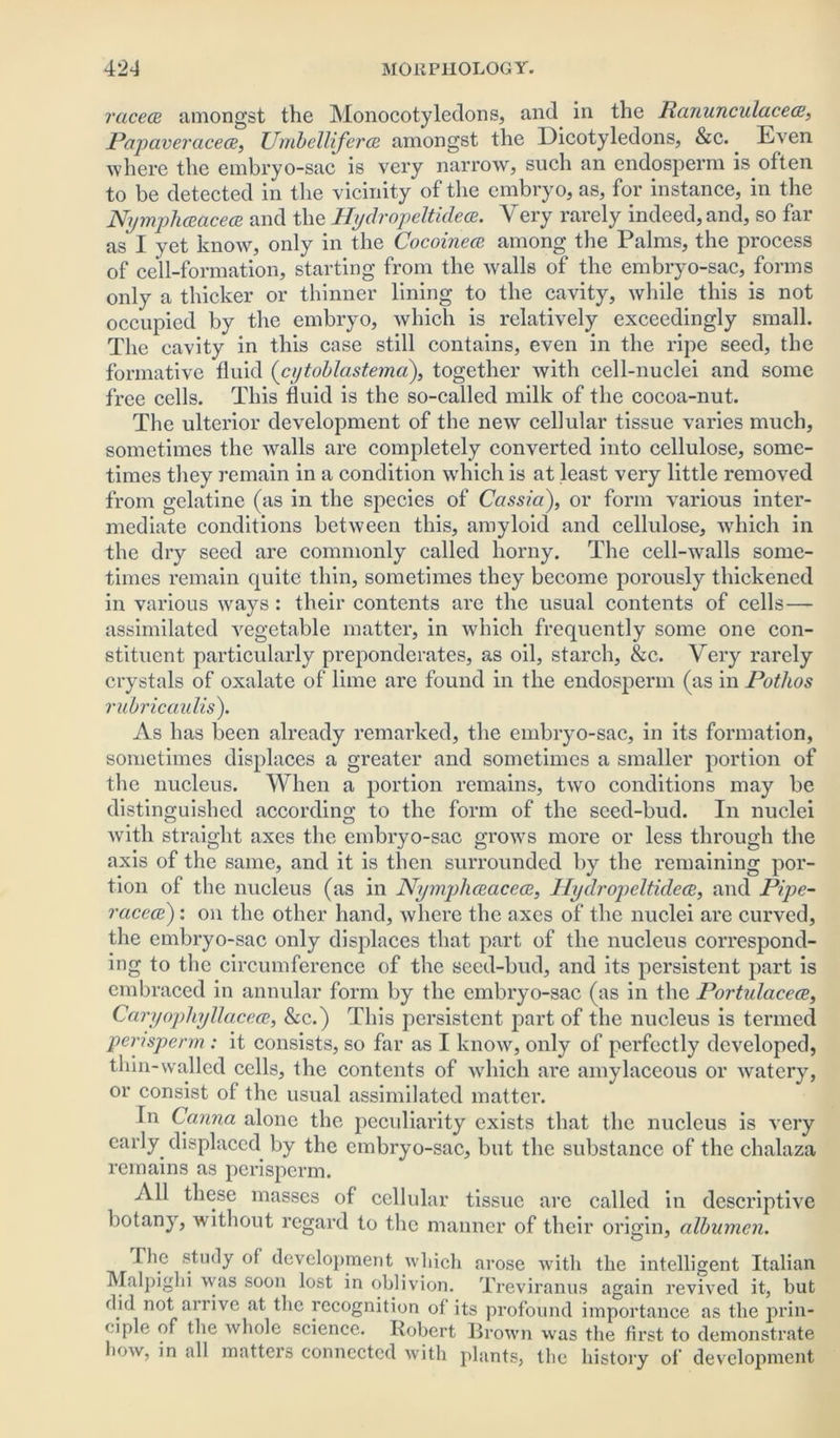 raced amongst the Monocotyledons, and in the Ranunculaced, Pap aver ace ce, Umbelliferce amongst the Dicotyledons, &c.. Even where the embryo-sac is very narrow, such an endosperm is often to be detected in the vicinity of the embryo, as, for instance, in the Nymphdaced and the Hydropeltidea. Very rarely indeed, and, so far as I yet know, only in the Cocoinece among the Palms, the process of cell-formation, starting from the walls of the embryo-sac, forms only a thicker or thinner lining to the cavity, while this is not occupied by the embryo, which is relatively exceedingly small. The cavity in this case still contains, even in the ripe seed, the formative fluid (cytoblastema), together with cell-nuclei and some free cells. This fluid is the so-called milk of the cocoa-nut. The ulterior development of the new cellular tissue varies much, sometimes the walls are completely converted into cellulose, some- times they remain in a condition which is at least very little removed from gelatine (as in the species of Cassia), or form various inter- mediate conditions between this, amyloid and cellulose, which in the dry seed are commonly called horny. The cell-walls some- times remain quite thin, sometimes they become porously thickened in various ways : their contents are the usual contents of cells— assimilated vegetable matter, in which frequently some one con- stituent particularly preponderates, as oil, starch, &c. Very rarely crystals of oxalate of lime are found in the endosperm (as in Potlios rubricaidis). As has been already remarked, the embryo-sac, in its formation, sometimes displaces a greater and sometimes a smaller portion of the nucleus. When a portion remains, two conditions may be distinguished according to the form of the seed-bud. In nuclei with straight axes the embryo-sac grows more or less through the axis of the same, and it is then surrounded by the remaining por- tion of the nucleus (as in Nymphdaced, Ilydropeltidece, and Pipe- racece): on the other hand, where the axes of the nuclei are curved, the embryo-sac only displaces that part of the nucleus correspond- ing to the circumference of the seed-bud, and its persistent part is embraced in annular form by the embryo-sac (as in the Portulaced, Caryophyllaced, &c.) This persistent part of the nucleus is termed pensperm : it consists, so far as I know, only of perfectly developed, thin-walled cells, the contents of which are amylaceous or watery, or consist of the usual assimilated matter. In Carina alone the peculiarity exists that the nucleus is very early, displaced by the embryo-sac, but the substance of the chalaza remains as perisperm. All these masses of cellular tissue are called in descriptive botany, without regard to the manner of their origin, albumen. The study of development which arose with the intelligent Italian Malpighi was soon lost in oblivion. Treviranus again revived it, but did not arrive at the recognition of its profound importance as the prin- ciple of the whole science. Robert Brown was the first to demonstrate how, in all matters connected with plants, the history of development