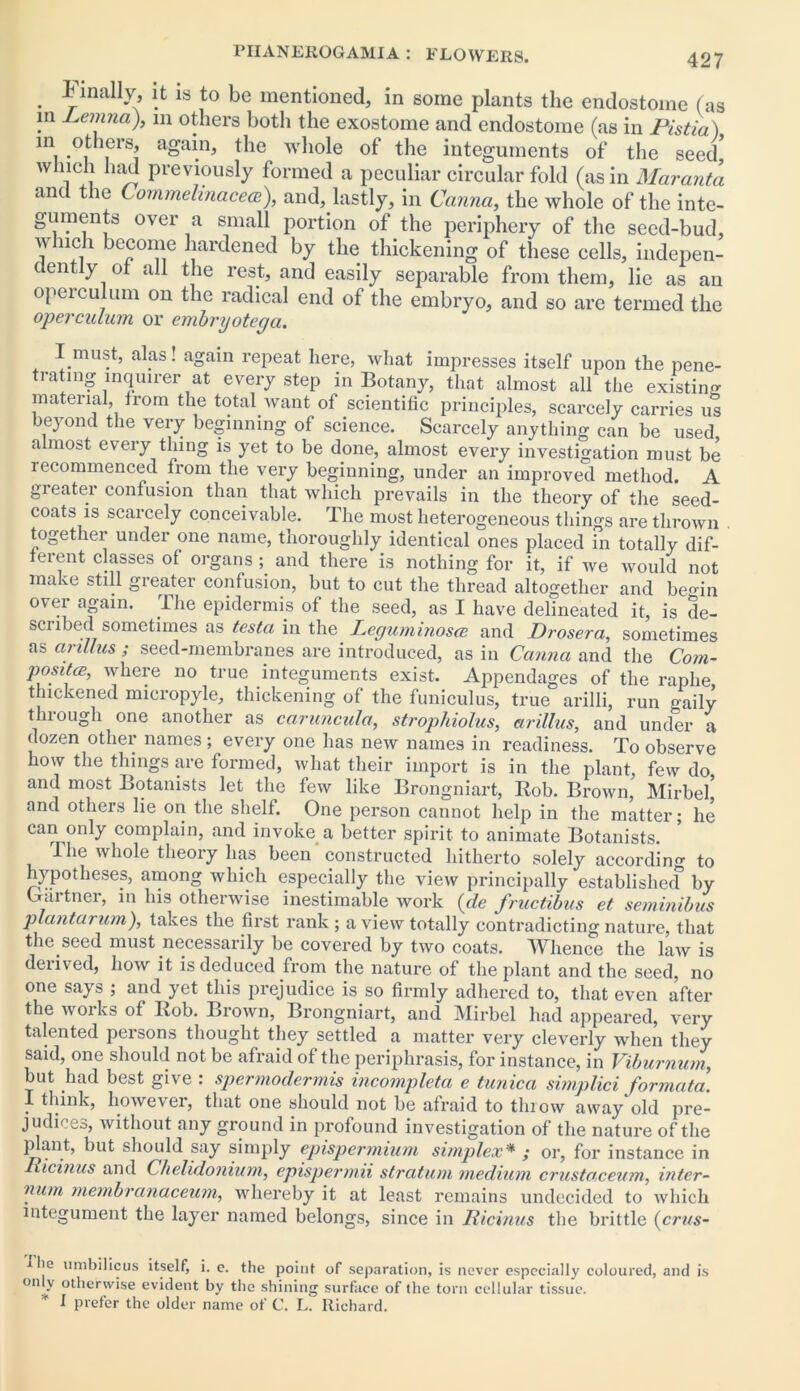 Finally it is to be mentioned, in some plants the endostome (as in Lemna), m others both the exostome and endostome (as in Pistia) m others, again, the whole of the integuments of the seed' which had previously formed a peculiar circular fold (as in Maranta and the Lommelinacecc), and, lastly, in Canna, the whole of the inte- guments over a small portion of the periphery of the seed-bud, v nch become hardened by the thickening of these cells, indepen- dently of all the rest, and easily separable from them, lie as an operculum on the radical end of the embryo, and so are termed the operculum or embryotega. I must, alas! again repeat here, what impresses itself upon the pene- trating inquirer at every step in Botany, that almost all the existing material, from the total Avant of scientific principles, scarcely carries us beyond the very beginning of science. Scarcely anything can be used almost every thing is yet to be done, almost every investigation must be recommenced from the very beginning, under an improved method. A greater confusion than that which prevails in the theory of the seed- coats is scarcely conceivable. The most heterogeneous things are thrown together under one name, thoroughly identical ones placed in totally dif- ferent classes ot organs ; and there is nothing for it, if Ave Avould not make still greater confusion, but to cut the thread altogether and be^in over again. The epidermis of the seed, as I have delineated it, is de- scribed sometimes as testa in the Leguminose and Drosera, sometimes as arillus ; seed-membranes are introduced, as in Canna and the Com- posite, where no true integuments exist. Appendages of the raphe thickened micropyle, thickening of the funiculus, true arilli, run oaily thiough one another as caruncula, strophiolus, arillus, and under a dozen other names ; every one has neiv names in readiness. To observe how the things are formed, what their import is in the plant, few do and most Botanists let the feiv like Brongniart, Rob. BroAvn, Mirbel* and others lie on the shelf. One person cannot help in the matter; he can only complain, and invoke a better spirit to animate Botanists. The Avhole theory has been constructed hitherto solely accordin'* to hypotheses, among Avhich especially the vieiv principally established by Gartner, in his othenvise inestimable Avork {de fructibus et seminibus plantarum), takes the first rank; a view totally contradicting nature, that the seed must necessarily be covered by tAvo coats. Whence the laAv is derived, Iioav it is deduced from the nature of the plant and the seed, no one says ; and yet this prejudice is so firmly adhered to, that even after the Avoiks of Rob. Brown, Brongniart, and Mirbel had appeared, very talented persons thought they settled a matter very cleverly when they said, one should not be afraid of the periphrasis, for instance, in Viburnum, but had best give : spermodermis incompleta e tunica simplici formata. I think, hoAvevei, that one should not be afraid to thioAv away old pre- judices, without any ground in profound investigation of the nature of the p ant, but should say simply epispermium simplex* ; or, for instance in Ricinus and Chelidonium, epispermii stratum medium crustaceum, inter- num membranaceum, whereby it at least remains undecided to which integument the layer named belongs, since in Ricinus the brittle (crus- flie umbilicus itself, i. e. the point of separation, is never especially coloured, and is only otherwise evident by the shining surface of the torn cellular tissue. * l prefer the older name of C. L. Richard.