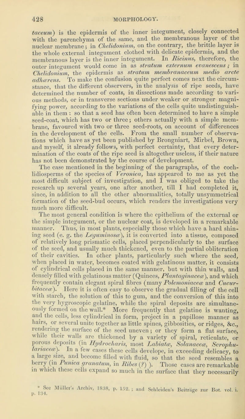 taceum) is the epidermis of the inner integument, closely connected with the parenchyma of the same, and the membranous layer of the nuclear membrane; in Chelidonium, on the contrary, the brittle layer is the whole external integument clothed with delicate epidermis, and the membranous layer is the inner integument. In Ricinus, therefore, the outer integument would come in as stratum externum evanescens ; in Chelidonium, the epidermis as stratum membranaceum medio arete adheerens. To make the confusion quite perfect comes next the circum- stance, that the different observers, in the analysis of ripe seeds, have determined the number of coats, in dissections made according to vari- ous methods, or in transverse sections under weaker or sponger magni- fying power, according to the variations of the cells quite undistinguish- able in them : so that a seed has often been determined to have a simple seed-coat, which has two or three; others actually with a simple mem- brane, favoured with two or three seed-roots, on account of differences in the development of the cells. From the small number of observa- tions which have as yet been published by Brongniart, Mirbel, Brown, and myself, it already follows, with perfect certainty, that every deter- mination of the coats of the ripe seed is altogether useless, if their nature has not been demonstrated by the course of development. The case mentioned in the beginning of the paragraphs, of the coch- lidiosperms of the species of Veronica, has appeared to me as yet the most difficult subject of investigation, and I was obliged to take the research up several years, one after another, till I had completed it, since, in addition to all the other abnormalities, totally unsymmetrical formation of the seed-bud occurs, which renders the investigations very much moi'e difficult. The most general condition is where the epithelium of the external or the simple integument, or the nuclear coat, is developed in a remarkable manner. Thus, in most plants, especially those which have a hard shin- ing seed (e. g. the Leguminosce), it is converted into a tissue, composed of relatively long prismatic cells, placed perpendicularly to the surface of the seed, and usually much thickened, even to the partial obliteration of their cavities. In other plants, particularly such where the seed, when placed in water, becomes coated with gelatinous matter, it consists of cylindrical cells placed in the same manner, but with thin walls, and densely filled with gelatinous matter (Quinces, Plantaginacece), and which frequently contain elegant spiral fibres (many Rolemoniaceee and Cucur- bitaceoe). Here it is often easy to observe the gradual filling of the cell with starch, the solution of this to gum, and the conversion of this into the very hygroscopic gelatine, while the spiral deposits are simultane- ously formed on the wall.* More frequently that gelatine is wanting, and the cells, less cylindrical in form, project in a papillose manner as hairs, or several unite together as little spines, gibbosities, or ridges, &c., rendering the surface of the seed uneven; or they form a flat surface, while their walls are thickened by a variety of spiral, reticulate, or porous deposits (in Hydrocharis, most Labiafcc, Solanacece, Scrophu- lariacece). In a few cases these cells develope, in exceeding delicacy, to a large size, and become filled with fluid, so that the seed resembles a berry (in Punica granatum, in Ribcs (?) ). Those cases are remarkable in which these cells expand so much in the surface that they necessarily * See Muller’s Archiv, 1838, p. 152. p. 134. and Schleiden's Beitrage zur Bot. vol. i.