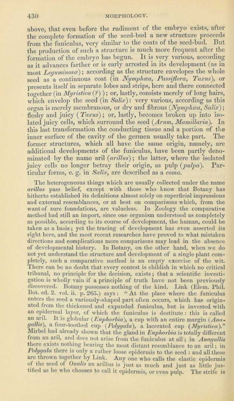 above, that even before the rudiment of the embryo exists, after the complete formation of the seed-bud a new structure proceeds from the funiculus, very similar to the coats of the seed-bud. But the production of such a structure is much more frequent after the formation of the embryo has begun. It is very various, according as it advances farther or is early arrested in its development (as in most Leguminosce); according as the structure envelopes the whole seed as a continuous coat (in Nymphcea, Passiflora, Taxus), or presents itself in separate lobes and strips, here and there connected together (in Myristica (?) ); or, lastly, consists merely of long hairs, which envelop the seed (in Salix): very various, according as this organ is merely membranous, or dry and fibrous (Nymphcea, Salix); fleshy and juicy ( Taxus); or, lastly, becomes broken up into iso- lated juicy cells, which surround the seed (Arum, Mamillaria). In this last transformation the conducting tissue and a portion of the inner surface of the cavity of the germen usually take part. The former structures, which all have the same origin, namely, are additional developments of the funiculus, have been partly deno- minated by the name aril (arillus); the latter, where the isolated juicy cells no longer betray their origin, as pulp (pulpa). Par- ticular forms, e. g. in Salix, are described as a coma. The heterogeneous things which are usually collected under the name arillus pass belief, except with those who know that Botany has hitherto established its definitions almost solely on superficial impressions and external resemblances, or at best on comparisons which, from the want of sure foundations, are valueless. In Zoology the comparative method had still an import, since one organism understood as completely as possible, according to its course of development, the human, could be taken as a basis; yet the tracing of development has even asserted its right here, and the most recent researches have proved to what mistaken directions and complications mere comparisons may lead in the absence of developmental history. In Botany, on the other hand, when we do not yet understand the structure and development of a single plant com- pletely, such a comparative method is an empty exercise of the wit. There can be no doubt that every contest is childish in which no critical tribunal, no principle for the decision, exists; that a scientific investi- gation is wholly vain if a principle of truth have not been previously discovered. Botany possesses nothing of the kind. Link (Elem. Phil. Bot. ed. 2. vol. ii. p. 265.) says : “ At the place where the funiculus enters the seed a variously-shaped part often occurs, which has origin- ated from the thickened and expanded funiculus, but is invested with an epidermal layer, of which the funiculus is destitute : this is called an aril. It is globular (Euphorbia), a cup with an entire margin (Ana- gallis), a four-toothed cup (Polygala), a lacerated cup (Myristica).” Mirbel had already shown that the gland in Euphorbia is totally different from an aril, and does not arise from the funiculus at all; in Anagallis there exists nothing bearing the most distant resemblance to an aril; in Polygala there is only a rather loose epidermis to the seed : and all these are thrown together by Link. Any one who calls the elastic epidermis of the seed of Oxalis an arillus is just as much and just as little jus- tified as he who chooses to call it epidermis, or even pulp. The strife is