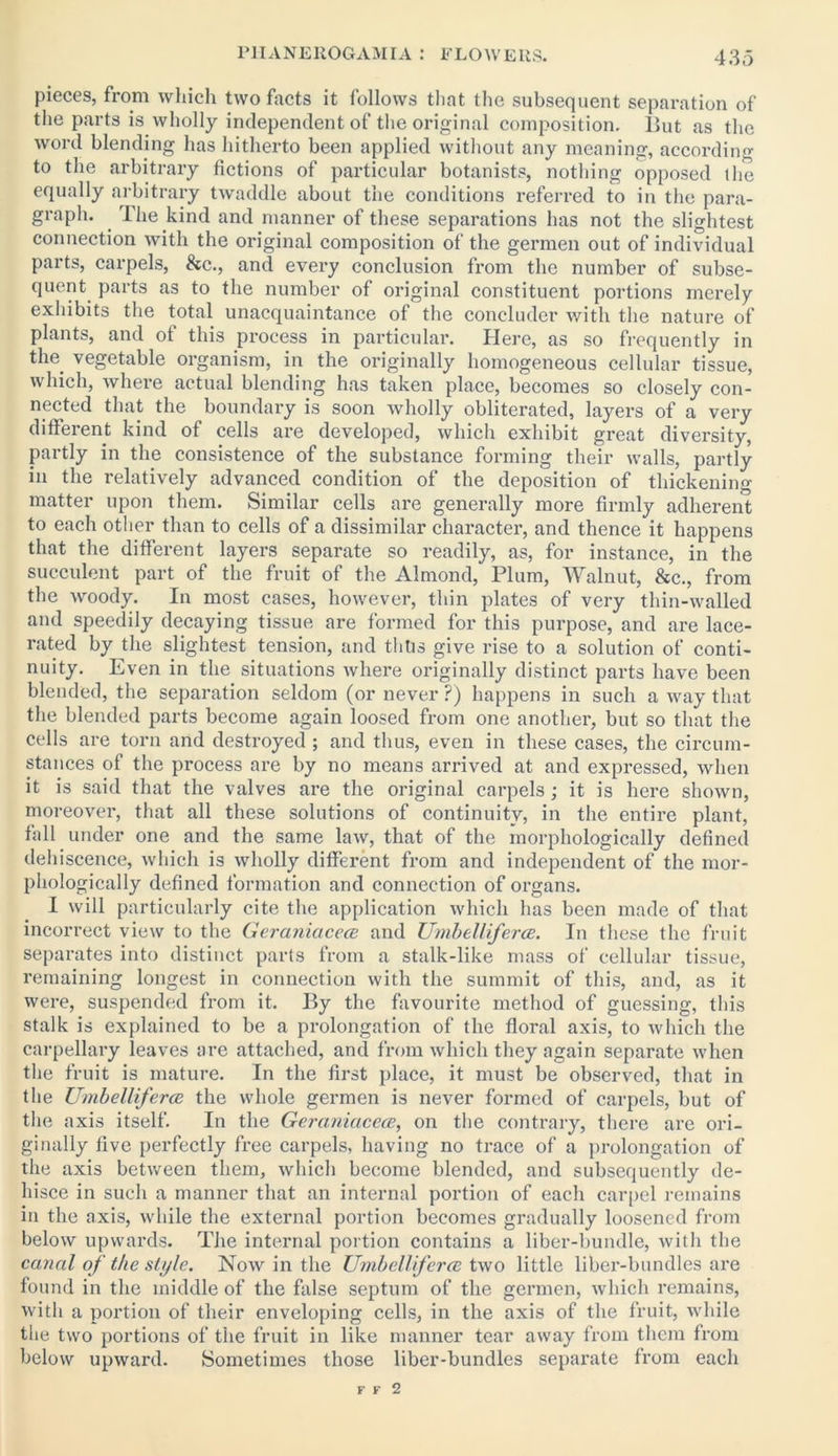 pieces, from which two facts it follows that the subsequent separation of the parts is wholly independent of the original composition. But as the word blending has hitherto been applied without any meaning, according to the arbitrary fictions of particular botanists, nothing opposed the equally arbitrary twaddle about the conditions referred to in the para- graph. 1 he kind and manner of these separations has not the slightest connection with the original composition of the germen out of individual parts, carpels, &c., and every conclusion from the number of subse- quent parts as to the number of original constituent portions merely exhibits the total unacquaintance of the concluder with the nature of plants, and of this process in particular. Here, as so frequently in the vegetable organism, in the originally homogeneous cellular tissue, which, where actual blending has taken place, becomes so closely con- nected that the boundary is soon wholly obliterated, layers of a very different kind of cells are developed, which exhibit great diversity, partly in the consistence of the substance forming their walls, partly in the relatively advanced condition of the deposition of thickening- matter upon them. Similar cells are generally more firmly adherent to each other than to cells of a dissimilar character, and thence it happens that the different layers separate so readily, as, for instance, in the succulent part of the fruit of the Almond, Plum, Walnut, &c., from the woody. In most cases, however, thin plates of very thin-walled and speedily decaying tissue are formed for this purpose, and are lace- rated by the slightest tension, and thus give rise to a solution of conti- nuity. Even in the situations where originally distinct parts have been blended, the separation seldom (or never ?) happens in such a way that the blended parts become again loosed from one another, but so that the cells are torn and destroyed ; and thus, even in these cases, the circum- stances of the process are by no means arrived at and expressed, when it is said that the valves are the original carpels; it is here shown, moreover, that all these solutions of continuity, in the entire plant, fall under one and the same law, that of the morphologically defined dehiscence, which is wholly different from and independent of the mor- phologically defined formation and connection of organs. I will particularly cite the application which has been made of that incorrect view to the Geraniacece and Umbel/iferce. In these the fruit separates into distinct parts from a stalk-like mass of cellular tissue, remaining longest in connection with the summit of this, and, as it were, suspended from it. By the favourite method of guessing, this stalk is explained to be a prolongation of the floral axis, to which the carpellary leaves are attached, and from which they again separate when the fruit is mature. In the first place, it must be observed, that in the Umbel/iferce the whole germen is never formed of carpels, but of the axis itself. In the Geraniacece, on the contrary, there are ori- ginally five perfectly free carpels, having no trace of a prolongation of the axis between them, which become blended, and subsequently de- hisce in such a manner that an internal portion of each carpel remains in the axis, while the external portion becomes gradually loosened from below upwards. The internal portion contains a liber-bundle, with the canal of the style. Now in the Umbelliferce two little liber-bundles are found in the middle of the false septum of the germen, which remains, with a portion of their enveloping cells, in the axis of the fruit, while the two portions of the fruit in like manner tear away from them from below upward. Sometimes those liber-bundles separate from each