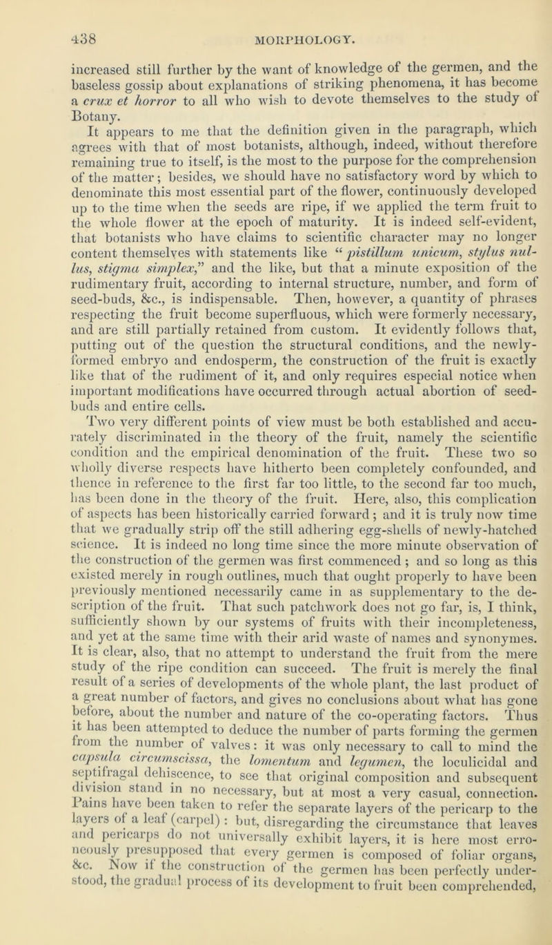 increased still further by the want of knowledge of the gerraen, and the baseless gossip about explanations of striking phenomena, it has become a crux et horror to all who wish to devote themselves to the study ol Botany. It appears to me that the definition given in the paragraph, which agrees with that of most botanists, although, indeed, without therefore remaining true to itself, is the most to the purpose for the comprehension of the matter; besides, we should have no satisfactory word by which to denominate this most essential part of the flower, continuously developed up to the time when the seeds are ripe, if we applied the term fruit to the whole flower at the epoch of maturity. It is indeed self-evident, that botanists who have claims to scientific character may no longer content themselves with statements like “ pistillum unicum, stylus nul- his, stigma simplex,” and the like, but that a minute exposition of the rudimentary fruit, according to internal structure, number, and form of seed-buds, &c., is indispensable. Then, however, a quantity of phrases respecting the fruit become superfluous, which were formerly necessary, and are still partially retained from custom. It evidently follows that, putting out of the question the structural conditions, and the newly- formed embryo and endosperm, the construction of the fruit is exactly like that of the rudiment of it, and only requires especial notice when important modifications have occurred through actual abortion of seed- buds and entire cells. Two very different points of view must be both established and accu- rately discriminated in the theory of the fruit, namely the scientific condition and the empirical denomination of the fruit. These two so wholly diverse respects have hitherto been completely confounded, and thence in reference to the first far too little, to the second far too much, lias been done in the theory of the fruit. Here, also, this complication of aspects has been historically carried forward ; and it is truly now time that we gradually strip off the still adhering egg-shells of newly-hatched science. It is indeed no long time since the more minute observation of the construction of the germen was first commenced ; and so long as this existed merely in rough outlines, much that ought properly to have been previously mentioned necessarily came in as supplementary to the de- scription of the fruit. That such patchwork does not go far, is, I think, sufficiently shown by our systems of fruits with their incompleteness, and yet at the same time with their arid waste of names and synonymes. It is clear, also, that no attempt to understand the fruit from the mere study of the ripe condition can succeed. The fruit is merely the final result of a series of developments of the whole plant, the last product of a great number of factors, and gives no conclusions about what has gone before, about the number and nature of the co-operating factors. Thus it has been attempted to deduce the number of parts forming the germen from the number of valves: it was only necessary to call to mind the capsula circumscissa, the lomentum and legumen, the loculicidal and septifragal dehiscence, to see that original composition and subsequent division stand in no necessary, but at most a very casual, connection. I ains have been taken to refer the separate layers of the pericarp to the layers of a leaf (carpel) : but, disregarding the circumstance that leaves and pencaips do not universally exhibit layers, it is here most erro- neously piesupposed that every germen is composed of foliar organs, &o. Now if the construction of the germen has been perfectly under- stood, the giadual piocess of its development to fruit been comprehended,