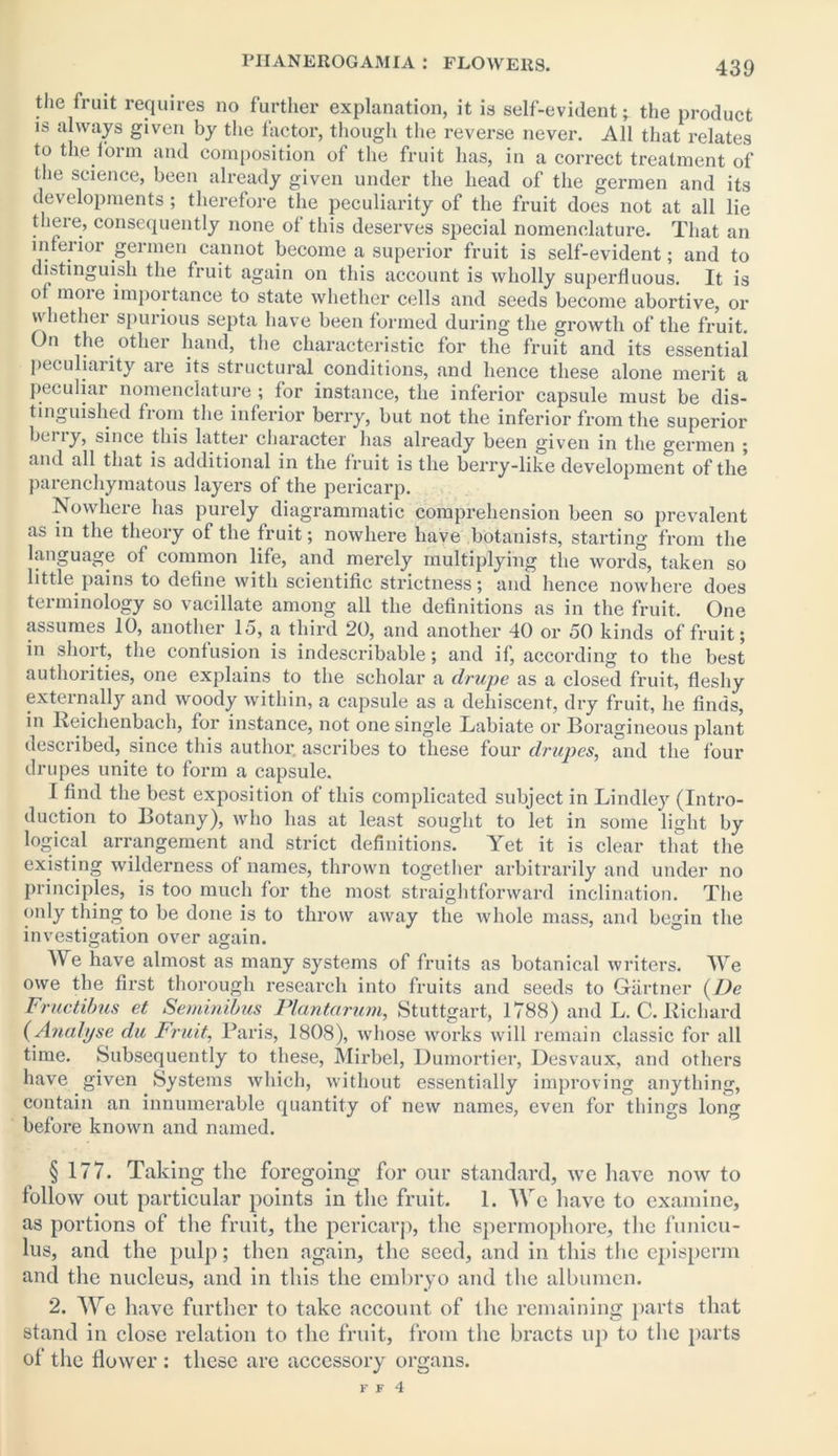 the fruit requires no further explanation, it is self-evident; the product is always given by the factor, though the reverse never. All that relates to the form and composition of the fruit has, in a correct treatment of the science, been already given under the head of the germen and its developments ; therefore the peculiarity of the fruit does not at all lie there, consequently none of this deserves special nomenclature. That an inferior germen cannot become a superior fruit is self-evident; and to distinguish the fruit again on this account is wholly superfluous. It is of moie importance to state whether cells and seeds become abortive, or whether spurious septa have been formed during the growth of the fruit. On the other hand, the characteristic for the fruit and its essential pccu iaiity aie its structural conditions, and lienee these alone merit a peculiar nomenclature ; for instance, the inferior capsule must be dis- tinguished from the inferior berry, but not the inferior from the superior berry, since this latter character has already been given in the germen ; and all that is additional in the fruit is the berry-like development of the parenchymatous layers of the pericarp. Nowhere has purely diagrammatic comprehension been so prevalent as in the theory of the fruit; nowhere have botanists, starting from the language of common life, and merely multiplying the words, taken so little pains to define with scientific strictness; and hence nowhere does terminology so vacillate among all the definitions as in the fruit. One assumes 10, another 15, a third 20, and another 40 or 50 kinds of fruit; in short, the confusion is indescribable; and if, according to the best authorities, one explains to the scholar a drupe as a closed fruit, fleshy externally and woody within, a capsule as a dehiscent, dry fruit, he finds, in Reichenbach, for instance, not one single Labiate or Boragineous plant desciibed, since this author, ascribes to these four drupes, and the four drupes unite to form a capsule. I find the best exposition of this complicated subject in Bindley (Intro- duction to Botany), who has at least sought to let in some light by logical arrangement and strict definitions. Yet it is clear that the existing wilderness of names, thrown together arbitrarily and under no principles, is too much for the most straightforward inclination. The only thing to be done is to throw away the whole mass, and begin the investigation over again. We have almost as many systems of fruits as botanical writers. We owe the first thorough research into fruits and seeds to Gartner (De Fructibus et Seminibus Plantarum, Stuttgart, 1788) and L. C. Richard (Analyse du Fruit, Paris, 1808), whose works will remain classic for all time. Subsequently to these, Mirbel, Dumortier, Desvaux, and others have given Systems which, without essentially improving anything, contain an innumerable quantity of new names, even for things long before known and named. § 177. Taking the foregoing for our standard, we have now to follow out particular points in the fruit. 1. We have to examine, as portions of the fruit, the pericarp, the spermophore, the funicu- lus, and the pulp; then again, the seed, and in this the episperm and the nucleus, and in this the embryo and the albumen. 2. We have further to take account of the remaining parts that stand in close relation to the fruit, from the bracts up to the parts of the flower : these are accessory organs.