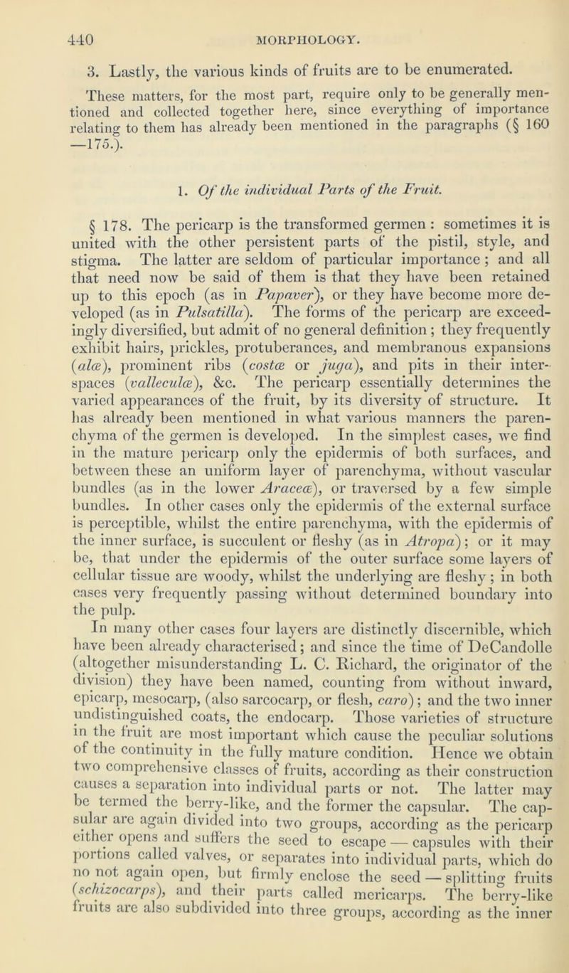 3. Lastly, the various kinds of fruits are to be enumerated. These matters, for the most part, require only to be generally men- tioned and collected together here, since everything of importance relating to them has already been mentioned in the paragraphs (§ 160 —175.). 1. Of the individual Parts of the Fruit. § 178. The pericarp is the transformed germen : sometimes it is united with the other persistent parts of the pistil, style, and stigma. The latter are seldom of particular importance ; and all that need now be said of them is that they have been retained up to this epoch (as in Papaver), or they have become more de- veloped (as in Pulsatilla'). The forms of the pericarp are exceed- ingly diversified, but admit of no general definition ; they frequently exhibit hairs, prickles, protuberances, and membranous expansions {alee), prominent ribs {costae or juga), and pits in their inter- spaces {valleculce), Sec. The pericarp essentially determines the varied appearances of the fruit, by its diversity of structure. It has already been mentioned in what various manners the paren- chyma of the germen is developed. In the simplest cases, we find in the mature pericarp only the epidermis of both surfaces, and between these an uniform layer of parenchyma, without vascular bundles (as in the lower Araceee), or traversed by a few simple bundles. In other cases only the epidermis of the external surface is perceptible, whilst the entire parenchyma, with the epidermis of the inner surface, is succulent or fleshy (as in Atropa); or it may be, that under the epidermis of the outer surface some layers of cellular tissue are woody, whilst the underlying are fleshy; in both cases very frequently passing without determined boundary into the pulp. In many other cases four layers are distinctly discernible, which have been already characterised ; and since the time of DeCandolle (altogether misunderstanding L. C. Richard, the originator of the division) they have been named, counting from without inward, epicarp, mcsocarp, (also sarcocarp, or flesh, caro); and the two inner undistinguished coats, the endocarp. Those varieties of structure in the fruit are most important which cause the peculiar solutions of the continuity in the fully mature condition. Hence we obtain two comprehensive classes of fruits, according as their construction causes a separation into individual parts or not. The latter may be termed the berry-like, and the former the capsular. The cap- sular are again divided into two groups, according as the pericarp eithei opens and sutlers the seed to escape — capsules with their portions called valves, or separates into individual parts, which do no not again open, but firmly enclose the seed — splitting fruits (schizocarps), and their parts called mcricarps. The berry-like fi uits are also subdivided into three groups, according as the inner