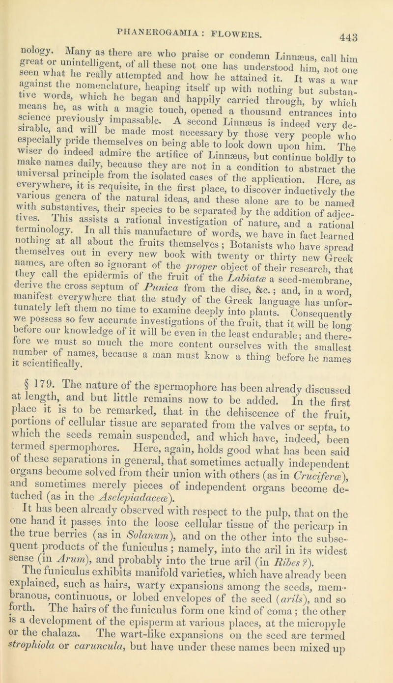 nology. Many as there are who praise or condemn Linnaeus, call him great or unintelligent, of all these not one has understood Tfim no toe seen what he really attempted and how he attained it. It 7as aZl ;Vml i6 n°“ei?cl?ture^ heaPing itself up with nothing but substan- tive words, which he began and happily carried through, by which ans he, as with a magic touch, opened a thousand entrances into lence pieviously impassable. A second Linnmus is indeed very de- sirable and will be made most necessary by those very people7who especuilly pnde themselves on being able to look down upon him. The XI c0 lnd®e? a<hmre the artifice of Linnmus, but continue boldly to make names dai!y, because they are not in a condition to abstract 7the veis.a Pr*nc»ple from the isolated cases of the application. Here as everywhere, it is requisite, in the first place, to discover inductively the various genera ot the natural ideas, and these alone are to be named ^ftantives, tneir species to be separated by the addition of adjec- tives. This assists a rational investigation of nature, and a rational terminology. In all this manufacture of words, we have in fact learned nothing at all about the fruits themselves; Botanists who have spread themselves out in every new book with twenty or thirty new Greek -i ign-0rart ,°f proper <*ject of their research, that they call the epidermis of the fruit of the Labiatm a seed-membrane duiye the cross septum of Pumca from the disc, &c.; and, in a word’ manifest everywhere that the study of the Greek language has unforl tunately left them no time to examine deeply into plants. Consequently we possess so few accurate investigations of the fruit, that it will be Ion- befoie our knowledge of it will be even in the least endurable; and there“ tore we must so much the more content ourselves with the smallest number of names, because a man must know a thing before he names § 1.9. The nature of the spermophore has been already discussed at length, and but little remains now to be added. In the first place it is to be remarked, that in the dehiscence of the fruit portions of cellular tissue are separated from the valves or septa, to which the seeds remain suspended, and which have, indeed, been termed spermophores. Here, again, holds good what has been said ot t.iese separations in general, that sometimes actually independent oigcins become solved from their union with others (as in Crucifer ce), and sometimes merely pieces of independent organs become de- tached (as in the Asclepiadacece). It has been already observed with respect to the pulp, that on the one hand it passes into the loose cellular tissue of the pericarp in the true berries (as in Solanum), and on the other into the subse- quent products of the funiculus; namely, into the aril in its widest sense (in Arum), and probably into the true aril (in Ribcs ?). The funiculus exhibits manifold varieties, which have already been explained, such as hairs, warty expansions among the seeds, mem- branous, continuous, or lobed envelopes of the seed (arils), and so forth. The hairs of the funiculus form one kind of coma; the other is a development of the episperm at various places, at the micropyle or the chalaza. The wart-like expansions on the seed are termed strophiola or caruncula, but have under these names been mixed up