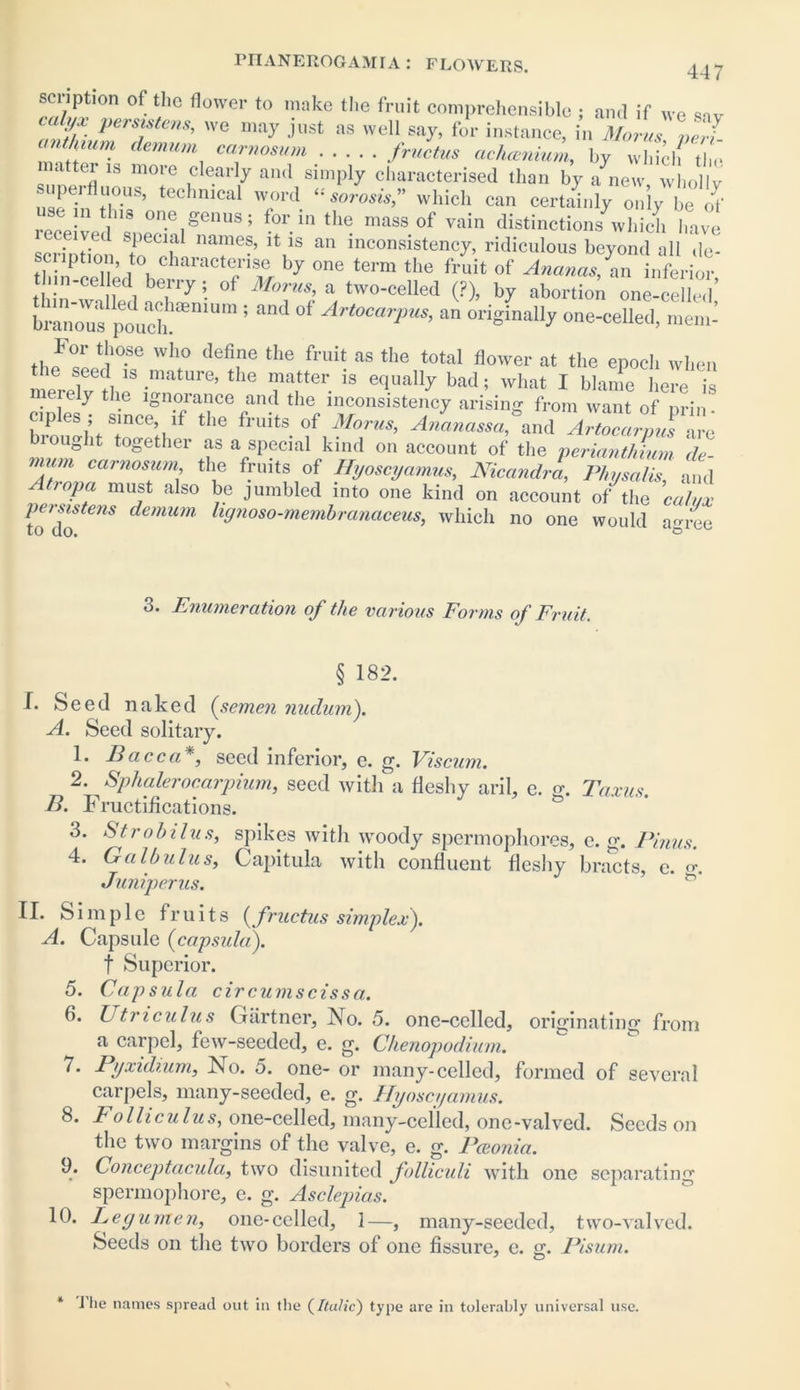 sonption of tlic flower to make the fruit comprehensible ; and if we s-iv cuhfx persistent, we may just as well say, for instance, in Morns ne J anthium demuni carnosum fructus aehcenium, by wlddf the natter ib more clearly and simply characterised than by a^new wholly superfluous, technical word which can certainly only be of ,ns one genus; for in the mass of vain distinctions which have scrfption to^oT “ inconsisten(T> ridiculous beyond all de- scription, to characterise by one term the fruit of Ananas, an inferior thin-celled berry; of Morns, a two-celled (?), by abortion one-celled’ bmnZfptuch“ 5 and °f Art0CarPus> ™ originally one-celled, menn kor those who define the fruit as the total flower at the epoch when the seed is mature, the matter is equally bad; what I blame here is merely tlie ignorance and the inconsistency arising from want of prin ciples ; since if the fruits of Morns, Aninassa,°and YtocLlJ are iought together as a special kind on account of the perianthium de- nium carnosum the fruits of Hyoscyamus, Nicandra, Physalis, and Atiopa must also be jumbled into one kind on account of the calyx persistens demum lignoso-membranaceus, which no one would a<>ree 3. Enumeration of the various Forms of Fruit. § 182. f. Seed naked (semen nudum). A. Seed solitary. 1. Face a*, seed inferior, e. g. Viscum. 2. Sp halerocarpium, seed with a fleshy aril, e. o-. Taxus B. Fructifications. ' & 3. Strobilus, spikes with woody spermophores, e. g. Finns. 4. Ga lb ulus, Capitula with confluent fleshy bracts, e. <>\ Juniperus. II. Simple fr u i t s (fructus simplex). A. Capsule (capsula). t Superior. 5. Capsula circumscissa. 6. L tricuius Gartner, jMo. 5. one-celled, originating from a carpel, few-seeded, e. g. Chenopodium. 7. Pyxidium, No. 5. one- or many-celled, formed of several carpels, many-seeded, e. g. Hyoscyamus. 8. Colliculus, one-celled, many-celled, onc-valved. Seeds on the two margins of the valve, e. g. Pcconia. 9. Conceptacula, two disunited folliculi with one separating spermophore, e. g. Asclepias. 10. Legumen, one-celled, 1—, many-seeded, two-valved. Seeds on the two borders of one fissure, e. g. Pisum. * I lie names spread out in the (Italic) type are in tolerably universal use.