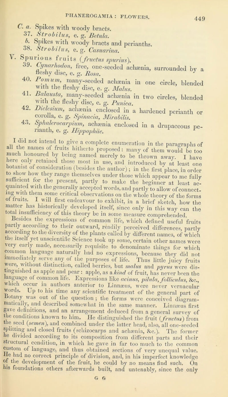 449 C. a. Spikes with woody bracts. 37. Strobilus, e. g. Betula. b. Spikes with woody bracts and perianths. 38. Str obi bus, e. g. Casuarina. \ . Spnrious fruits (fructus spurius). 39. Cynarhodon, free, one-seeded achaenia, surrounded by a neshy disc, e. g. Rosa. J 40. Pom urn, many-seeded achaenia in one circle, blended with the fleshy disc, e. g. Mains. 41. Balausta, many-seeded achamia in two circles, blended n ith the fleshy disc, e. g. Punica. 42. Didesium, achsnia enclosed in a, hardened perianth or corolla, e. g. Spinacia, Mirabilis. 4.1. Sphalerocarpium, achamia enclosed in a drupaceous pe- nanth, e. g. Hippophae. 1 I did not intend to give a complete enumeration in the paragraphs of all the names of fruits hitherto proposed: many of them would be too much honoured by being named merely to be thrown away. I have here only retained those most in use, and introduced by at least one botanist of consideration (besides the author) ; in the first place, in order to show how they range themselves under those which appear to me fully sufficient for the present, partly to make the beginner at least ac- quainted with the generally accepted words, and partly to allow ofconnect- mg with them some critical observations on the whole theory of the forms ™ltS; \ 'Vl11 first endeavour t0 exhibit, in a brief sketch, how the matter has historically developed itself, since only in this way can the total insufficiency of this theory be in some measure comprehended .Besides the expressions of common life, which defined useful fruits partly according to their outward, readily perceived differences, partly according to the diversity of the plants called by different names, of which the itself yet unscientific Science took up some, certain other names were very early made, necessarily requisite to denominate things for which common language naturally had no expressions, because they did not immediately serve any of the purposes of life. Thus little juicy fruits were,.without distinction, called berries, but mains and pyrus were dis- tinguished as apple and pear : apple, as a kind of fruit, has never been the anguage of common life. Expressions like acinus, pilula, folliculus, Sue.,  iieh occui in authors anterior to Linnteus, were never vernacular words. Up to his time any scientific treatment of the general part of Botany was out of the question ; the forms were conceived diagram- niatically, and described somewhat in the same manner. Linnaeus first gave definitions, and an arrangement deduced from a general survey of the conditions known to him. lie distinguished the fruit (fructus) from tne seed (semen), and combined under the latter head, also,'all one-seeded splitting and closed fruits (schizocarps and achaenia, &c.). The former ie divided according to its composition from different parts and their stiuctural condition, in which he gave in far too much to the common custom of language, and thus obtained sections of very unequal value. 4e had no correct principle of division, and, in his imperfect knowledge of the development of the fruit, he could by no means find such. On his foundations others afterwards built, and untenably, since the only G G