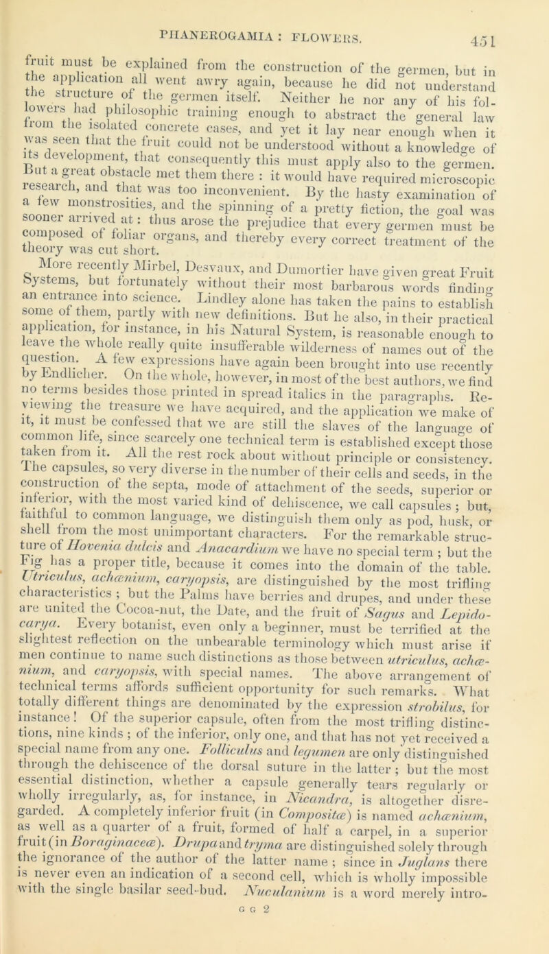 45 1 fiuit must be explained from the construction of the germen but in the application all went awry again, because he did not understand the stiucture of the germen itself. Neither lie nor any of his fol- fmm1 ti • philosophic training enough to abstract the general law on the isolated concrete cases, and yet it lay near enough when it was seen that the fruit could not be understood without a knowledge of t!mt con?equent,y this mu8t aPP!y also to the germen. rp n g, eat ^Stacie met them there : it would have required microscopic eseaich, and that was too inconvenient. By the hasty examination of soonlr ::°nStirfeS;, and the ®PlnninS of a pretty fiction, the goal was eomn wp l fVi '' thus arose the P^judice that every germen must be theory was1ufshort0rSan3’ ” COrrect ,reatme»t ot' the More recently Mirbel Desvaux, and Dumortier have given great Fruit Systems, but fortunately without their most barbarous words finding an entrance into science. Bindley alone has taken the pains to establish ® them, partly with new definitions. But he also, in their practical app matron, for instance, in liis Natural System, is reasonable enough to eaves the whole really quite insufferable wilderness of names out of the qiaestion. a few expressions have again been brought into use recently by Endlicher. On the whole, however, in most of the best authors, we find no terms besides those printed in spread italics in the paragraphs. Re- viewing the treasure we have acquired, and the application we make of it, it must be confessed that we are still the slaves of the language of common life, since scarcely one technical term is established except those taken from it. All the rest rock about without principle or consistency, ihe capsules, so very diverse in the number of their cells and seeds, in the construction of the septa, mode of attachment of the seeds, superior or Wlt 1 t ie m?st varied kind of dehiscence, we call capsules ; but, faithful to common language, we distinguish them only as pod, husk, or shell from the most unimportant characters. For the remarkable struc- ture of 1lovenia dulcis and Anacardium we have no special term ; but the 4 ig has a proper title, because it comes into the domain of the table. Utmcuhis, achccmum, can/opsis, are distinguished by the most trifling c laiactenstics ; but the Palms have berries and drupes, and under these are united the Cocoa-nut, the Date, and the fruit of Sagas and Lepido- carya. Every botanist, even only a beginner, must be terrified at the slightest reflection on the unbearable terminology which must arise if men continue to name such distinctions as those between utriculus, achce- nium, and caryopsis, with special names. I he above arrangement of technical terms affords sufficient opportunity for such remark's. What totally different things are denominated by the expression strobilus, for instance! Of the superior capsule, often from the most trifling distinc- tions, nine kinds ; of the inferior, only one, and that has not yet deceived a special name from any one. Folliculus and legumen are only distinguished through the dehiscence of the dorsal suture in the latter; but the most essential distinction, whether a capsule generally tears regularly or wholly in egulaily, as, for instance, in Niccmdra, is altogether disre- garded. A completely inferior fruit (in Compositce) is named achcenium, as well as a quarter of a fruit, formed of half a carpel, in a superior fruit (in Ltoragincicece). Dr a pa and tryma are distinguished solely through the ignorance of the author of the latter name ; since in Jug/ans there is never even an indication of a second cell, which is wholly impossible with the single basilar seed-bud. JVuculanium is a word merely intro-