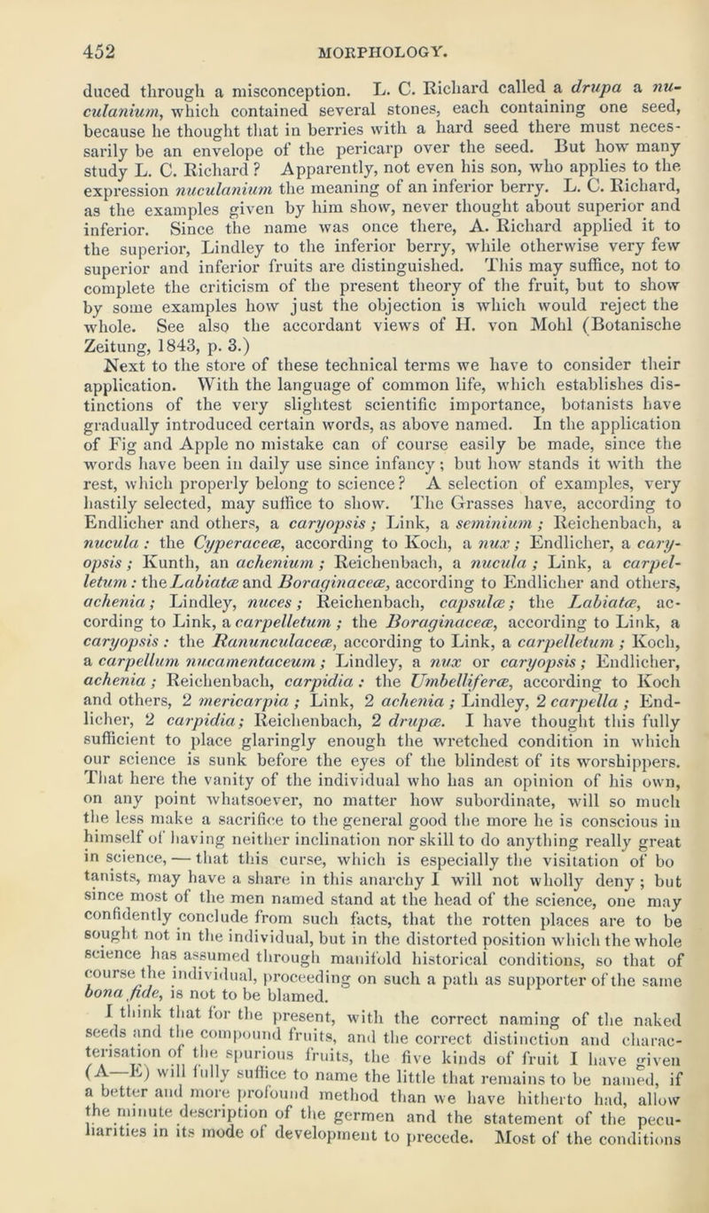 duced through a misconception. L. C. Richard called a drupa a nu- culanium, which contained several stones, each containing one seed, because he thought that in beri'ies with a hard seed there must neces- sarily be an envelope of the pericarp over the seed. But how* many study L. C. Richard ? Apparently, not even his son, who applies to the expression nuculanium the meaning of an inferior berry. L. C. Richard, as the examples given by him show, never thought about superior and inferior. Since the name was once there, A. Richard applied it to the superior, Lindley to the inferior berry, while otherwise very few superior and inferior fruits are distinguished. This may suffice, not to complete the criticism of the present theory of the fruit, but to show by some examples how just the objection is which would reject the whole. See also the accordant views of H. von Mohl (Botanische Zeitung, 1843, p. 3.) Next to the store of these technical terms we have to consider their application. With the language of common life, which establishes dis- tinctions of the very slightest scientific importance, botanists have gradually introduced certain words, as above named. In the application of Fig and Apple no mistake can of course easily be made, since the words have been in daily use since infancy; but how stands it with the rest, which properly belong to science? A selection of examples, very hastily selected, may suffice to show. The Grasses have, according to Endlicher and others, a caryopsis; Link, a seminium; Reichenbach, a nucula: the Cyperaceee, according to Koch, a nux; Endlicher, a cary- opsis ; Ivunth, an achenium; Reichenbach, a nucula ; Link, a carpel- letum: the Labiates and Boraginacece, according to Endlicher and others, achenia; Lindley, nuces; Reichenbach, capsulcc; the Labiatce, ac- cording to Link, a carpelletum ; the Boraginacece, according to Link, a caryopsis : the Ranunculacece, according to Link, a carpelletum ; Koch, a carpellum nucamentaceurn; Lindley, a nux or caryopsis; Endlicher, achenia ; Reichenbach, carpidia : the Umbelliferce, according to Koch and others, 2 inericarpia ; Link, 2 achenia ; Lindley, 2 carpella ; End- licher, 2 carpidia; Reichenbach, 2 drupce. I have thought this fully sufficient to place glaringly enough the wretched condition in which our science is sunk before the eyes of the blindest of its worshippers. That here the vanity of the individual who has an opinion of his own, on any point whatsoever, no matter how subordinate, will so much the less make a sacrifice to the general good the more he is conscious in himself of having neither inclination nor skill to do anything really great in science, — that this curse, which is especially the visitation of bo tanists, may have a share in this anarchy I will not wholly deny ; but since most of the men named stand at the head of the science, one may confidently conclude from such facts, that the rotten places are to be sought not in the individual, but in the distorted position which the whole science has assumed through manifold historical conditions, so that of course the individual, proceeding on such a path as supporter of the same bona fide, is not to be blamed. J think that for the present, with the correct naming of the naked seeds and the compound fruits, and the correct distinction and charac- terisation of the spurious fruits, the five kinds of fruit I have given (A E) will fully suffice to name the little that remains to be named, if a better and more profound method than we have hitherto had, allow the minute description of the germen and the statement of the pecu- liarities in its mode of development to precede. Most of the conditions
