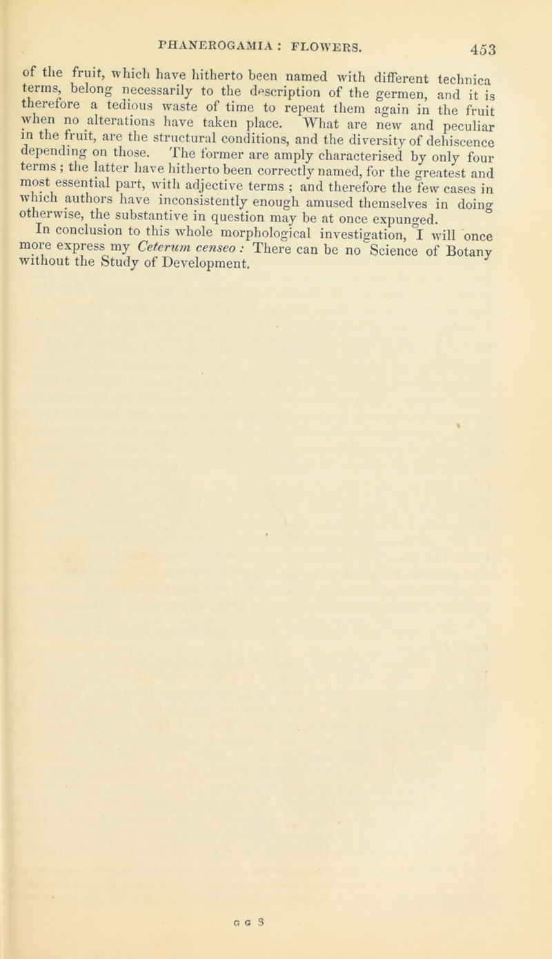of the fruit, which have hitherto been named with different technica terms, belong necessarily to the description of the germen, and it is therefore a tedious waste of time to repeat them again in the fruit when no alterations have taken place. What are new and peculiar in the fruit, are the structural conditions, and the diversity of dehiscence depending on those. The former are amply characterised by only four terms; the latter have hitherto been correctly named, for the greatest and most essential part, with adjective terms ; and therefore the few cases in which authors have inconsistently enough amused themselves in doing otherwise, the substantive in question may be at once expunged. In conclusion to this whole morphological investigation, °I will once more express my Ceterum censeo: There can be no Science of Botany without the Study of Development. «
