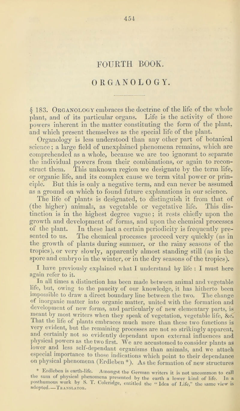 FOURTH BOOK. 0 RGANOLOGY. § 183. Organology embraces the doctrine of the life of the whole plant, and of its particular organs. Life is the activity of those powers inherent in the matter constituting the form of the plant, and which present themselves as the special life of the plant. Organology is less understood than any other part of botanical science ; a large field of unexplained phenomena remains, which are comprehended as a whole, because we are too ignorant to separate the individual powers from their combinations, or again to recon- struct them. This unknown region we designate by the term life, or organic life, and its complex cause we term vital power or prin- ciple. But this is only a negative term, and can never be assumed as a ground on which to found future explanations in our science. The life of plants is designated, to distinguish it from that of (the higher) animals, as vegetable or vegetative life. This dis- tinction is in the highest degree vague; it rests chiefly upon the growth and development of forms, and upon the chemical processes of the plant. In these last a certain periodicity is frequently pre- sented to us. The chemical processes proceed very quickly (as in the growth of plants during summer, or the rainy seasons of the tropics), or very slowly, apparently almost standing still (as in the spore and embryo in the winter, or in the dry seasons of the tropics). I have previously explained what I understand by life : I must here again refer to it. In all times a distinction has been made between animal and vegetable life, but, owing to the paucity of our knowledge, it has hitherto been impossible to draw a direct boundary line between the two. The change of inorganic matter into organic matter, united with the formation and development of new forms, and particularly of new elementary parts, is meant by most writers when they speak of vegetation, vegetable life, &c. I hat the life of plants embraces much more than these two functions is very evident, but the remaining processes are not so strikingly apparent, and certainly not so evidently dependant upon external influences and physical powers as the two first. We are accustomed to consider plants as lower and less self-dependant organisms than animals, and we attach especial importance to those indications which point to their dependance on physical phenomena (Erdleben *). As the formation of new structures Erdleben is earth-life. Amongst the German writers it is not uncommon to call the sum of physical phenomena presented by the earth a lower kind of life. In a posthumous work by 8. T. Coleridge, entitled the “ Idea of Life,” the same view is adopted— I'kakslator.