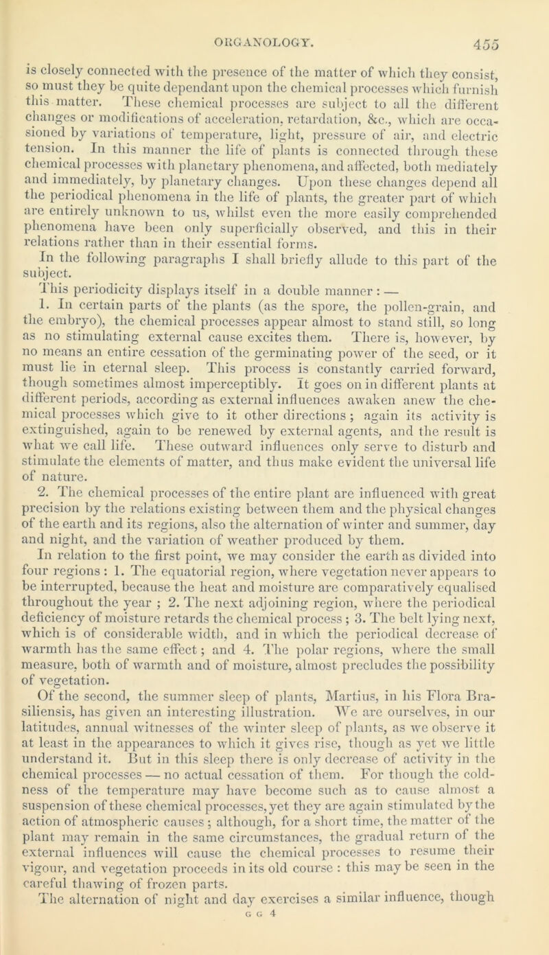is closely connected with the presence of the matter of which they consist, so must they be quite dependant upon the chemical processes which furnish this matter. These chemical processes are subject to all the different changes or modifications of acceleration, retardation, &c., which are occa- sioned by variations of temperature, light, pressure of air, and electric tension. In this manner the life of plants is connected through these chemical processes with planetary phenomena, and affected, both mediately and immediately, by planetary changes. Upon these changes depend all the periodical phenomena in the life of plants, the greater part of which are entirely unknown to us, whilst even the more easily comprehended phenomena have been only superficially observed, and this in their relations rather than in their essential forms. In the following paragraphs I shall briefly allude to this part of the subject. rlhis periodicity displays itself in a double manner : — 1. In certain parts of the plants (as the spore, the pollen-grain, and the embryo), the chemical processes appear almost to stand still, so long as no stimulating external cause excites them. There is, however, by no means an entire cessation of the germinating power of the seed, or it must lie in eternal sleep. This process is constantly carried forward, though sometimes almost imperceptibly. It goes on in different plants at different periods, according as external influences awaken anew the che- mical pi’ocesses which give to it other directions ; again its activity is extinguished, again to be renewred by external agents, and the result is what we call life. These outward influences only serve to disturb and stimulate the elements of matter, and thus make evident the universal life of nature. 2. The chemical processes of the entire plant are influenced with great precision by the relations existing between them and the physical changes of the earth and its regions, also the alternation of winter and summer, day and night, and the variation of weather produced by them. In x'elation to the first point, we may consider the earth as divided into four regions : 1. The equatorial region, where vegetation never appears to be interrupted, because the heat and moisture are comparatively equalised throughout the year ; 2. The next adjoining region, where the periodical deficiency of moisture retards the chemical process; 3. The belt lying next, which is of considerable width, and in which the periodical decrease of warmth has the same effect; and 4. The polar regions, where the small measure, both of warmth and of moisture, almost precludes the possibility of vegetation. Of the second, the summer sleep of plants, Martins, in his Flora Bra- siliensis, has given an interesting illustration. We are ourselves, in our latitudes, annual witnesses of the winter sleep of plants, as we observe it at least in the appearances to which it gives rise, though as yet we little understand it. But in this sleep there is only decrease of activity in the chemical processes — no actual cessation of them. For though the cold- ness of the temperature may have become such as to cause almost a suspension of these chemical processes, yet they are again stimulated by the action of atmospheric causes ; although, for a short time, the matter of the plant may remain in the same circumstances, the gradual return of the external influences will cause the chemical pi’ocesses to resume their vigour, and vegetation proceeds in its old course : this may be seen in the careful thawing of frozen parts. The alternation of night and day exercises a similar influence, though