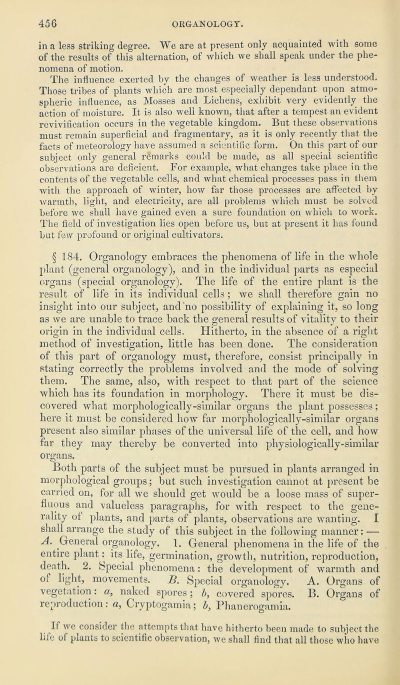 in a less striking degree. We are at present only acquainted with some of the results of this alternation, of which we shall speak under the phe- nomena of motion. The influence exerted by the changes of weather is less understood. Those tribes of plants which are most especially dependant upon atmo- spheric influence, as Mosses and Lichens, exhibit very evidently the action of moisture. It is also well known, that after a tempest an evident revivification occurs in the vegetable kingdom. But these observations must remain superficial and fragmentary, as it is only recently that the facts of meteorology have assumed a scientific form. On this part of our subject only general remarks could be made, as all special scientific observations are deficient. For example, what changes take place in the contents of the vegetable cells, and what chemical processes pass in them with the approach of winter, how far those processes are affected by warmth, light, and electricity, are all problems which must be solved before we shall have gained even a sure foundation on which to work. The field of investigation lies open before us, but at present it has found but few profound or original cultivators. § 1S4. Organology embraces the phenomena of life in the whole plant (general organology), and in the individual parts as especial organs (special organology). The life of the entire plant is the result of life in its individual cells ; we shall therefore gain no insight into our subject, and no possibility of explaining it, so long as we are unable to trace back the general results of vitality to their origin in the individual cells. Hitherto, in the absence of a right method of investigation, little has been done. The consideration of this part of organology must, therefore, consist principally in stating correctly the problems involved and the mode of solving them. The same, also, with respect to that part of the science which has its foundation in morphology. There it must be dis- covered what morphologically-similar organs the plant possesses; here it must be considered how far morphologically-similar organs present also similar phases of the universal life of the cell, and how far they may thereby be converted into physiologically-similar organs. Both parts of the subject must be pursued in plants arranged in morphological groups; but such investigation cannot at present be carried on, for all we should get would be a loose mass of super- fluous and valueless paragraphs, for with respect to the gene- rality of plants, and parts of plants, observations are wanting. I shall arrange the study of this subject in the following manner: — A. General organology. 1. General phenomena in the life of the entire plant: its life, germination, growth, nutrition, reproduction, death. 2. Special phenomena: the development of warmth and of light, movements. B. Special organology. A. Organs of vegetation: a, naked spores; b, covered spores. B. Organs of reproduction: a, Cryptogamia; b, Phanerogamia. If we consider the attempts that have hitherto been made to subject the life of plants to scientific observation, we shall find that all those who have