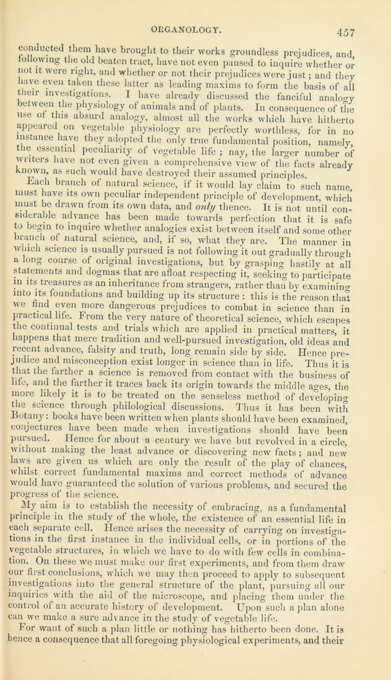 conducted them have brought to their works groundless prejudices, and following the old beaten tract, have not even paused to inquire whether or nut it were right, and whether or not their prejudices were just; and they have even taken these latter as leading maxims to form the basis of all t leir investigations. I have already discussed the fanciful analogy between the physiology of animals and of plants. In consequence of the use ot this absurd analogy, almost all the works which have hitherto appeared on vegetable physiology are perfectly worthless, for in no instance have they adopted the only true fundamental position, namely, the essential peculiarity of vegetable life ; nay, the larger number of writers have not even given a comprehensive view of the facts already known, as such would have destroyed their assumed principles. -Lach branch of natural science, if it would lay claim to such name, must have its own peculiar independent principle of development, which must be drawn from its own data, and only thence. It is not until con- siderable advance has been made towards perfection that it is safe to begin to inquire whether analogies exist between itself and some other branch of natural science, and, if so, what they are. The manner in which science is usually pursued is not following it out gradually through a long course of original investigations, but by grasping hastily at all statements and dogmas that are afloat respecting it, seeking to participate in its treasures ixs an inheritance from strangers, rather than by examining into its foundations and building up its structure : this is the reason that we find even more dangerous prejudices to combat in science than in practical life, from the very nature of theoretical science, which escapes the continual tests and trials which are applied in practical matters, it happens that mere tradition and well-pursued investigation, old ideas and recent advance, falsity and truth, long remain side by side. Hence pre- judice and misconception exist longer in science than in life. Thus it is that the farther a science is removed from contact with the business of life, and the farther it traces back its origin towards the middle ages, the more likely it is to be treated on the senseless method of developing the science through philological discussions. Thus it has been with Botany: books have been written when plants should have been examined, conjectures have been made when investigations should have been pursued. Hence for about a century we have but revolved in a circle, without making the least advance or discovering new facts ; and new laws are given us which are only the result of the play of chances, whilst collect fundamental maxims and correct methods of advance would have guaranteed the solution of various problems, and secured the progress of the science. JVIy aim is to establish the necessity of embracing, as a fundamental principle in the study of the whole, the existence of an essential life in each separate cell. Hence arises the necessity of carrying on investiga- tions in the first instance in the individual cells, or in portions of The vegetable structures, in which we have to do with few cells in combina- tion. On these we must make our first experiments, and from them draw our first conclusions, which we may then proceed to apply to subsequent investigations into the general structure of the plant, pursuing all our inquiries with the aid of the microscope, and placing them under the control of an accurate history of development. Upon such a plan alone can we make a sure advance in the study of vegetable life. for want of such a plan little or nothing has hitherto been done. It is hence a consequence that all foregoing physiological experiments, and their