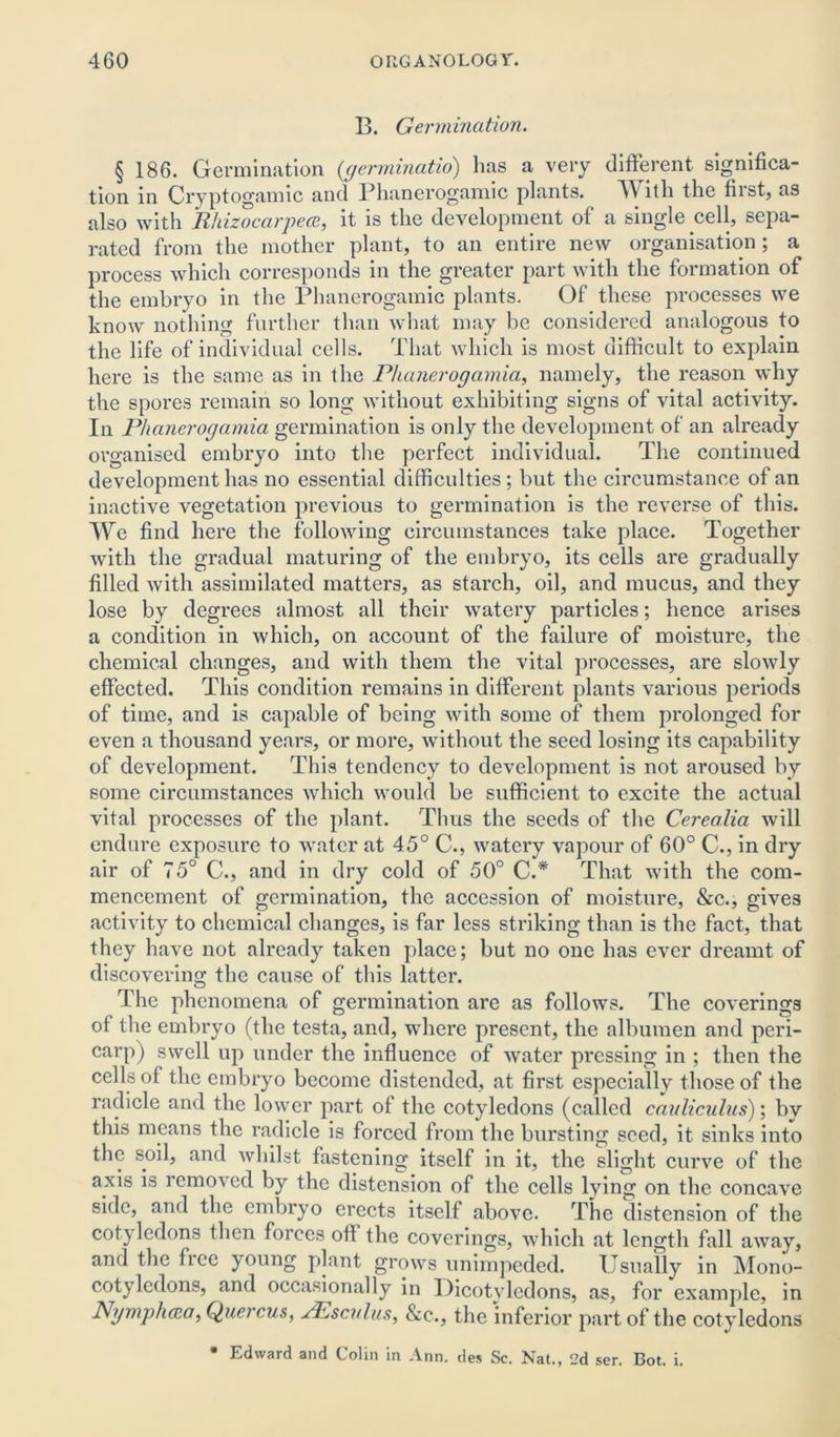 13. Germination. § 186. Germination (germinatio) has a very different significa- tion in Cryptogamic and Phanerogamic plants. With the fiist, as also with Rhizocarpece, it is the development of a single cell, sepa- rated from the mother plant, to an entire new organisation; a process which corresponds in the greater part with the formation of the embryo in the Phanerogamic plants. Of these processes we know nothing further than what may be considered analogous to the life of individual cells. That which is most difficult to explain here is the same as in the Phanerogamia, namely, the reason why the spores remain so long without exhibiting signs of vital activity. In Phanerogamia germination is only the development of an already organised embryo into the perfect individual. The continued development has no essential difficulties; but the circumstance of an inactive vegetation previous to germination is the reverse of this. We find here the following circumstances take place. Together with the gradual maturing of the embryo, its cells are gradually filled with assimilated matters, as starch, oil, and mucus, and they lose by degrees almost all their watery particles; hence arises a condition in which, on account of the failure of moisture, the chemical changes, and with them the vital processes, are slowly effected. This condition remains in different plants various periods of time, and is capable of being with some of them prolonged for even a thousand years, or more, without the seed losing its capability of development. This tendency to development is not aroused by some circumstances which would be sufficient to excite the actual vital processes of the plant. Thus the seeds of the Cerea.lia will endure exposure to water at 45° C., watery vapour of 60° C., in dry air of 75° C., and in dry cold of 50° C.* That with the com- mencement of germination, the accession of moisture, &c., gives activity to chemical changes, is far less striking than is the fact, that they have not already taken place; but no one has ever dreamt of discovering the cause of this latter. The phenomena of germination are as follows. The coverings of the embryo (the testa, and, where present, the albumen and peri- carp) swell up under the influence of water pressing in ; then the cells of the embryo become distended, at first especially those of the radicle and the lower part of the cotyledons (called cauliculus); by this means the radicle is forced from the bursting seed, it sinks into the soil, and whilst fastening itself in it, the slight curve of the axis is removed by the distension of the cells lying on the concave side, and the embryo erects itself above. The distension of the cotyledons then forces ofi the coverings, which at length fall away, and the free young plant grows unimpeded. Usually in Mono- cotyledons, and occasionally in Dicotyledons, as, for example, in Nymphcca, Quercus, PEsculus, &c., the inferior part of the cotyledons * Edward and Colin in Ann. des Sc. Nat., 2d ser. Bot. i.