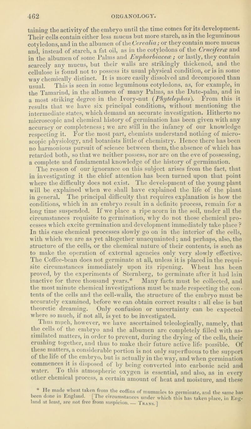 taining tlie activity of the embryo until the time comes for its development. Their cells contain either less mucus but more starch, as in the leguminous cotyledons, and in the albumen of the Cerecilia; or they contain more mucus and, instead of starch, a fat oil, as in the cotyledons of the Cruciferce and in the albumen of some Palms and Euphorbiacece; or lastly, they contain scarcely any mucus, but their walls are strikingly thickened, and the cellulose is found not to possess its usual physical condition, or is in some way chemically distinct. It is more easily dissolved and decomposed than usual. This is seen in some leguminous cotyledons, as, for example, in the Tamarind, in the albumen of many Palms, as the Date-palm, and in a most striking degree in the Ivory-nut (P/njtelephas). From this it results that we have six principal conditions, without mentioning the intermediate states, which demand an accurate investigation. Hitherto no microscopic and chemical history of germination has been given with any accuracy or completeness; we are still in the infancy of our knowledge respecting it. For the most part, chemists understand nothing of micro- scopic physiology, and botanists little of chemistry. Hence there has been no harmonious pursuit of science between them, the absence of which has retarded both, so that we neither possess, nor are on the eve of possessing, a complete and fundamental knowledge of the history of germination. The reason of our ignorance on this subject arises from the fact, that in investigating it the chief attention has been turned upon that point where the difficulty does not exist. The development of the young plant will be explained when we shall have explained the life of the plant in general. The principal difficulty that requires explanation is how the conditions, which in an embryo result in a definite process, remain for a long time suspended. If we place a ripe acorn in the soil, under all the circumstances requisite to germination, why do not those chemical pro- cesses which excite germination and development immediately take place ? In this case chemical processes slowly go on in the interior of the cells, with which we are as yet altogether unacquainted ; and perhaps, also, the structure of the cells, or the chemical nature of their contents, is such as to make the operation of external agencies only very slowly effective. The Coffee-bean does not germinate at all, unless it is placed in the requi- site circumstances immediately upon its ripening. Wheat has been proved, by the experiments of Sternberg, to germinate after it had lain inactive for three thousand years.* Many facts must be collected, and the most minute chemical investigations must be made respecting the con- tents of the cells and the cell-walls, the structure of the embryo must be accurately examined, before we can obtain correct results : all else is but theoretic dreaming. Only confusion or uncertainty can be expected where so much, if not all, is yet to be investigated. Thus much, however, we have ascertained teleologically, namely, that the cells of the embryo and the albumen are completely filled with as- similated matters, in order to prevent, during the drying of the cells, their crushing together, and thus to make their future active life possible. Of these matters, a considerable portion is not only superfluous to the support ol the life of the embryo, but is actually in the way, and when germination commences it is disposed of by being converted into carbonic acid and water. To this atmospheric oxygen is essential, and also, as in every other chemical piocess, a certain amount of heat and moisture, and these lie made wheat taken fioin the coffins of mummies to germinate, and the same has >ecn done in England, [ the circumstances under which this has taken place, in Eng- land at least, are not free from suspicion Trans.]