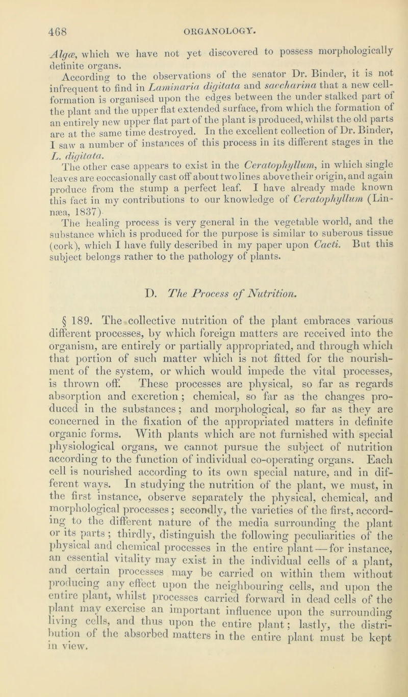 Alga, which we have not yet discovered to possess morphologically deiinite organs. . . According to the observations of the senator Dr. Binder, it is not infrequent to find in Laminaria digitata and saccharina that a new cell- formation is organised upon the edges between the under stalked part of the plant and the upper flat extended surface, from which the formation of an entirely new upper fiat part of the plant is produced, whilst the old parts are at the same time destroyed. In the excellent collection of Dr. Binder, 1 saw a number of instances of this process in its different stages in the A. digitata. The other case appears to exist in the Ceratophgllum, in which single leaves are eoccasionally cast off about two lines abovetheir origin, and again produce from the stump a perfect leaf. I have already made known this fact in my contributions to our knowledge of Ceratopliyllum (Lin- naea, 1837) The healing process is very general in the vegetable world, and the substance which is produced for the purpose is similar to suberous tissue (cork), which I have fully described in my paper upon Cacti. But this subject belongs rather to the pathology of plants. I). The Process of Nutrition. § 189. The collective nutrition of the plant embraces various different processes, by which foreign matters are received into the organism, are entirely or partially appropriated, and through which that portion of such matter which is not fitted for the nourish- ment of the system, or which would impede the vital processes, is thrown off. These processes are physical, so far as regards absorption and excretion ; chemical, so far as the changes pro- duced in the substances; and morphological, so far as they are concerned in the fixation of the appropriated matters in definite organic forms. With plants which are not furnished with special physiological organs, we cannot pursue the subject of nutrition according to the function of individual co-operating organs. Each cell is nourished according to its own special nature, and in dif- ferent ways. In studying the nutrition of the plant, we must, in the first instance, observe separately the physical, chemical, and morphological processes; secondly, the varieties of the first, accord- ing to the different nature of the media surrounding the plant or its parts ; thirdly, distinguish the following peculiarities of the physical and chemical processes in the entire plant — for instance, an essential vitality may exist in the individual cells of a plant, and certain processes may be carried on within them without producing any eflect upon the neighbouring cells, and upon the entire plant, whilst processes carried forward in dead cells of the plant may exercise an important influence upon the surrounding 11\ing cells, and thus upon the entire plant; lastly, the distri- bution of the absorbed matters in the entire plant must be kept