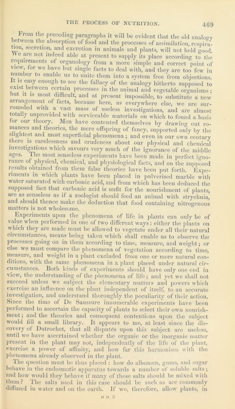 TIIE PROCESS OF NUTRITION. l rom the preceding paragraphs it will be evident that the old analoev between the absorption of food and the processes of assimilation, respira- non, secretion, and excretion in animals and plants, will not hold good, n e are not indeed able at present to supply its place according to the requirements of organology from a more simple and correct point of view tor we have but single facts to deal with, and they are too few in number to enable us to unite them into a system free from objections. is easy enough to see the fallacy of the analogy hitherto supposed to exist between certain processes in the animal and vegetable organisms; mt it is most difficult, and at present impossible, to substitute a new arrangement of facts, because here, as everywhere else, we are sur- rounded with a vast mass of useless investigations, and are almost totally unprovided with serviceable materials on which to found a basis tor our theory. Men have contented themselves by drawing out ro- mances and theories, the mere offspring of fancy, supported only by the slightest and most superficial phenomena; and even in our own century theie is carelessness and crudeness about our physical and chemical investigations which savours very much of the ignorance of the middle ages. The most senseless experiments have been made in perfect ffino- lance of physical, chemical, and physiological facts, and on the supposed lesults obtained from them false theories have been put forth. Expe- riments in which plants have been placed in pulverised marble with water saturated with carbonic acid, and from which has been deduced the supposed fact that carbonic acid is unfit for the nourishment of plants, aie as senseless as if a zoologist should feed an animal with strychnia, and should thence make the deduction that food containing nitrogenous matters is not wholesome. Experiments upon the phenomena of life in plants can only be of \alue when peiformed in one of two different ways: either the plants on which they are made must be allowed to vegetate under all their natural ciicumstances, means being taken which shall enable us to observe the processes going on in them according to time, measure, and weight; or else we must compare the phenomena of vegetation according to time, measure, and weight in a plant excluded from one or more natural con- ditions, with the same phenomena in a plant placed under natural cir- cumstances. Both kinds of experiments should have only one end in view, the understanding of the phenomena of life; and yet we shall not succeed unless we subject the elementary matters and powers which exercise an influence on the plant independent of itself, to an accurate investigation, and understand thoroughly the peculiarity of their action. Since the time of De Saussure innumerable experiments have been performed to ascertain the capacity of plants to select their own nourish- ment ; and the theories and consequent contentions upon the subject would fdl a small library. It appears to me, at least since the dis- covery of Dutrochet, that all disputes upon this subject are useless, until we have ascertained whether the organic or the inorganic matter present in the plant may not, independently of the life of the plant, exercise a power of affinity, and how far this harmonises with the phenomena already observed in the plant. The question must be thus placed : how do albumen, gums, and sugar behave in the endosmotic apparatus towards a number of soluble salts; and how would they behave if many of these salts should be mixed with them? The salts used in this case should be such as are commonly diffused in water and on the earth. If we, therefore, allow plants, in ii ii