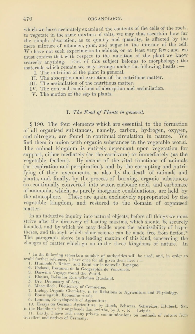 which we have accurately examined the contents of the cells of the roots, to vegetate in the same mixture of salts, wre may thus ascertain how fai the simple absorption, as to quality and quantity, is affected by the mere mixture of albumen, gum, and sugar in the interior of the cell. We have not such experiments to adduce, or at least very few; and we must confess that with respect to the nutrition of the plant we know scarcely anything. Part of this subject belongs to morphology; the materials which remain we may arrange under the following heads: — I. The nutrition of the plant in general. II. The absorption and excretion of the nutritious matter. III. The assimilation of the nutritious matter. IV. The external conditions of absorption and assimilation. V. The motion of the sap in plants. I. The Food of Plants in general. § 190. The four elements which are essential to the formation of all organised substances, namely, carbon, hydrogen, oxygen, and nitrogen, are found in continual circulation in nature. We find them in union with organic substances in the vegetable world. The animal kingdom is entirely dependant upon vegetation for support, either mediately (as the carnivora) or immediately (as the vegetable feeders). By means of the vital functions of animals (as respiration and perspiration), and by the corrupting and putri- fying of their excrements, as also by the death of animals and plants, and, finally, by the process of burning, organic substances are continually converted into water, carbonic acid, and carbonate of ammonia, which, as purely inorganic combinations, are held by the atmosphere. These are again exclusively appropriated by the vegetable kingdom, and restored to the domain of organised matter. In an inductive inquiry into natural objects, before all things we must strive after the discovery of leading maxims, vvliicli should be securely founded, and by which we may decide upon the admissibility of hypo- theses, and through which alone science can be made free from fiction.* 1 he paragraph above is a leading maxim of this kind, concerning the changes of matter which go on in the three kingdoms of nature. In In the following remarks a number of authorities will be used, and, in order to a\oid further reference, I have once for all given them here : — 1. Humboldts Iteisen, and Essai sur la nouvellc Espagne. Codazzi, Resumen de la Geographia de Venezuela. Darwin’s Voyage round the World. Blasius, Keise im Europaischen Russland. Ure, Dictionary of Arts. Maccullocb, Dictionary of Gommerce 2. 3. 4. 5. 6. 7. 8. 9. 10. Liebig, Oiganic Chemistry, in its Relations to Agriculture and Physiology. Roussmgault, Economic rurale. Loudon, Encyclopaedia of Agriculture. . Essays on German Agriculture, by Block, Schwerz, Schweizer, Hlubeck, &c., m the Handbuch fur angebende Landwirthe, by J. v. K Leipsic. 11 Lastly, I have used many private communications on methods of culture from travellers and natives of Germany.